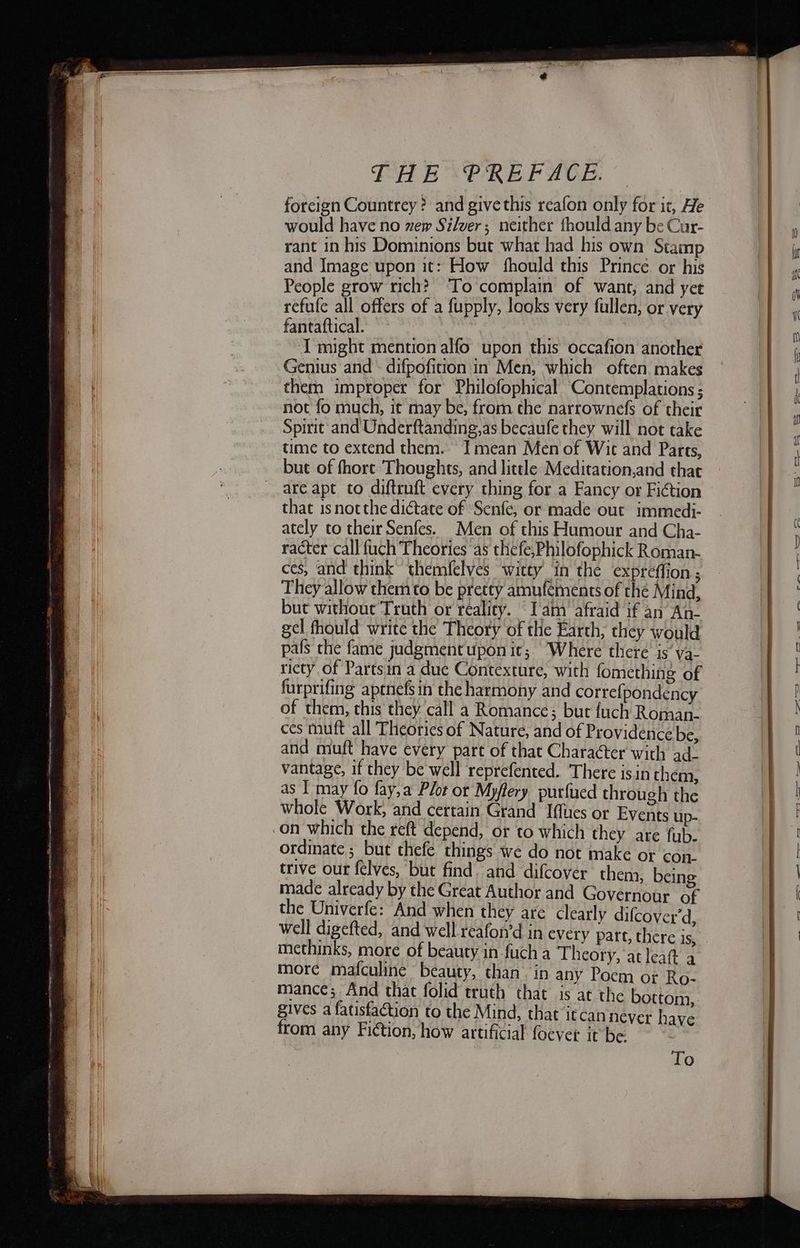 forcign Countrey ? and give this reafon only for it, He would have no zew Silver; neither fhould any be Cur- rant in his Dominions but what had his own Stamp and Image upon it: How fhould this Prince or his People grow rich? To complain of want; and yet refufe all offers of a fupply, looks very fullen, or very fantaftical. r I might mention alfo upon this occafion another Genius and ~ difpofition'in Men, which often. makes them improper for Philofophical’ Contemplations ; not fo much, it may be, from the narrownefs of their Spirit and Underftanding,as becaufe they will not take time to extend them. Tmean Men of Wit and Parts, but of fhort Thoughts, and little Meditation,and that are apt to diftruft every thing fora Fancy or Fiction that isnotthe dictate of Senfe, or made out immedi- ately to their Senfes. Men of this Humour and Cha- racter call fuch Theories as thefe,Philofophick Roman- ces, and think’ themfelves ‘witty in the expreffion ; They allow them to be pretty amuféments of the Mind, but without Truth or reality. “Iam afraid if an An- gel fhould write the Theory of the Earth, they would pals the fame judgmentupon it; Where there is’ ya- riety of Partsin a due Contexture, with fomething of furprifing aptnefs in the harmony and correfpondency of them, this they call a Romance; but fuch Roman- ces tuft all Theories of Nature, and of Providence be, and muft have every pare of that Character with ad. vantage, if they be well reprefented. There isin them, as I may fo fay,a Plot or Myffery purfued through the whole Work, and certain Grand Iffues or Events up- ordinate ; but thefe things we do not make or con. trive our felves, but find. and difcover them, being made already by the Great Author and Governour of the Univerfe: And when they are clearly difcover’d, methinks, more of beauty in fuch a Theory, at leat a more mafculine beauty, than. in any Poem of Ro- mance; And that folid truth that is at the bottom, gives a fatisfaction to the Mind, that itcannever have To
