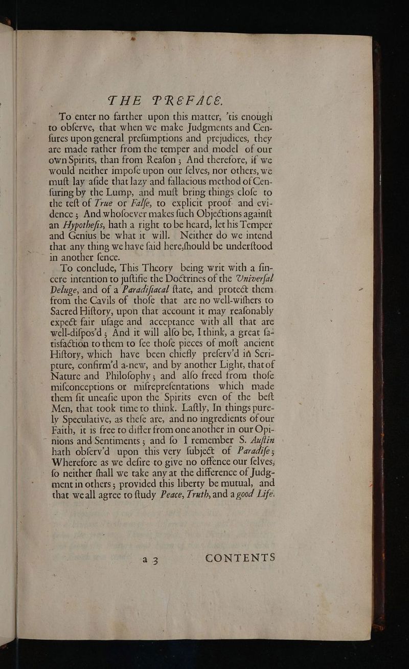 To enter no farther upon this matter, ’tis enough to obferve, that when we make Judgments and Cen- {ures upon general prefumptions and prejudices, they are made rather from the temper and model of our own Spirits, than from Reafon ; And therefore, if we would neither impofe upon our felves, nor ethers, we muft lay afide that lazy and fallacious method of Cen- furing by the Lump, and mutt bring things clofe to the teft of Zrue or Falfe, to explicit proof. and evi- dence ; And whofoever makes fuch Objections againtt an Hypothefis, hath a right to be heard, let his Temper and Genius be what it will. Neither do we intend that any thing we have faid here,fhould be underftood To conclude, This Theory being writ with a fin- cere intention to juftifie the Doctrines of the Univerfal Deluge, and of a Paradifiacal {tate, and protect them from the Cavils of thofe that are no well-wifhers to Sacred Hiftory, upon that account it may reafonably expect fair ufage and acceptance with all that are well-difpos’d ; And it will alfo be, Ithink, a great fa- tisfaétion to them to fee thofe pieces of moft ancient Hiftory, which have been chiefly preferv’d in Scri- pture, confirm’d a-new, and by another Light, that of Nature and Philofophy; and alfo freed from thofe mifconceptions or mifreprefentations which made them fit uneafie upon the Spirits even of the beft Men, that took time to think. Laftly, In things pure- ly Speculative, as thefe are, and no ingredients of our Faith, it is free to differ from one another 1n our Opi- nions and Sentiments ; and fo I remember S. Auftin hath obferv’d upon this very fubject of Paradife; Wherefore as we defire to give no offence our felves, - fo neither fhall we take any at the difference of Judg- ment in others; provided this liberty be mutual, and that weall agree to ftudy Peace, Truth, and a good Life. CONTENTS