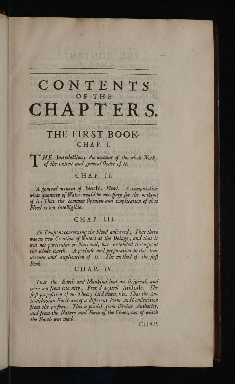 oe CONTENTS. CHAPTERS. THE FIRST BOOK. GH AaP. Gl. , “AE. Introduttion ; An account of the whole Work, | of the extent and general Order of it. tub Andy. 1 Ty ‘A general account of Noal¥s Flood. . A computation what quantity of Water would be neceffary for the making of it; That the common Opinion and Explication of that Flood is not intelligible. | G HAR \ohbt All Evafions concerning the Flood anfmered; That there wasno new Creation of Waters at the Deluge; and that it the whole Earth. A prelude and preparation to the true account and explication of it. Ihe method of the firft Book. CHAP... LV. That the Earth and Mankind had an Original, and were not from Eternity; Provd againft Ariftotle. The firft propofition of our Theory laid down, viz. That the An- te-diluvian Earth was of a different Form and Conftruction from the prefent. This w prou'd from Divine Authority, and from the Nature and Form of the Chaos, out of which the Earth was made. | | Cirar: