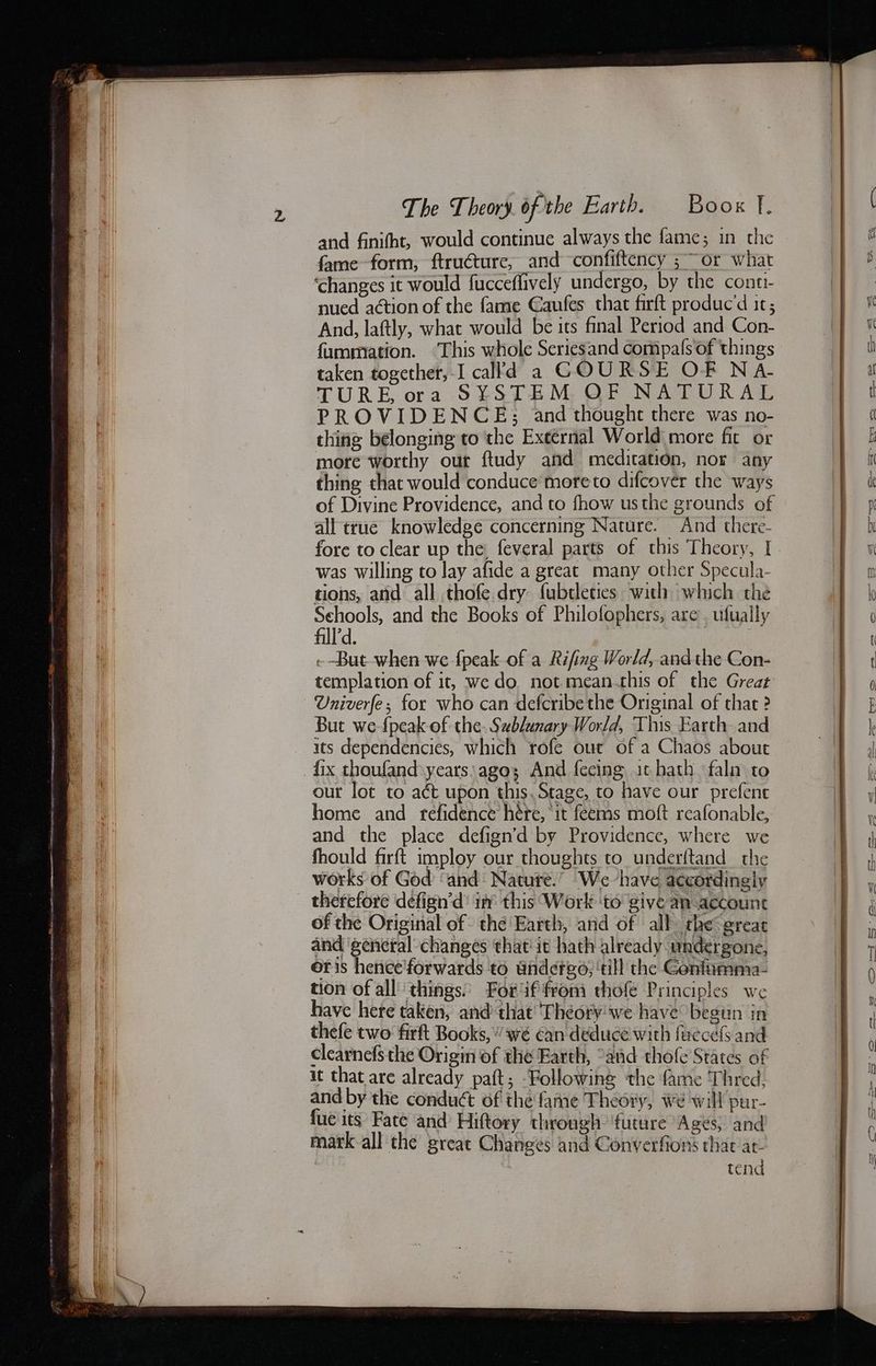 and finifht, would continue always the fame; in the fame form, ftructure, and confiftency ;~ or what ‘changes it would fucceflively undergo, by the cone nued action of the fame Caufes that firft produc’d ic; And, laftly, what would be its final Period and Con- fummiation. ‘This whole Seriesand compals of things taken together, I cal'd a COURSE OF NA- TURE ora S¥STEM, QF NATURAL PROVIDENCE; and thought there was no- thing belonging to the External World more fit or more worthy our ftudy and meditation, nor any thing that would conduce moreto difcover the ways of Divine Providence, and to fhow usthe grounds of all true knowledge concerning Nature. And there- was willing to lay afide a great many other Specula- tions, and all thofe dry fubtleties with which the fll’d. | --But when we {peak of a Rifing World, andthe Con- templation of it, we do not mean.this of the Great Univerfe; for who can defcribethe Original of that ? But we-{peak of the. Sublunary World, This Earth and its dependencies, which rofe out of a Chaos about fix thoufand.years:ago; And fecing ichath faln to our lot to act upon this. Stage, to have our prefenc home and refidence hére, it feems moft reafonable, and the place defign’d by Providence, where we fhould firft imploy our thoughts to underftand the works of God ‘and: Natute.” We have accordingly of the Original of thé Earth, and of all the great eer changes that it hath already undergone, oris hence'forwards to undergo, ‘till the Gonfurma- tion of all’ things. For if from thofe Principles we have here taken, and that Theory'we have begun in thefe two firft Books,’ wé can deduce with fuccefs and clearnefs the Origin of the Farth, “aid thofe States of it that are already paft; Following the fame Thred, and by the conduct of the fame Theory, we will pur- fue its Fate and Hittory through: ‘future Ages, and mark-all the great Changes and Converfions that at , tend