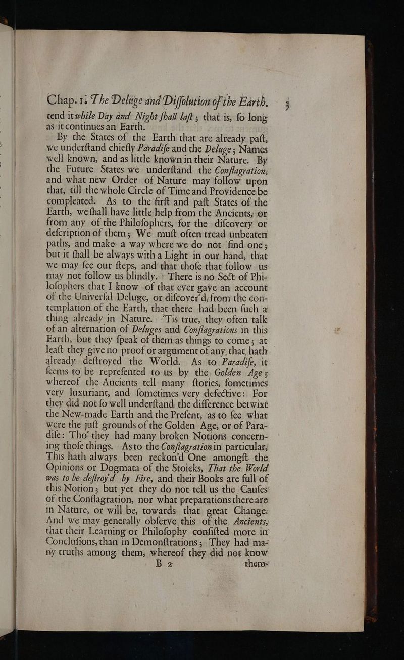 tend it while Day and Night fhail laft ; that is, fo long By the States of the Earth that are already patt, we underftand chiefly Paradife and the Deluge ; Names well known, and as little known in their Nature. By the Future States we underftand the Conflagration; and what new Order of Nature may follow upon that, ull the whole Circle of Time and Providence be compleated. As to the firft and paft States of the Earth, we fhall have little help from the Ancients, or from any of the Philofophers, for the difcovery or paths, and make a way where we do not find one; buc it fhall be always witha Light in our hand, thae we may fee our fteps, and that thofe that follow us may not follow us blindly.» There is no Seét of Phi- lofophers that I know of that ever gave an account of the Univerfal Deluge, or difcover’d, from the con- templation of the Earth, that there had: been fuch a thing already in Nature. ’Tis true, they often talk of an alternation of De/uges and Conflagrations in this Earth, bue they {peak of them as things to come; at_ leaft they give no proof or argument of any. that. hath already deftroyed the World. As to Paradife, ic feems to be reprefented to us by the. Golden Age ; whereof the Ancients tell many ftories, fometimes very luxuriant, and fometimes very defective: For they did not fo well underftand, the difference betwixé the New-made Earth and the Prefent, as to fee what were the juft grounds of the Golden Age, or of Para- dife: Tho’ they had many broken Notions concern- ing thofe things. Asto the Coxflagrationin particular, This hath always. been reckon’d One amongft the. Opinions or Dogmata of the Stoicks, That the. World mas to be deftroyd by Fire, and their Books are full of this Notion; but yet they do not tell us the Caufes of the Conflagration, nor what preparations there are in Nature, or will be, towards that great Change. And we may generally obferve this of the Ancients, that their Learning or Philofophy confifted more in Conclufions, than in Demonftrations; They had ma- ny truths among them, whereof they did not know