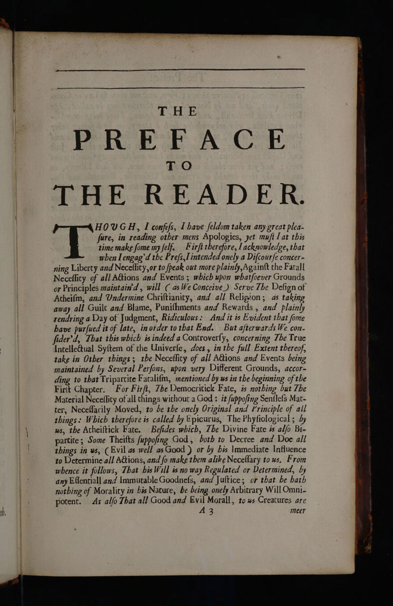 PREFACE THE READER. HOUGH, I confefs, I have feldom taken any great plea- fure, in reading other mens Apologies, yet muft lat this time make fome my felf, Firft therefore, Lacknowledge, that when Tengag’d the Prefs,l intended onely a Difcour{e concer- ning Liberty and Necellity, or to /peak out more plainly, Againtt the Fatall Neceflity of all A&amp;tions and Events ; which upon whatfoever Grounds or Principles maintain'd, will ( as We Conceive) Serve The Delign of Atheifm, and Undermine Chriftianity, and all Religton; 5 taking away all Guilt and Blame, Punifhments and Rewards , and plainly rendring a Day of Judgment, Ridiculous: And it is Evident that fome have purfued it of late, inorder tothat End. But afterwards We con- fider’d, That this which is indeed a Controverfy, concerning The True Intellectual Syftem of the Univerfe, does, in the full Extent thereof, take in Other things; tbe Neceflity of all AGions and Events being maintained by Several Perfons, upon very Different Grounds, accor- ding to that Tripartite Facalifm, mentioned by us in the beginning of the Firit Chapter. For Firft, Zhe Democritick Fate, is nothing but The Material Neceflity of all things without a God : it fuppofing Sentlefs Mat- ter, Neceffarily Moved, to be the onely Original and Frinciple of all things: Which therefore is called by Epicurus, The Phyfiological ; dy ws, the Atheiftick Fate. Befides which, Tbe Divine Fate i alfo Bi- partite; Some Theifts fuppofing God, both to Decree and Doe all things in ws, (Evil as well asGaod ) or by his Immediate Influence to Determine all Actions, and fo make them alike Neceflary to us. From whence it follows, That bis Will is no way Regulated or Determined, by any Efentiall and Immutable Goodnefs, and Jultice; or that be bath notbing of Morality in bis Nature, be being onely Arbitrary Will Omni- potent. As alfo That all Good and Evil Morall, to us Creatures are A 3 meer