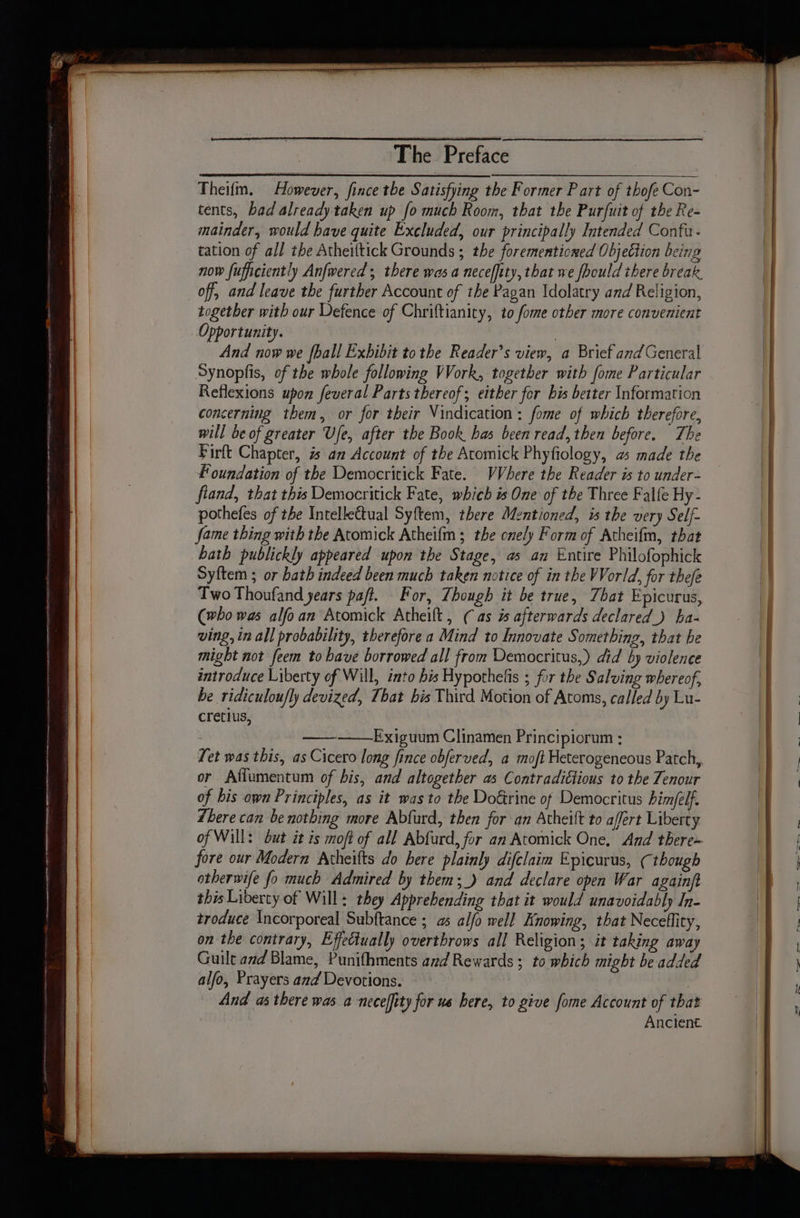 Theifm. However, fince the Satisfying the Former Part of thofe Con- tents, bad already taken up fo much Room, that the Pur(uit of the Re- mainder, would have quite Excluded, our principally Intended Confu- tation of all the Atheiltick Grounds ; the forementioned Objection being now fuficiently Anfwered , there was a necefiity, that we foould there break, off, and leave the further Account of the Pagan Idolatry and Religion, together with our Defence of Chriftianity, to fome other more convenient Opportunity. | And now we fhall Exhibit tothe Reader’s view, a Brief andGeneral Synopfis, of the whole following Work, together with fome Particular Reflexions upon feveral Parts thereof; either fer bis better Information concerning them, or for their Vindication: fome of which therefore, will be of greater Ufe, after the Book has been read, then before. The Firft Chapter, % an Account of the Atomick Phyfiology, a made the Foundation of the Democritick Fate. VVhere the Reader is to under- fland, that this Democritick Fate, which is One of the Three Falfe Hy - pothefes of the Intellectual Syftem, there Mentioned, is the very Self- fame thing with the Atomick Atheifm; the onely Form of Atheifm, that hath publickly appeared upon the Stage, as an Entire Philofophick Syftem ; or bath indeed been much taken notice of in the World, for thefe Two Thoufand years paft. For, Though it be true, That Epicurus, (who was alfoan Atomick Atheilt, (as afterwards declared) ha- ving, in all probability, therefore a Mind to Innovate Something, that be might not feem to bave borrowed all from Democritus,) did by violence introduce Liberty of Will, into bis Hypothefis ; for the Salving whereof, be ridiculou/ly devized, That bis Third Motion of Atoms, called by Lu- cretlus, Exiguum Clinamen Principiorum ; or Affumentum of bis, and altogether as Contradictious to the Tenour of his own Principles, as it was to the Do&amp;rine of Democritus himfelf. Lhere can be nothing more Abfurd, then for an Atheift to affert Liberty fore our Modern Atheifts do here plainly difclaim Epicurus, (though otherwife fo much Admired by them; _) and declare open War againft this Liberty of Will: they Apprebending that it would unavoidably In- troduce Incorporeal Subftance ; as alfo well Knowing, that Neceflity, on the contrary, Effectually overthrows all Religion; it taking away Guilt ad Blame, Punifhments and Rewards ; to which might be added alfo, Prayers and Devotions. And as there was a necefity for us bere, to give fome Account of that Ancient.