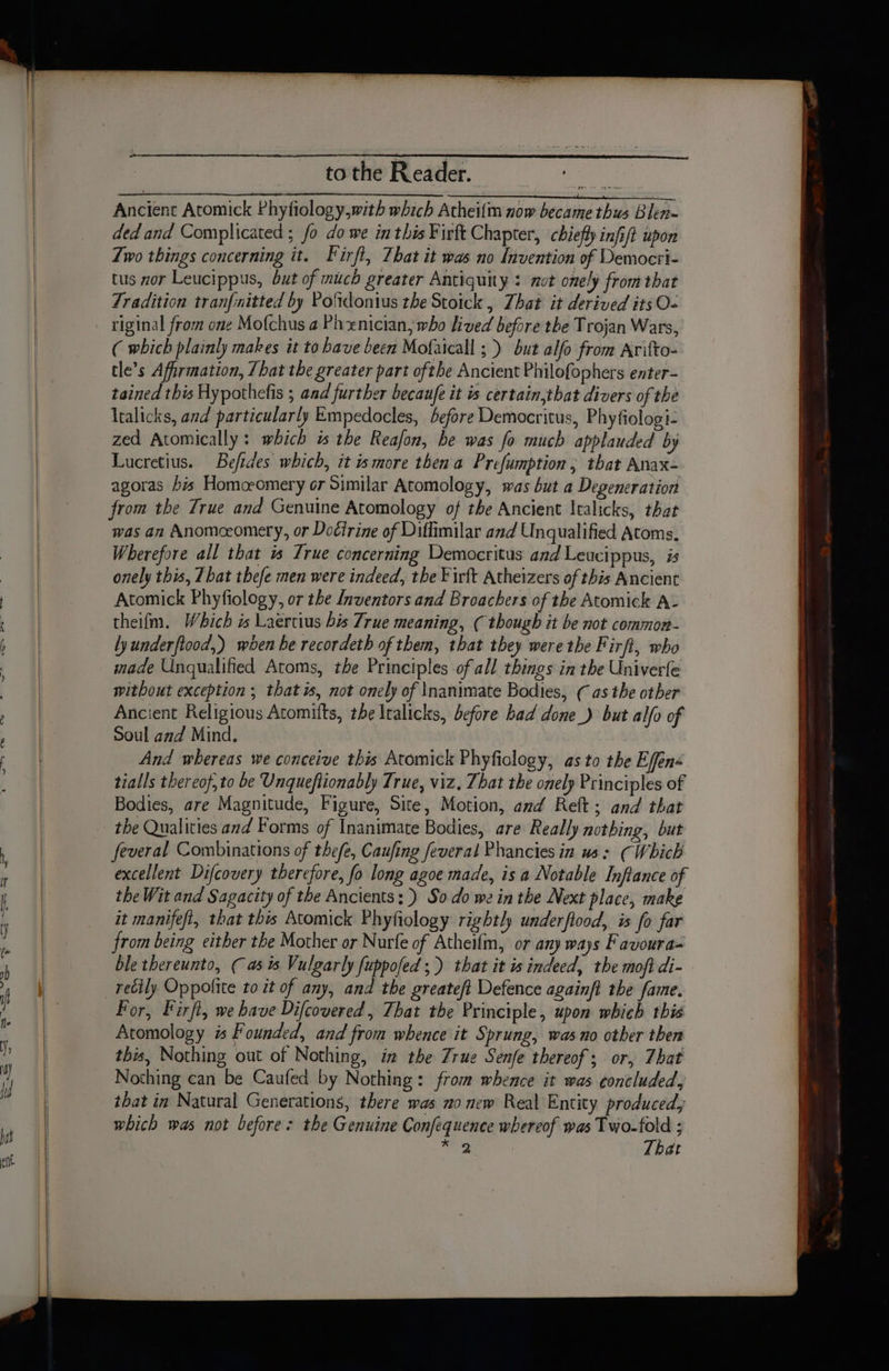 tothe Reader. oun Ancient Atomick Phyfiology,with which Athei{m now became thus Blen= ded and Complicated ; fo do we in this Firft Chapter, chiefly infi/t upon Zwo things concerning it. Firft, That it was no Invention of Democri- tus nor Leucippus, but of mich greater Antiquity : mot onely from that Tradition tranfinitted by Pofdonius the Stoick , That it derived its O- riginal from one Mofchus a Phxnician, who lived before the Trojan Wars, ( which plainly makes it to have been Mofaicall ;.) but alfo from Arifto- tle’s Afirmation, That the greater part ofthe Ancient Philofophers enter- tained this Hypothefis ; and further becaufe it is certain,that divers of the ltalicks, and particularly Empedocles, before Democritus, Phyfiologi- zed Atomically : wbich is the Reafon, he was fo much applauded by Lucretius. Befides which, it ismore then a Prefumption; that Anax- agoras his Homcromery or Similar Atomology, was but a Degeneration from the True and Genuine Atomology of the Ancient Italicks, that was an Anomceomery, or Docirine of Diflimilar and Unqualified Atoms, Wherefore all that 1s True concerning Democritus and Leucippus, is onely this, Zbat thefe men were indeed, the ¥irft Atheizers of this Ancient Atomick Phyfiology, or the Inventors and Broachers of the Atomick A- theifm. Which is Laertius bis True meaning, ( though it be not common- lyunderftood,) when be recordeth of them, that they were the Firft, who made Unqualified Atoms, the Principles of all things in the Univerle without exception ; that is, not onely of \nanimate Bodies, (as the other Ancient Religious Atomitts, the Italicks, before bad done_) but alfo of Soul and Mind, And whereas we conceive this Atomick Phyficlogy, as to the Effens tialls thereof, to be Unqueftionably True, viz, That the onely Principles of Bodies, are Magnitude, Figure, Site, Motion, and Reft; and that the Qualities and Forms of Inanimate Bodies, are Really nothing, but feveral Combinations of thefe, Caufing feveral Phancies in us: (Which excellent Difcovery therefore, fo long agoe made, is a Notable Inftance of the Wit and Sagacity of the Ancients; ) So do we in the Next place, make it manifefl, that this Atomick Phyfiology rightly underfiood, is fo far from being either the Mother or Nurfe of Atheifm, or any ways Favoura= ble thereunto, ( as s Vulgarly fuppofed ;) that it is indeed, the moft di- recily Oppofite to it of any, and the greateft Defence againft the fame. for, Firfl, we have Difcovered, That the Principle, upon which this Atomology is Founded, and from whence it Sprung, was no other then this, Nothing out of Nothing, in the Zrue Senfe thereof; or, That Nothing can be Caufed by Nothing: from whence it was concluded, that in Natural Generations, there was no new Real Entity produced, which was not before: the Genuine Confequence whereof was Two-fold ; bear That
