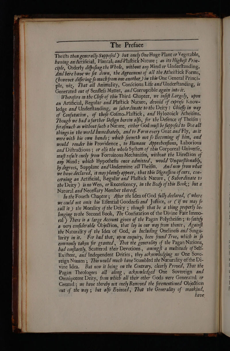 a en a eg a er Theifts then generally Suppofed ) but onely One Huge Plant or Vegetable, having an Artificial, Plantal, and-Plaftick Nature ; as its Higheft Prin- ciple, Orderly difpofing the Whole, without any Mind or Underftanding, And bere bave-we fet down, the Agreement of all the Atheiltick Forms, (however differing fo much from one another) in this One General Princi- ple, viz. Zbat all Animality, Confcious Lite and Underftanding, is Generated out of Senflefs Matter, and Corruptible again into it. Wherefore in the Clofe of this Third Chapter, we infift Largely, upon an Artificial, Regular and Plaftick Nature, devoid of expre/s Know- ledge and Underftanding; fubordinate to the Deity : Chiefly in way of Confutation , of thofeCofmo-Plaftick , and Hylozoick Atheilms. Though we bad afurther Defign herein alfo, for the Defence of Theifm : forafmuch as without fuch a Nature, either God muft be fuppofed to Doe all things in the world Immediately, and to Form every Gnat and Fly, asit were with bis own bands; which feemeth not fo Becoming of him, and would render bis Providence , to Humane Apprebenfions, Laborious and Diftra@tious ; or elfe the whole Sytem of this Corporeal Univerfe, muft refelt onely from Fortuitous Méchanifm, without the Direttion of any Mind: which Hypothefis once admitted, would Unqueftionably, by degrees, Supplant and Undermine all Theifm. And now from what wwe have declared, it may plainly appear, that this Digreffion of ours, con- cerning an Axtificial, Regular and Plaftick Nature, ( Subordinate to the Deity ) isno Wen, or Exerefcency, in the Body of this Book; but « Natural and Neceflary Member thereof. ; In the Fourth Chapter; After the Idea of God fully declared, (where we could not omit bis Effential Goodnefs and Juftice, or (if we may fo call it.) the Morality of the Deity ; though that be a thing properly be- longing tothe Second Book, The Contutation of the Divine Fate Immo- ral) There is a large Account given of the Pagan Polytheifm 5 to fatisfy a very confiderable Objection, that lay in our way from thence, Againft the Naturality of the Idea of God, as Including Onelinefs and Singu- larity in it. For bad that, upon enquiry, been found True, which is fo commonly taken for granted, That tke generality of the Pagan Nations, had conftartly, Scattered their Devotions, amongft a multitude of Self- Exiftent, and Independent Deities , they acknowledging no One Sove- reign Numen ; Zhis would much have Stumbled the Naturality of the Di- vine Idea. But now it being om the Contrary, clearly Proved, That the Pagan Theologers all along , acknowledged One Sovereign and Omnipotent Deity, from which all their other Gods were Generated or Created; we have thereby not onely Removed the forementioned Objection out of the way; but alo Evinced, That the Generality of mankind, have: