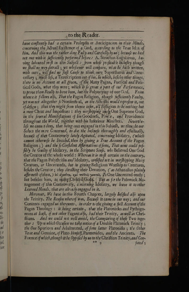 have conftantly bad a certain Proleptis or Anticipacion in their Minds, him. And this was the rather done Fully and Carefully by us, becaue we had not met with it fufficiently performed before: A. Steuchus Eugubinus, fa- ving laboured moft in this Subjeti : , from whofe profitable Induftry though we {hall no. way detract ; yet whofewer will compare, what be hath written, mith ours, will find no Fuft Caufe to. think ours Superfuous and Unne- ceflary ; much les, a Tranfcription out of his. In which, befides other things, there is no Account at all given, of tbe Many Pagan, Poetical and Poli- tical Gods, what they were; which is fo'great a part of our Performauce, to prove them Really to have been, but the Polyonymy of one God. From mhence it follows alo, That the Pagan Religion, though fufficiently Faulty, yet was not altogether fo Nontenfical, os the Atheifts would reprefent it, out ofdefign ; that they might from thence infer, all Religion to be nothing but a meer Cheat and Impofture : they wor/bipping onely One Supreme God, in the feveral Manifeflations of bis Goodnefs, Pow:r, and Providence throughout the World, together with his Inferiour Minifters. Nevertle- lefs me cannit deny, that being once engaged in this Subject, we thought our Selues the mcre Concerned, to doe the bufinefs thoroughly and effeciually, becaufe of that Controverly lately Agitated, concerning \dolatry, (which cannot otherwife be Decided, then by giving a True Account of the Pagan Religion ;) and the fo Confident Affirmations of fome, That none could pof- fibly be Guilty of \dolatry, in the Scripture Senfe, who Believed One God the Creator of th: whole world : Whereas it is moft certain on the contrary, that the Pagan Polythzifin and Idolatry, confi(ted not in worfbipping Many Creators, or Uncreateds, but in giving Religious Worfhip to Creatures, befides the Creator ; they direéting their Devotion, (as Athanafius plainly affirmeth of them, ) iv: éywhre, x94 morrois yewroic, Zo One Uncreated onely ; but befides him, to, many (Created Gods. But as fcr the Polemick Ma- nagement of this Controverly, ccncerning Idolatry, we leave it to other Learned Hands, that are already engaged in it. Moreover, We have inthis Fourth Chapter, largely Infifted alfo upon the Trinity. The Reajon whereof was, Becaufe it came in our way; and our Contents engaged us thereunto , in order to the giving a full Account of the Pagan Theology : i being certain, that the Platonicks and Pythago- reans at leafi, if not other Pagans alfo, had their Trinity, as well ws Chri- ftians. Ard we could not well avoid, the Comparing of thefe Two toge- ther : Upen which Occafion we take notice of a Double Platonick Trinity ; the One Spurious and Adulterated, of fome latter Platonifts ; the Other True and Genuine, of Plato himfelf, Parmenides, andthe Ancients. Zhe Former of which,though it be Oppofed by ws to tke Chriftian Trinity,and Con- wid ec futed +