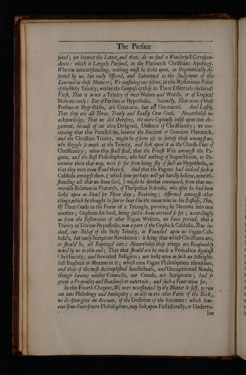 futed ; yet betwixt the Latter,and that, do we find a Wonderful Corre(pon- dence: which is Largely Purfued, in the Platonick Chriftians Apology. Wherein notwithftanding, nothing muft be lookt upon, a Dogmatically Al- ferted by us, but onely Offered, and Submitted tothe Judgment of the Learned in thefe Matters ; We confining our felves, in this My{terious Point of the Holy Trinity, within the Compas of thofe its Three Effentials declared: Firfi, That it is not a Trinity of meer Names and Words, or ef Logical Notions onely: But of Perfons or Hypoltafes. Secondly, That none of thofe Perfons or Hypoftafes, are Creatures, but all Uncreated. And Lafily, That they are all Three, Truely and Really One God. Neverthelefs we acknowledge, That we did therefore, the more Copioufly infift upon this Ar- gument, becaufe of our then Defgned, Defence of Chriftianity ; we con- ceiving that this Parallelifm, betwixt the Ancient or Genuine Platonick, and the Chriftian Trinity, might be of fome ufe to fatisfy thofe amongft us, who Boggle fo much at the Trinity, and look upon it as the Choak-Pear of Chriftianity.; when they fball find, that the Freeft Wits amongft the Pa- gans, and the Beft Philofophers, who had nothing of Superftition, to De- that they. were even Fond thereof. And thatthe Pagans had indeed fuch a Cabbala among ft them, ( which fome perhaps will yet bardly believe, notwith- fianding all that we have faid, ) might be further convinced,from that me- morable Relation in Plutarch, of Thefpefius Solenfis, who after be had been lookt upon as Dead for Three days, Reviving; Affirmed amongft other things,which be thought he faw or beard in the mean time in his Ecftafy, This, Of Three Gods in the Form of a Triangle, pouring in Streams into one another ; Orpheus bis Soul, being faidto have arrived fo far ; accordingly as from the Teftimonies of other Pagan Writers, we have proved, that a Trinity of Divine Hypoftafes, was a part of the Orphick Cabbala. Zrue in- deed, our Belief of the Holy Trinity, i Founded upon no Pagan Cab- bala’s, but onely Scripture Revelation : it being that which Chriftians are, or fbould be, all Baptized into: Neverthelefs thefe things are Reafonably noted by us to this end; That that fbould not be made a Prejudice Againft Chriftianity, and Revealed Religion ; nor lookt upon as fuch an Aftright- full Bugbear.or Mormo in it 5 which even Pagan Philofophers. them/felves, and thofe of the moft Accomplifhed Intellectuals, and Uncaptivated Minds, though having neither Councils, nor Creeds, nor Scriptures ; bad fo great a Propenfity and Readine/s to entertain , and fuch a Veneration for. In this Fourth Chapter, We were nece/fitated by the Matter it felf, to run out into Philology and Antiquity ; 4% alfo in the other Parts of the Book, we do often give an Account, of the Doctrine of the Ancients: which bow- ever fome Over-fevere Philofophers,may look upon Faftidioufly, or Underva- . lue SS =_— =— a P= = =&gt;. = =sS- S — _— 7