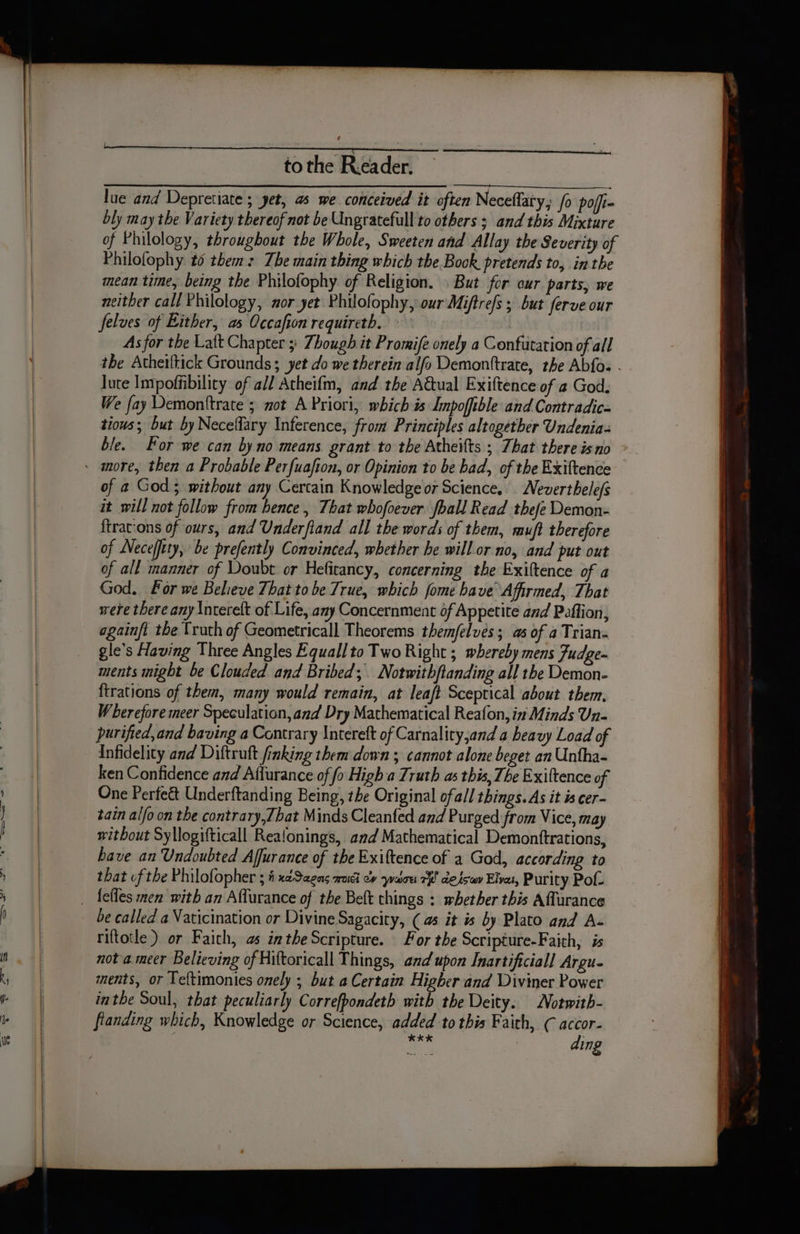 lue and Depretiate ; yet, a5 we conceived it often Neceflaty, fo poffi- bly may the Variety thereof not be Ungratefull to others ; and this Mixture of Philology, throughout the Whole, Sweeten and Allay the Severity of Philofophy to them: Tbe main thing which the Book pretends to, in the mean time, being the Philofophy of Religion. . But for our parts, we neither call Philology, nor yet Philofophy, our Miftre/s ; but ferve our felves of Either, as Occafion requireth. As for the Latt Chapter 5: Though it Promife onely a Confutation of all the Atheiltick Grounds; yet do we therein alfo Demonttrate, the Abfos - lute Impoffibility of all Atheifm, and the Aual Exiftence of 2 God. We fay Demonttrate 5 mot A Priori, which is Impoftble and Contradic- tious; but by Neceflary Inference, from Principles altogether Undenia= ble. For we can by no means grant to the Atheifts ; That there isno of a God; without any Cercain Knowledge or Science, Nevertbele/s it will not follow from hence, That whofoever foall Read thefe Demon- {trations of ours, and Underfland all the words of them, muft therefore of Neceffity, be prefently Convinced, whether be will. or no, and put out of all manner of Doubt or Hefitancy, concerning the Exiftence of a God. For we Believe That tobe True, which fome have Affirmed, That were there any \ntereft of Life, any Concernment of Appetite and Peffion, againft the Truth of Geometricall Theorems themfelves; as of a Trian- gle’s Having Three Angles Equallto Two Right ; whereby mens Fudge- ments might be Clouded and Bribed; Notwithftanding all the Demon- ftrations of them, many would remain, at leaft Sceptical about them, W berefore meer Speculation, and Dry Mathematical Reafon, in Minds Un- purified, and baving a Contrary Intereft of Carnality,and a beavy Load of Infidelity and Diftruft finking them down ; cannot alone beget an Untha- ken Confidence and Affurance of fo High a Truth as this, The Exittence of One Perfect Underftanding Being, the Original ofall things. As it is cer- tain alfo.on the contrary,T bat Minds Cleanfed and Purged from Vice, may without Syllogifticall Realonings, and Mathematical Demonftrations, have an Undoubted Affurance of the Exittence of a God, according to that of the P hilofopher 5 fh xaSagns mac ov warn 7H desswv Elva, Purity Pol. be called a Vaticination or Divine Sagacity, (as it is by Plato and A- riftotle ) or Faich, as inthe Scripture. For the Scripture-Faith, is not a meer Believing of Hittoricall Things, and upon Inartificiall Argu- ments, or Teftimonies onely ; but a Certain Higher and Diviner Power inthe Soul, that peculiarly Correfpondeth with the Deity. Notwith- flanding which, Knowledge or Science, added to this Faith, C accor- ae ding