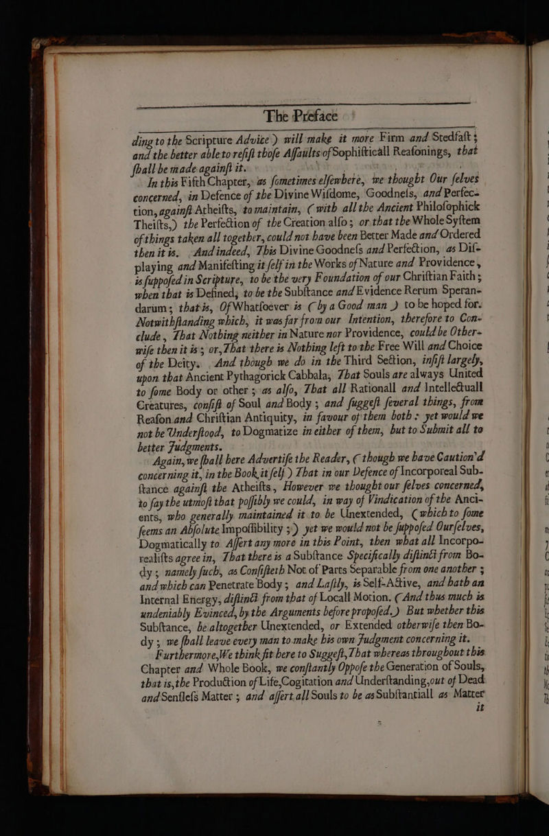 ding to the Scripture Advite ) will make it more Firm and Stedfatt ; and the better ableto refif thofe Affaults of Sophitticall Reafonings, that foall be made againft it. ae act hat Avda In this Fifth Chapter,: s fometimes elfewbere, we thought Our felves concerned, in Defence of the Divine Wifdome, Goodnels, and Perfec- tion, againft Atheifts, tomaintain, ( with all the Ancient Philofophick Theilts,) the Perfection of the Creation alfo; or.that the Whole Syftem of things taken all together, could not have been Better Made and Ordered then itis. And indeed, This Divine Goodne(s and Perfection, a5 Dil- playing and Manifefting it fe/f in the Works of Nature and Providence , is fuppofed in Scripture, to be the very Foundation of our Chriftian Faith ; when that is Defined; to be the Subftance and Evidence Rerum Speran- darum; thatis, Of Whatfoever is (by a Good man .) to be hoped for. Notwithflanding which, it was far from our Intention, therefore to Con- clude, That Notbing neither in Nature nor Providence, could be Other- wife then it is; or, That there is Nothing left to the Free Will and Choice of the Deity, And though we do in the Third Section, infift largely, upon that Ancient Pythagorick Cabbala, 7bat Souls are always United to fome Body or other ; as alfo, bat all Rationall and \ntelletuall Creatures, confifa of Soul and Body ; and fuggeft feveral things, from Reafon.and Chriftian Antiquity, in favour of'them both &gt; yet would we not be Underftood, to Dogmatize in either of them, but to Submit all to better Judgments. Again, we (ball here Advertife the Reader, ( though we have Caution’d concerning it, in the Book it felf ) That in our Defence of Incorporeal Sub- france againfi the Atheifts, However we thought our felves concerned, to fay the utmoft that pofibly we could, im way of Vindication of the Anci- ents, who generally maintained it to be Unextended, (which to fome feems an Abfolute Impothibility 5°) yet we mould not be fuppofed Ourfelves, Dogmatically to Affert any more in this Point, then what all Incorpo- realifts agree in, That there is aSubitance Specifically diftinti from Bo- dy; namely fuch, as Confifteth Not of Parts Separable from one another ; and which can Penetrate Body; and Laftly, isSelf-Aitive, and bathan Internal Energy, diflin® from that of Locall Motion. (And thus much is undeniably Evinced, by the Arguments before propofed.) But whether this Subftance, be altogetber Unextended, or Extended otherwife then Bo- dy ; me fall leave every man to.make his own Judgment concerning it. Furthermore,We think fit bere to Sugyeft, That whereas throughout this Chapter and Whole Book, we conftantly Oppofe the Generation of Souls, that isthe Production of Life,Cogitation and Underftanding, out of Dead and Senflefs Matter ; and ajffert.al] Souls to be as Subftantiall as Matter it Fe ee ge ee a]