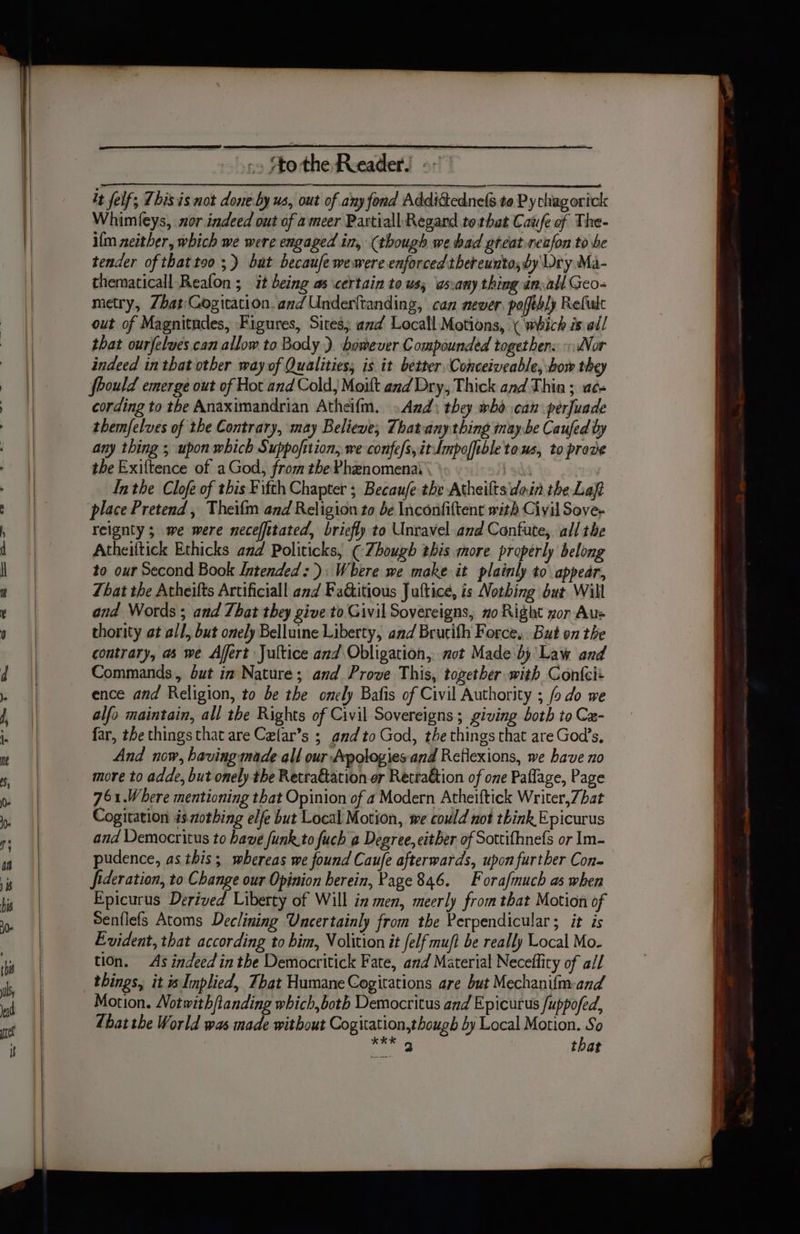 -» Sto the Reeader.! - it felf, This is not done.by us, out of any fond Addi@ednels to Py chag orick Whimieys, nor indeed out of ameer Partiall Regard totbat Caufe of The- ilm neither, which we were engaged in, (though we bad great reafon to be tender of thattoo ;) but because wewere enforced thereunto; by Wry Ma- thematicall Reafon ; it being as certain to us, as:any thing an.all Geo- metry, Zhat Cogitation.and Underltanding, can newer, poffthly Refule out of Magnitndes, Figures, Sites, azd Locall Motions, \ which is all that ourfelves.can allow to Body ). however Compounded togethers «WVor indeed in that other way of Qualities; is it better, Conceiveable, bow they foould emerge out of Hot and Cold, Moilt and Dry, Thick and Thin ; ae. cording to the Anaximandrian Atheifm. . And: they wbd can perfuade themfelves of the Contrary, may Believe; Thatany thing inay.be Caufed by any thing ; upon which Suppofition, we confe/s,itLmpofftble tous, to prove the Exiftence of a God, from the Phenomenai \ i sha Inthe Clofe of this Fifth Chapter ; Becaufe the Atheilts doin the Laft place Pretend, Theifm and Religion to de Inconfiftent with Civil Sove- reignty ; we were neceffttated, briefly to Unravel and Confute, all the Atheiftick Ethicks and Politicks, ¢ Zhough this more properly belong to our Second Book Intended: Where we make it plainly to appear, That the Atheifts Artificiall and Faditious Juftice, is Nothing but Will and Words ; and That they give to Givil Sovereigns, no Right yor Aus thority at all, but onely Belluine Liberty, and Brucith Force, But on the contrary, as we Affert Jultice and Obligation, not Made by'Law and Commands, but in Nature; and Prove This, together with Confcit ence and Religion, to be the onely Bafis of Civil Authority ; fo do we alfo maintain, all the Rights of Civil Sovereigns ; giving both to Cz- far, the things that are Celar’s ; and to God, the things that are God’s, And now, having made all our Apologies and Reflexions, we have no more to adde, but onely the Retra&amp;ation er Retraktion of one Paflage, Page 761.Where mentioning that Opinion of a Modern Atheiftick Writer,7hat Cogitation is.mothing elfe but Local Motion, we could not think Epicurus and Democritus to have funk.to fuch a Degree, either of Sottifhnefs or Im- pudence, as this; whereas we found Caufe afterwards, upon further Con- fideration, to Change our Opinion herein, Page 846. Forafmuch as when Epicurus Derived Liberty of Will in men, meerly from that Motion of Senflefs Atoms Declining Uncertainly from the Perpendicular; it is Evident, that according to bim, Volition it {elf muft be really Local Mo- tion. As indeed inthe Democritick Fate, and Material Neceffity of all things, it Implied, That Humane Cogitations are but Mechanifm-and Motion. Notwith/landing which,both Democritus and Epicurus /uppofed, Zhat the World was made without Cogitation,though by Local Motion. So ee that