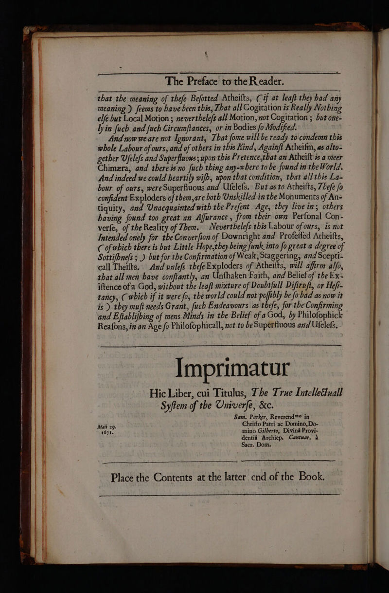 The Prebsee to the Reader. that the meaning of thee Befotted Atheifts, (if at leaft they bad any meaning ) feems to bave been this, That all Cogitation is Really Nothing elfe but Local Motion ; nevertbele/s all Motion, not Cogitation ; but one- lyin fuch and fuch Circumftances, or in Bodies fo Modified. And now we are not Ignorant, That fome will be ready to condemn this whole Labour of ours, and of others in this Kind, Againft Atheifm, as alto- gether Ujelefs and Superfluons; upon this Pretence,that an Atheilt 1s a meer Chimera, and there is no fuch thing any-where tobe found in the World. And indeed we could heartily wifb, upon that condition, that allthis La- bour of ours, were Superfiuous and Ufelefs. But as to Atheilts, Zhefe /o confident Exploders of tbem,are both Unskilled in the Monuments of An- tiquity, and Unacquainted with the Prefent Age, they live ins others having found too great an Affurance , from their own Perfonal Con- vere, of the Reality of Zhem. Neverthelefs this Labour of ours, is not Intended onely for the Converfion of Downright and Profelfed Atheifts, C of which there is but Little Hope,they being funk into fo great a degree of Sottifbnefs ; _) but for the Confirmation of Weak, Staggering, and Scepti- call Theifts.. And unlefs thefeExploders of Atheifts, will affirm alfo, that all men bave conftantly, an Unthaken Faith, and Belief of the Ex~ iftence of a God, without the leaft mixture of Doubtfull Difiruft, or Hef- tancy, ( which if it were fo, the world could not pofftbly be fobad as now it is ) they mufi needs Grant, fuch Endeavours as thefe, for the Confirming Reafons, in an Age fo Philofophicall, not to be Supertiuous and Ufelefs. Imprimatur Hic Liber, cui Titulus, The True Intelleuall Syftem of the Oniverfe, &amp;c. Sam, Parker, Reverend™® in Maii 29. Chritto Patri ac Domino, Do- 1671. mino Gilberto, Divina Proyi- dentia Archiep. Cantuar, a Sacr. Dom. Place the Contents at the latter end of the Book.