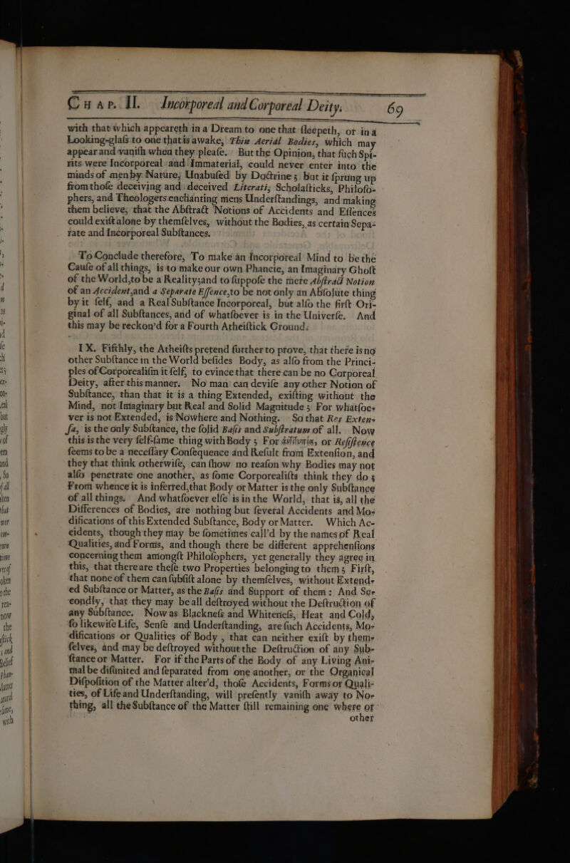 with that which appeareth ina Dream to one that {leepeth, or ina Looking-glafs.to one thatis awake, Thiz Aeridl Bodies, which may appear and vanith when they pleafe. But the Opinion, that fich Spi- rits were Incorporeal «and Immaterial, could never enter into’ the minds of menby: Nature; Unabufed by Dodrine;. but it {prting up fromthofe deceiving and: deceived Literati; Schola(ticks, Philofo- phers, and Theologers:enchianting mens Underftandings, and making them believe; that the Abftra&amp;t Notions of Accidents and Effences eould exiftalone by themfélves, without the Bodies, as certain Sepa- rate and Incorporeal Subftances. To Conclude therefore, To make an Incorporeal Mind to be thé Caule of all things, is to make our own Phancie, an Imaginary Ghoft of the World,to be a Realitysand to fuppofe the there Ab/trad Notion of an Accident,and a Separate Effence,to be not only an Abfolute thing by it felf, and a Real Subftance Incorporeal, but alfo the firft Ori- ginal of all Subftances, and of whatfbever is in the Univerfe. And this may be reckon’d for a Fourth Arheiftick Ground; IX. Fifthly, the Atheifts pretend further to prove, that there isno other Subftance in the World befides Body, as alo from the Princi- ples of Corporeali(m it felf, to evince that there can be no Carporeal Deity, afterthismanner. No man’ can deyife any other Notion of Subftance, than that it is a thing Extended, exifting withent the Mind, not Imiaginary but Real and Solid Magnitude 5° For what{oe- ver is not Extended, is Nowhere and Nothing. » Sa that Res Extens J4, isthe only Subftance, the folid Bajis and Subftratum of all. Now this.is the very felf-ame thing with Body 5 For 4ilvai«, or Refiftence feems to be a neceflary Confequence and Refult from Extenfion, and they that think otherwife, can fhow no reafon why Bodies may not alfo penetrate one another, as fome Corporealifts think they do ; From whence it is inferred,that Body or Matter is the only Subftance of allthings: And whatfoever elf€ isin the World, that is, all the Differences of Bodies, dare nothing but feveral Accidents and Mo- difications of this Extended Subftance, Body or Matter. Which Ac- eidents, though they miay be fometimies call’d by the names of Real Qualities, and Forms, and though there be different apprehenfions concerning them aniong{t Philofophers, yet genetally they agree in this, that thereare thefe two Properties belongingto thems Firft, that none of them can fubfift alone by themfelves, without Extend- ed Subftance or Matter, as the Bais and Support of them: And Ser eondly, that they may beall deftroyed without the Deftruction of any Subftance. Now as Blacknefs and Whiteriefs, Heat and Cold, fo likewife Life, Senfé and Underftanding, are {uch Accidents, Ma- difications or Qualities of Body , that can neither exift by thems felves, and may be deftroyed withoutthe Deftruction of any Sub- ftanceor Matter. For if the Parts of the Body of any Living Ani- mal be difunited and feparated from one another, or the Organical Difpofition of the Matter alter’d, thofe Accidents, Forms or Quali- ties, of Life and Underftanding, will prefently vanith away to Noe thing, all theSub{tance of the Matter {till remaining one degec er | other Ce es oa gee ae ee £ = —s