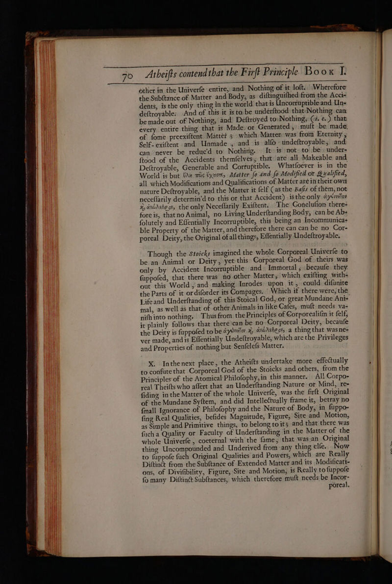 a er other in the Univerfe entire, and Nothing of it loft. | Wherefore the Subftance of Matter and Body; as diftinguifhed from the Acci- il dents, is the only thing in the world that is Uncorruptible and Un- Nl deftroyable: And of this it is ta be undérftodd: that‘Nothing can ah be made out of Nothing, and Deftroyed to: Nothing,: (2. e.) that nih every entire thing that is Made. or Generated, muft be: made, of fome preexiftent. Mattet 5 which Matter: was from Eternity , Bit Self- exiftent and Unmade , and is alfo -undeftroyable, and Hi can never be reduc’d to Nothing. | It 1s ‘not: to’ be’. under- ftood of the Accidents themfelves, that: are all Makeable and aii) , Deftroyable, Generable and Corruptible. Whatfoever is in the Mi World is but van 70s €xxort, Matter fo and fo Modified or Qualified, VN all which Modifications and Qualifications of Matter aréin their own nature Deftroyable, and the Matter it felf (as the Bafts of them, not neceflarily determin’d to this or that Accident) isthe only cyevslov x xvadebe gv, the only Necefflarily Exiftent. The Gonelufion there fore is, thatno Animal, no Living Underftanding Body, can be Ab- folutely and Effentially Incorruptible, this being an Incommunica- ble Property of the Matter, and therefore there can can be no Cor- poreal Deity, the Original of allthings, Effentially Undeftroyable. Though the Stoicks imagined the whole Corporeal Univerfe to be an Animal or Deity, yet this: Corporeal God of theirs was only by Accident Incorruptible and~ Immortal ; becaufe they fuppofed, that there was no other Matter, which exifting with- out this World , and making Inrodes upon it, could difunite the Parts of it ordiforder its Compages. | Which if there were, the Lifeand Underftanding of this Stoical God, or great Mundane Ani- mal, as well as that of other Animals in like Cafes, muft needs va- nifh into nothing. ‘Thus from: the Principles of Corporealif{m it felf, it plainly follows that there can be no: Corporeal Deity, becaufe the Deity is fuppofed to be eyewiloy #, avaXebeov, a thing that wasne- ver made, and is Effentially Undeftroyable, which are the Privileges and Properties of nothing but Senfelefs Matter. X. Inthenext place, the Atheifts undertake more effectually to confute that Corporeal God of the Stoicks and others, from the Principles of the Atomical Philofophy, in this manner. Al! Corpo- real Theifts who affert that an Underftanding Nature: or Mind, ree | fiding in the Matter of the whole Univerfe, was the firft Original a! of the Mundane Syftem, and did Intellectually frame it, betray no i fmall Ignorance of Philofophy and the Nature of Body, in fuppo- Hi fing Real Qualities, befides Magnitude, Figure, Site and Motion, as Simple and Primitive things, to belong to its and that there was fich a Quality or Faculty of Underftanding in the Matter of the wi whole Univerfe , coeternal with the fame, that was_an Original a thing Uncompounded and Underived from any thing elfe. _Now | AN to fuppofe fuch Original Qualities arid Powers, which are Really Ditin&amp; from the Subftance of Extended Matter and its Modificatt- | ons, of Divifibility, Figure, Site and Motion, 1s Really to fuppofe fo many Diftin@ Subftances, which therefore mutt needs be Incor- poreal.