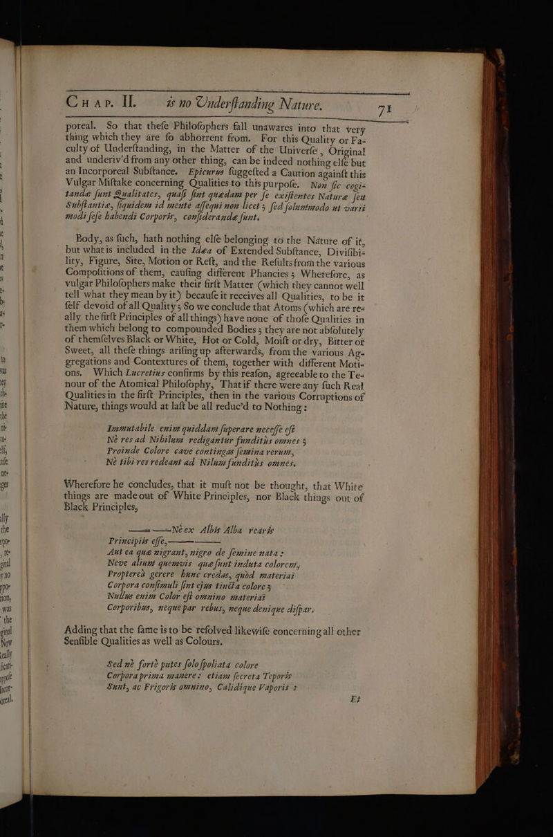 poreal. So that thefe Philofophers fall unawares into that very thing which they are fo abhorrent from. For this Quality or Fa- culty of Underftanding, in the Matter of the Univerfe , Original and underiv’d from any other thing, can be indeed nothing elfe but an Incorporeal Subftance. Epicurws fuggefted a Caution again{t this Vulgar Miftake concerning Qualities to this purpofe. New fic cogi« tande funt Qualitates, quaft fint quedam per fe exiftentes Nature fei Subftantia, fiquidem id mente affequi non licet 5 fed foluntmodo ut varii modi fefe habendi Corporis, conjiderande funts Body, as fuch, hath nothing elfe belonging to the Nature of it, lity, Figure, Site, Motion or Reft, and the Refults from the various Compofitions of them, caufing different Phancies; Wherefore, as vulgar Philofophers make their firft Matter (which they cannot well tell what they mean by it) becaufe it receives all Qualities, to be it felf devoid of all Quality 5 So we conclude that Atoms (which are re- ally. the firft Principles of all things) have none of thofe Qualities in them which belong to compounded Bodies 5 they are not abfolutely of themfelves Black or White, Hot or Cold, Moift or dry, Bitter or Sweet, all thefe things arifing up afterwards, fromthe various Ag- gregations and Contextures of then, together with different Moti- ons. Which Lucretizs confirms by this reafon, agreeable to the Te- nour of the Atomical Philofophy, Thatif there were any fuch Real Qualitiesin the firft Principles, then in the various Corruptions of Nature, things would at laft be all reduc’d to Nothing : Immutabile enin quiddam fuperare neceffe eft Ne res ad Nihilum redigantur funditus omnes § Proinde Colore cave contingas {emina rerum, Ne tibi res redeant ad Nilumfunditis omnes. Wherefore he concludes, that it muft not be thought, that White things are madeout of White Principles, nor Black things out of Black Principles, —=—=Neex Albis Alba rearis Principiis effe,- Aut ea que nigrant, nigro de femine nata: Neve alinm quemvis que {unt induta colorens, Propterea gerere hune credas, quod materiai Corpora confimuli fint ejus tind a colore 5 Nullus enim Color eft omnino materiai Corporibus, neque par rebus, neque denique difpar. Adding that the fame is to be refolved likewife concerning all other Senfible Qualities as well as Colours, Sed né forte putes folofpoliata colore Corpora prima manere: etiam fecreta Teporis Sunt, ac Frigoris omnino, Calidique Vaporis 3 Et