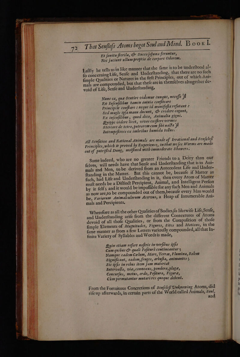 eer Sn Pen SE RR ~ — oe SES ot A RE NNR EET EEE re ts That Senfle{s Atoms begot Souland Mind. Book lL Et fonitu flerila, &amp; Succo jejuna feruntur, Nec jaciunt ullum proprio de corpore Odorewt. usin like manner that the fame isto be underftood al- fo concerning Life, Senfe and Underftanding, that there are no fuch fimple Qualities, or Natures in the firft Principles, out of which Ant- mals are compounded, but that thefe are in themfelves altogether de- woid of Life, Senfe and Underftanding, Lattly he tells. Nunc ea, que Sentire videmus cunque, neceffe ‘ft Ex Infenfilibus. tamen oninta confiteare es Principiis conftare neque id manifefta refutant $ Sed magis ip(amanu ducunt, e credere cogunt, Ex infenfilibus , quod dico, Animalia gigni. Quippe videre licet, vivos exirere vermes Stercore de tetro,putrorent cunt ibi natta ‘ft Intempeftivis ex inbribus humida tellus. All Senfitive and Rational Animals are made of Irrational and Senfelefs Principles, which is proved by Experience, in that we fee Worms are made out of putrified Dung, moiftned with imucoderate Showers. Some indeed, who are no greater Friends to a, Deity than out {elves, will needs have that Senfe and Underftanding that isin Anj- mals and Men, tobe derived from an Antecedent Life and Under- ftanding in the Matter. But this cannot be, becaufe if Matter as fuch, had Life and Underftanding in it, then every Atom of Matter mutt needs be a Diftinét Percipient, Animal, and Intelligent Perfon by it felf; and it would be impoffible for any fuch Men and Animals as now are,to be compounded out of them,becaufe every Man would be, Variorum Anintalculorum Acervus, a Heap of Innumerable Ani- mals and Percipients. Wherefore asall the other Qualities of Bodies, likewife Life,Senfe, and Underftanding arife from the different Contextures of Atoms devoid of all thofe Qualities, or from the Compofition of thofe fimple Elements of Magnitudes, Figures, Sites and Motions, in the fame manner as from a few Letters varioufly compounded, all that In- finite Variety of Syllables and Wordsis made, Quin etiam refert noftris in verfibus iplis Cum quibus &amp; quali Pofiturd contineantur 5 Namque eadem Calum, Mare, Terras, Flumina, Solent Significant, eadem, fruges, arbufta, animantes 5 Sic ipfis in rebus item jam matertat Intervalla, vie,connexus, pondera, plage, Concurfus, motus, ordo, Pofitura, Figure, Civm permutantur mutari res quoque debent. From the Fortuitous Concretions of Senfelefe Uaknowing Atoms, did rife up afterwards, in certain parts of the World called Animals, Sou/,