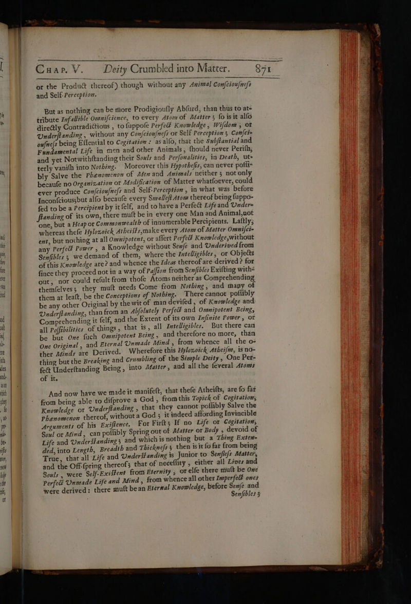 or the Product thereof) though without any Animal Con{eioufncls and Self: Perception. But as nothing can be more Prodigioufly Abfurd, than thus to ate tribute Ivfallible Omnifcience, to every Atom of Matters fo isit alfo directly Contradittious , to fuppofe Perfed Knowledge, Wifdom , ot Underftanding , without any Con/ciou/nefs or Self Perception 5 Confci= oufne{s being Effential to Cogitation : as alfo, that the Subftantial and Fundamental Life in men and other Animals, fhould never Perifh, and yet Notwithftanding their Souls and Perfonalities, in Death, ute terly vanith into Nothing. Moreover this Hypothefis, can never polli- bly Salve the Phenomenon of Men and Animals neither 5 not only becaufe no Organization or Modification of Matter whatfoever, could ever produce Confcioufne/s and Self: Perception , in what was before Incon{cious;but alfo becaufe every Swalleft Atom thereof being fuppo- fed to be a Percipient by it felf, and to havea Perfe&amp; Lifeand Under anding of its own, there mult be in every one Man and Animal,not one, but a Heap or Commonwealth of innumerable Percipients. Laftly; whereas thefe Hylozoick Atheists,make every Atom of Matter Omnifci- ent, but nothing at all Omnzpotent, or aflert Perfe Knowledge,without any Perfed Power, a Knowledge without Sew/e and Underived from Senfibles 5 we demand of them, where the InteUigibles, or Objects of this Knowledge are? and whence the Ideas thereof are derived ? for fince they proceed not in a way of Paffion from Senfibles Exifting withs out; nor could refule from thofe Atoms neither as Comprehending themfelves; they muft needs Come from Nothing, and many of them at lealt, be the Conceptions of Nothing. There cannot poffibly be any other Original by the wit of man devifed , of Knowledge and Qnderftanding, than from an Abfolutely Perfeé and Omnipotent Being, Comprehending it felf, and the Extent of its own Infinite Power, or all Poffebilities of things , that is, all Intelligibles, But there can be but One fuch Omnipotent Being , and therefore no more, than One Original , and Eternal Unmade Mind , from whence all the o- ther Minds are Derived. Wherefore this Hylexoick Atheifue, is no- thing but the Breaking and Crumbling of the Simple Deity, One Per- fe&amp; Underftanding Being, into faster, and all the feveral Atoms of it. And now have we made it manifeft, that thefe Atheifts, are fo fat from being able to difprove a God , fromthis Topick of Cogitation, Knowledge or Underftanding , that they cannot poffibly Salve the Phenomenon thereof, without a God 5 it indeed affording Invincible Arguments of his Exiftence. For Firlt; If no Life or Cogitation, Soul or Mind, can poflibly Spring out of Matter or Body , devoid of Life and ander §tanding 3 and which is nothing but a Thing Exten- ded, into Length, Breadth and Thicknefs 3 then isit fo far from being True, that all Life and Understanding is Junior to Senflefs Matter, and the Off-(pring thereofs that of neceflity , either all Lives and Souls , were Self-Existent from Eternity ; or elfe there mutt be One Perfedé Unmade Life and Mind , from whence all other Inperfe ones were derived: there muft bean Eternal Knowledge, before Sexe and Senfibles 5 ere a