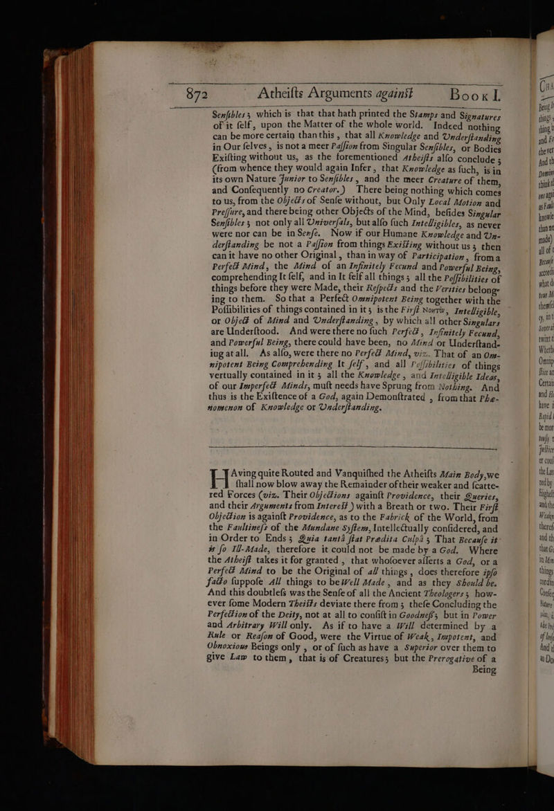 Senfibles; which is that that hath printed the Stamps and Sig atures of it felf, upon the Matter of the whole world. Indeed nothing can be more certain thanthis , that all Kvowledge and Onderftancding in Our felves, is not a meer Paffzon from Singular Senfibles, or Bodies Exilting withont us, as the forementioned 4theifts alfo conclude ; (from whence they would again Infer, that Knowledge as fuch, is in its own Nature Junior to Senfibles, and the meer Creature of them, and Confequently no Creator.) There being nothing which comes to us, from the Obje@s of Senfe without, but Only Local Adotion and Prejjure, and there being other Objects of the Mind, befides Singular Senfibles 3 not only all Uxiverfals, but alfo fuch Inteligibles, as never were nor can be in Senfe. Now if our Humane Kzowledge and Un- derftanding be not a Paffzon from things Existing without us; then can it have no other Original » than in way of Participation, froma Perfed Mind, the Mind of an Infinitely Fecund and Powerful Being, comprehending It felf, and in It felf all things all the Poffzbilities of things before they were Made, their Re/pects and the Verities belong: ing to them. Sothat a Perfect Omnipotent Being together with the Poffibilities of things contained in it; isthe Firft Noyrw, Intelligible, or Obje% of Mind and Underftanding , by which all other Singulars are Underftood. And werethereno fuch Perfect, Infinitely Fecund, and Powerful Being, there could have been, no Afind or Underftande iugatall. As alfo, were there no Perfed Atind, viz. That of an Om- nipotent Being Comprehending It felf, and all Polfsbilities of things vertually contained in it 5 all the Kzowledge , and Intelligible Ideas, of our Imperfe Minds, mult needs have Sprung from Nothing. And thus is the Exiftence of a God, again Demonftrated , fromthat Phe- nomenon of Knowledge or Underftanding. Hie quite Routed and Vanquifhed the Atheifts A/ain Body,we fhall now blow away the Remainder of their weaker and {catte- red Forces (viz. Their ObjeFions againtt Providence, their Queries, and their Arguments from Intereé# ) with a Breath or two. Their Fir Objedtion is again{t Providence, as to the Fabrick of the World, from the Faultine/s of the Mundane S)ftem, latellectually confidered, and in Order to Ends; Quia tanta flat Predita Culpa, That Becaufe it # fo Ill-Adade, therefore it could not be made bya God. Where the Atheiff takes it for granted , that whofoever aflerts a God, ora Perfe Adind to be the Original of a// things, does therefore i/o fadéo fuppofe All things to be Well Made, and as they Should be. And this doubtlefs was the Senfe of all the Ancient Theologers ; how- ever fome Modern Theii#s deviate there from 3 thefe Concluding the Perfection of the De#ty, not at all to confilt in Goodneff; but in Power and Arbitrary Willonly. As if to have a Will determined by a Rule or Reafon of Good, were the Virtue of Weak, Impotent, and Obnoxiows Beings only , or of fuch as have a Superior over them to give Law tothem, that is of Creatures; but the Prerogative of a Being { | ns api as Faull kgowle than 0 made) all of ¢ Becat gocordi what d toms Mi theme! tf, int Soverat twixtt Wheth Onnip fhice an Certai and Hi have j Rapid be mor tony esti et cou the Lat ned by Highel and th Weakn theref and th that G; 10 Min thing cordin Conte Nature ba, the Pre of And 1 i Do