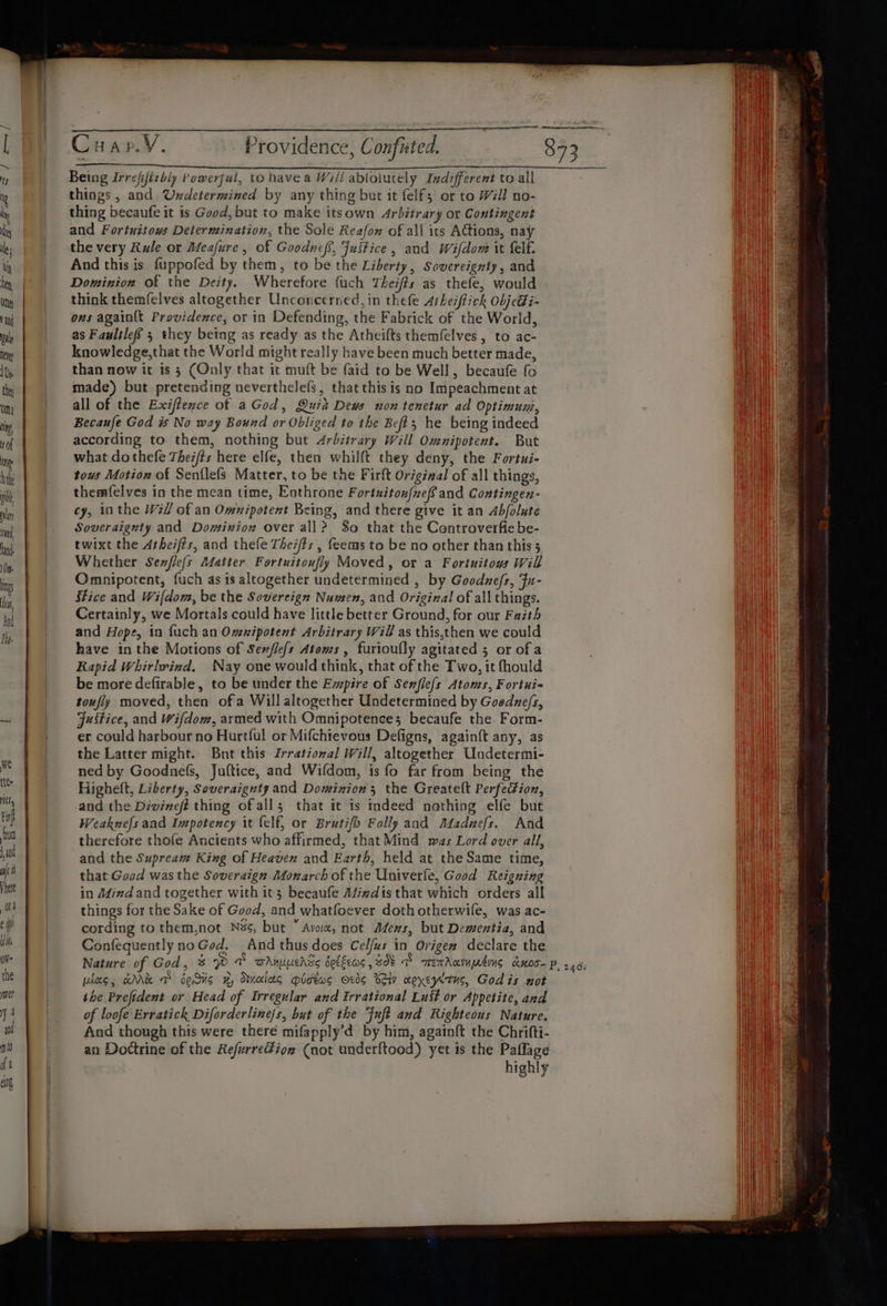 Being Irrejjiibiy Powerful, to have a Will ablolutely Indifferent to all things, and Undetermined by any thing but it felf; or to Will no- thing becaufe it is Good, but to make itsown Arbitrary ox Contingent and Fortuitows Determination, the Sole Reafon of all its ACtions, nay the very Rule or Meafure, of Goodneff, Justice, and Wifdow it felf. And this is fuppofed by them, to be the Liberty, Sovereignty, and Dominion of the Deity. Wherefore {uch Theiffs as thefe, would think themfelves altogether Unconcerned, in thefe Atheiftick objetti~ ons againlt Providence, or in Defending, the Fabrick of the World, as Faultleff 5 they being as ready as the Atheifts themfelves , to ac- knowledge,that the World might really have been much better made, than now it is 3 (Only that it muft be faid to be Well, becaufe fo made) but pretending neverthelefs, that this is no Impeachment at all of the Exiffence of a God, Quia Deus non tenctur ad Optimun, Becaufe God is No way Bound or Obliged to the Beft,; he being indeed according to them, nothing but Arbitrary Will Omnipotent. But what dothefe Thez/ts here elfe, then whilft they deny, the Fortui- tous Motion of Senflefs Matter, to be the Firft Origizal of all things, themfelves in the mean time, Enthrone Fortuitou{xef and Contingen- cy, 10 the Will of an Omnipotent Being, and there give it an Abfolute Soveraignty and Dominion over all? So that the Controverfiebe- twixt the Arheifts, and thefe Thez/#s , feems to be no other than this 3 Whether Senflefs Alatter Fortuitoufly Moved, or a Fortuitous Will Omnipotent, fuch as is altogether undetermined , by Goodzefs, Fu- Stice and Wifdom, be the Sovereign Numen, and Original of all things. Certainly, we Mortals could have little better Ground, for our Faith and Hope, in fuch an Omnipotent Arbitrary Will as this,then we could have inthe Motions of Senfle{s Atoms , furioufly agitated 5 or of a Rapid Whirhrind, Nay one would think, that of the Two, it fhould be more defirable, to be under the Empire of Senfle(s Atoms, Fortui- toufly moved, then of a Will altogether Undetermined by Goedune/s, Justice, and Wifdom, armed with Omnipotences becaufe the Form- er could harbour no Hurtful or Mifchievous Defigns, againft any, as the Latter might. Bnt this Irrational Will, altogether Undetermi- ned by Goodne(fs, Juftice, and Wifdom, is fo far from being the Highelt, Liberty, Soveraignty and Dominion’; the Greatelt Perfection, and the Divineft thing ofall; that it is indeed nothing elfe but Weaknefs aad Impotency it (elf, or Brutifo Folly and Ataduefs. And therefore thofe Ancients who affirmed, that Mind mas Lord over all, and the Supream King of Heaven and Earth, held at the Same time, that Good was the Soveraign Monarch of the Univerle, Good Reigning in Afind and together with it; becaufe Adiadis that which orders all things for the Sake of Good, and whatfoever doth otherwife, was ac- cording to them,not Nzs, but ” Avo, not Afens, but Dementia, and Confequently no God. And thus does Celfus in Origen declare the pheg, AMR TD beds x, Otneclets Hidtas Oris CA noyeyitus, Godis not ihe Prefident or Head of Irregular and irrational Lust or Appetite, and of loofe Erratick Diforderline/s, but of the Fuft and Righteous Nature. And though this were there mifapply’d by him, again{ft the Chrifti- an Doctrine of the Refurredfion (not underftood) yet is the Paflage highly
