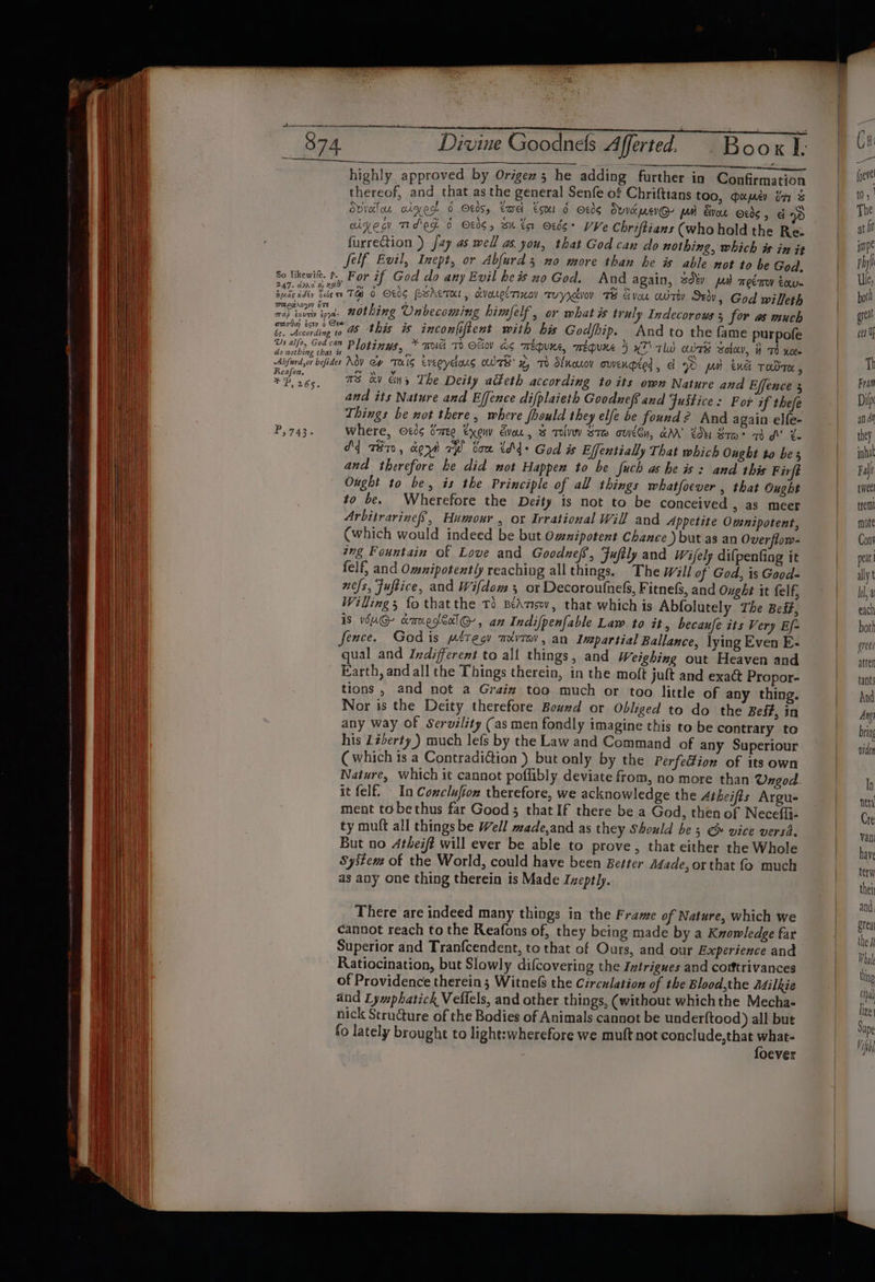 oe ar a i. ae eee ee San ae | highly approved by Origez 5 he adding further in Confirmation | pete thereof, and that as the general Senfe of Chriftians too, mums bn &amp; Ft. Ovvolou alge 0 tds, tae E501 6 806 Ove merGy MH von 806, God | The oiges Td 6 Ot0¢, Bi ta O%és+ Ve Chriftians (who hold the Rez ) ati furrection ) fay as well as you, that God can do nothing, which is in it impe Self Evil, Inept, or Abfurds no more than be is able not to be God. | Phyl So likewite. ¢. For if God do any Evil hes no God. And again, 3d pd meémy tow. _ Ue, Gateedty tice ne TA 6 O06 Perera, cvoueiTxoy Tuyrdvov 7B vou aoTiy S20v, God wilfeth | both aca» nothing Unbecoming himfelf , or what is iruly Indecorows 5 for as much | great sed i Se ae Ie incon|iftent with his Godfbip. And to the fame purpofe | sett Us aifoy God cam Plopi nys, * aoiei Td OFiov aS Tepe, mequre 5 x7’ TW ours soley, it Th xoee “Abfurd,or befides MOV Gy TKIG everyeous OTS x, Td Stnouov owenqted, ¢ QD pa ene TodTe , mM . re 7S av Eins The Deity acteth according to its own Nature and Effence 3 Fram and its Nature and Effence difplaieth Goodnef and Justice: For if thefe | Dip Things be not there, where fhould they elfe be found? And again elfe- | and P,743. Where, ocds S70 txenv Ever, 3 Tolvy Stew ode, aM’ tu Xrm&gt; dd’ Le they dq z87, oe ya ayo van thd God is Effentially That which Ought to bes inha and therefore he did mot Happen to be fuch a heis: and this Firft Fale Ought to be, is the Principle of all things whatfoever , that Ought | twee to be. Wherefore the Deity is not to be conceived &gt; aS meer trem! Arbitrarinef, Humour , ox Irrational Will and Appetite Ownipotent, | mote (which would indeed be but Omnipotent Chance ) but as an Overflow- Cont aug Fountain of Love and Goodnefs, Fuftly and Wifely dilpenfing it | peat felf, and Ommipotently reaching all things. “The wil/ of God, is Good- ally nefs, Fuftice, and Wifdom 3 or Decoroufnels, FitneS, and Ought it felf, | Ida Willing fo thatthe Td BéAmisw, that which is Abfolutely The Beéf, | each IS v6uG@- anvegéalG-, an Indifpenfable Law. to it, becaufe its Very Ef- | both fence. Godis métegy mvzav, an Impartial Ballance, lying Even E- grees qual and Indifferent to all things, and Weighing out Heaven and | atter Farth, and all the Things therein, in the moft juft and exact Propor- tants tions , and not a Graiz too much or too little of any thing. | And Nor is the Deity therefore Bouxd or Obliged to do the Bes#, in Am any way of Servility (as men fondly imagine this to be contrary to bring his Lzderty) much lefs by the Law and Command of any Superiour vider Cwhich ts a Contradi@ion ) but only by the Perfection of its own Nature, which it cannot poffibly deviate from, no more than Ungod.- ln it felf. In Conclufion therefore, we acknowledge the Atheifis Argue net ment to bethus far Good 5 that If there be a God, then of Neceffi- i ty muft all things be Well made,and as they Should be 5 &amp; vice versi. van But no 4theift will ever be able to prove, that either the Whole have System of the World, could have been Bester Made, or that fo much tery as any one thing therein is Made Ineptly. thei There are indeed many things in the Frame of Nature, which we cannot reach to the Reafons of, they being made by a Kwowledge far ine Superior and Tranfcendent, to that of Ours, and our Experience and Whol Ratiocination, but Slowly difcovering the Ivtrigues and cotftrivances bin of Providence therein; Witnefs the Circulation of the Blood,the Ailkie cs and Lymphatick Veflels, and other things, (without whichthe Mecha- ine nick Structure of the Bodies of Animals cannot be under{tood) all but Sip fo lately brought to light:wherefore we muft not conclude,that what- foever pe