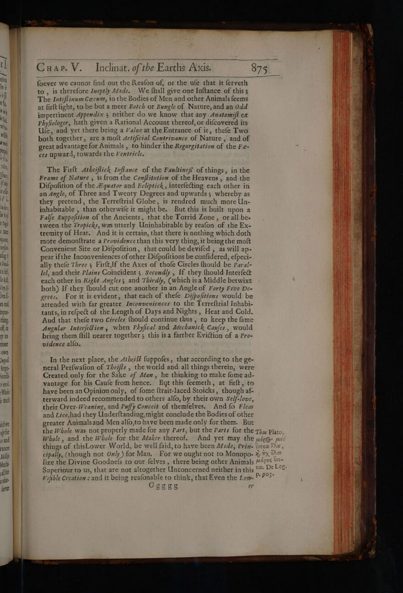 Uentan gi SGaade el bea, Foy ven bs en and fopote thing ef jn ry t0 rlour OWN )ngod. Argus lect 1 Whole ) mul ich We ft far yances ria foeret Cuap. V. foever we cannot find out the Reafon of, or the ufe that it ferveth to, is therefore Ineptly fade. We {hall give one Inftance of this 5 The Inteflinum Cocum, in the Bodies of Men.and other Animals feems at firft fight, to be but a meer Botch or Bungle of Nature,and an Odd impertinent Appendix 5 neither do we know that any -Axatomift or Phyfiologer, hath given a Rational Account thereof, or difcavered its | Ufe, and yet there being a Valve at the Entrance of it, thefe Two both together, are a molt Artificial Contrivance of Nature , and of great advantage for Animals , to hinder the Regurgitation of the Fe- ces upward, towards the Ventricle. Inclinat. of the Earths AXis. The Firlt Atheiflick Inftance of the FanltineS of things, in the Frame of Nature , is from the Conftitution of the Heavens , and the Difpofition of the £quator and Ecliptick, interfecting each other in an Angle, of Three and Twenty Degrees and upwards; whereby as they pretend, the Terreftrial Globe, is rendred much more Un- inhabitable , than otherwife it might be. But this is built upon a Falfe Suppofition of the Ancients, that the Torrid Zone , or all be- tween the Tropicks, was utterly Uninhabitable by reafon of the Ex- tremity of Heat. And it is certain, that there is nothing which doth mote demon(trate a Providence than this very thing, it being the moft Convenient Site or Difpofition, that could be devifed , as will ap- pear ifthe Inconventences of other Difpofitions be confidered, efpeci- | ally thefe Three 5 Firft,lf the Axes of thofe Circles fhould be Paral- Jel, and their Plaims Coincident 5 Secondly , If they fhould Jnterfect | each other in Right Angles; and Thirdly, (which isa Middle betwixt both) If they fhould cut one another in an Angle of Forty Five De- grees. For it is evident, that each of thefe Di/pofitions would be | attended with far greater. Inconveniences.to the Terreftrial Inhabi- | tants, in refpect of the Length of Days and Nights, Heat and Cold. | And that thefe two Circles {hould continue thus, to keep the fame Angular Interfedion , when Phyfical and Mechanich Caufes, would bring them {till nearer together 5 this isa farther EviCtion of a Pro- vidence alfo., In the next place, the Aihezs# fuppofes, that according to the ge- Created only for the Sake of Afaz, he thinking to make fome ad- vantage for his Caufe from hence. Buyt this feemeth, at firft, to have been an Opinion only, of fome {trait-laced Stoicks, though af- terward indeed recommended to others alfo, by their own Se/f-love, their Over- Weaning, and Puffy Coxceit of themfelves. And fo Fleas | and Lice,had they Underftanding,might conclude the Bodies of other | greater Animalsand Men alfo,to have been made only for them. But Whole, and the Whole for the Adaker thereof. lize the Divine Goodnefs to our felves, there being other Animals Superiour to us, that are not altogether Unconcerned neither in this Viftble Creation : and it being reafonable to think, that Even the Low- Ceggs er