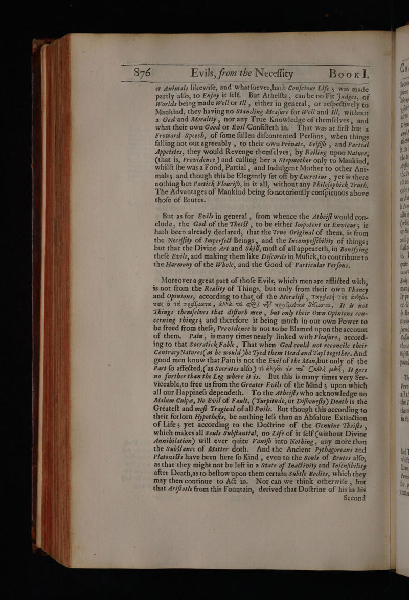 cr Animals likewife, and whatfoever,hath Confciows Life; was made partly alfo, to Exjoy it felf. But Atheifts, canbe no Fit Judges, of Worlds being made Well or Ill, either in general, or refpe@ively to Mankind, they having no Standing Meafure for Well and Ill, without a God and Morality, nor any True Knowledge of themfelves, and what their own Good or Evil Confifteth in. That was at firft but a Froward Speech, of fome fullen difcontented Perfons, when things falling not out agreeably , to their own Private, Selfifh , and Partial Appetites, they would Revenge themfelves, by Railing upon Nature; (that is, Providence ) and calling her a Stepmother only to Mankind, whilft {he was a Fond, Partial , and Indulgent Mother to other Ani- mals; and though this be Elegantly fet off by Lucretius , yet is there nothing but Poetick Flouri/h, in it all, without any Philofophick Truth. The Advantages of Mankind being fo notorioufly confpicuous above thofe of Brutes. But as for Evé/s in general , from whence the Atheift would con- clude, the God of the Theii# , to be either Impotent or Envious; it hath been already declared, that the True Original of them, is from the Neceffity of Imperfed Beings, and the Incompoffibility of things; but that the Divine Art and SA, moft of all appeareth, in Bonifying thefe Evi/s, and making them like Difcords in Mufick,to contribute to the Harmony of the Whole, and the Good of Particular Perfons. Moreover a great part of thofe Evils, which men are afflitted with, is not from the Reality of Things, but only from their own Phawcy and Opinions, according to that of the Asoralift , Twedosd 73s dveed~ MBS BS TH Teofluceree 4» GAAc trot OLS hk! megludrov Sthuate, It w not Things themfelves that difturb men, but only their Own Opinions con- cerning things; and therefore it being much in our own Power to be freed from thefe, Providence is not tobe Blamed upon the account of them. Paiw, ismany timesnearly linked with Pleafure, accord- ing to that Socratick Fable, That when God could not reconcile their Contrary Natures( as he would )he Tyed them Head and Tayl together. And good men know that Pain is not the Evil of the Mam,but only of the Part fo aftected,( as Socrates alfo.) 1) aAysv cy rel Cxtdd ped, It goes no further than the Leg where it is. But this is many times very Ser- viceable,to free us from the Greater Evils of the Mind 3 upon which all our Happinefs dependeth. To the Athei/#s who acknowledge no Malum Culpe, No Evil of Fault, (Turpitude, or Difhonefty) Death is the Greateft and woft Tragical of all Evils. But though this according to their forlorn Hypothefs, be nothing lefs than an Abfolute Extin@ion of Life; yet according to the Doétrine of the Genuine Theifts , which makes all Souls Subftantial, no Life of it felf (without Divine Annihilation) will ever quite Vanifh into Nothing, any more than the Sabstance of Matter doth. And the Ancient Pythagoreans and Platoniits have been here fo Kind , even to the Souls of Brxtes alfo, as that they might not be left in a State of Inaifivity and Infenfibility after Death,as to beftow upon them certain Subtle Bodies, which they may then continue to Act in. Nor can we think otherwife , but that Ariftotle from this Fountain, derived that Dottrine of his in ni 3 Secon wt Divi and! after’ ittO. jhe SI drip these fle an ool or Ral it Fro allot (whi or Hi and p fille it, 1 quite cua Boa : man} ly pr of G hy Bo pixel urn Cell thus Ovjel pound Th Prov all tl the 7 the 1 in th And) hilt Lites Prov; be p Tema