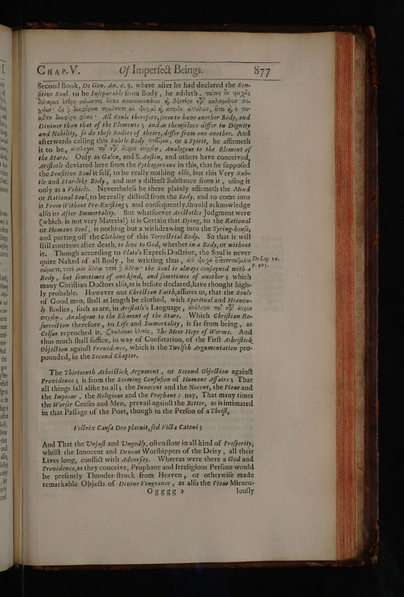 wer ve ood yy P HE ea it) oo haf Of Imperfect Beings. 877 a i Second Book, De Gen. An. c. 3. where after he had declared-the Sen- fitive Soul, to be Infeparable from Body, he addeth, mons ev ww yis “wraps erbos oo uates tone newton wv, Sdorees a xadzmeiov sole HI xdav ds) Kapigua TubtuT ot yal x ample &amp;Mirov, ST x it Tol al aitn Rrapecs pios* All Souls therefore, feemto have another Body, and ai Diviner than that of the Elements 5 and as themfelves differ in Dignity | and Nobility, fo do thefe Bodies of theirs, differ from one another. And afterwards calling this Subtle Body mye, or a Spirit, he affirmeth Hi | itto be, asAoyou zal aw dsoav scix@, Analogows to the Element of li i the Stars. Only as Gale, and S. Aujtin, and others have conceived, vu Ariftotle deviated here from the Pythagoreans in this, that he fuppofed the Senfitive Soul it felf, tobe really nothing elfe, but this Very Sub- le and Star-like Body, and nota diftin&amp; Subftance from it, ufing it only asa Vehicle. Neverthelefs he there plainly affirmeth the Mind or Rational Soul,to bereally diftin&amp; from the Body, and to come into it From Without Pre-Exifting; and confequently.{hould acknowledge alfo its After- Immortality, But whatfoever Arisfotles Jadgment were (which is not very Material) itis Certatn that Dyzwg, to the Rational or Humane Soul, is nothing but a withdrawing into the Tyring-houfe, and putting off the Clothing of this Terreffrial Body. So that it will {till continue after death, to live to God, whether iz a Body, or without it. Though according to Plato's Exprefs Doctrine, the Soulis never quite Naked of all Body , he writting thus , at uy brrretastin DeLee: 0. Ew UATI, TOTE pv HMw Tore 5 Mew the Soul is always conjoyned with gee: Body , but fometimes of one kind, and fometimes of another 3 which i many Chriftian Doctors alfo,as is before declared,have thought high- He ly probable. However our Chriffian Faith,aflures us, that the souls of Good men, fhall at length be clothed, with Spsrtual and Heaven ly Bodies, fuch asare, in Ariftotle’s Language , cvétAoyo ral el dseav il sox, Analogous to the Elewent of the Stars, Which Chriftian Re- Ra | furredion therefore, to Life and Immortality, is far from being , as WN) | Celfus reproched it, Cxrahinay eAmis, The Meer Hope of Worms. And i) thus much fhall fuffice, in way of Confutation, of the Firlt Arheiftick Objection againtt Providence, which is the Twelfth Argamentation pro- Call pounded, in the Second Chapter. WN Nis _ The Thirteenth Atheistick Argument , or Second ObjeFion againtk Wt Providence 5 1s fromthe Seeming Confufion of Humane Affairs; That | all things fall alike to all the Inzocent and the Nocexst, the Piows and Hn the Impious , the Religiows and the Prophanes nay, That many times | the Worfer Caufes and Men, prevail again{t the Better, as isintimated in that Paflage of the Poet, though in the Perfon of a The#(, Vitlrix Canfa Deo placnit, fed Vika Catoni 5 va aes And That the Uxjuf? and Ungodly, often flow in all kind of Profperity, He whilft the Innocent and Devout Worthippers of the Deity , all their LAO NG Lives long, conflict with Adverfity. Whereas were there a God and i Providence,as they conceive, Prophane and Irreligious Perfons would ii A San be prefently Thunder-ftruck from Heaven, or otherwife made ya remarkable Objects of Divine Vengeance , as alfo the Piows Miracu- in Geggg a loufly eA