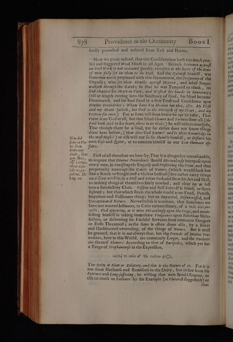 loufly proteded and refcued from Evil and Harms. Now we grant indeed, that this Confideration hath too much puz- Jed and ftaggered Weak Mindsia all Ages. Becaufe sentence again an Evil Work is not executed {peedily, therefore is the heart of the Sons of men fully fet in them to do Evil. And the Pfalmift himfelf, was fometime much perplexed with this Phenomenon, the Projperity of the Ungodly, who fet their Afouths againft Heaven, and whofe Tongue walketh through the Earths fo that he was Tempted to think , He had cleanfed his Heart in Vain, and Wafhed bis hands in Tnnocency 5 Ctill at length entring into the Sanctuary of God, his Mind became I{luminated, and his Soul fixed in a firm Truft and Confidence upon Divine Providence 5 Whom have lin Heaven but thee, Cxc. My Flefh avd my Heart faileth , but God is the Strength of my Heart , and uty Portion for ever.) For as fome will from hence be apt to iafer, That there isno God atall, but that blind Chance and Fortune {teer all (the Fool hath faid in his heart, there is no God 5) So will others conclude, That though there be a God, yet he either does not’ know thin 5 done here below, (How does God Know? and is there Knowledge in Thu did the moft High ¢ ) or elfe will not fo far Humble himfelf, or Difturb his fome inPlae Own Eafe and Quiet, as to concern himfelf in our Low Humane Af- to from fairs. hence con clude, We! Firft of all therefore we here fay, That it is altogether unreafonable, eee! OD require that Divine Providence (hould Afiraculoufly interpofe upon mivov euge CVETY turn, in Punifhing the Ungodly and Preferving the Piows, and thus Adv mogy- perpetually interrupt the Co#rfe of Nature, (which would look but prev. De like a Botch or Bungle,and a violent bufinefs) but rather carry things Leg. to. on.arldow xiddlte,in a Still and Silent Paih,and fhew his Are and Skill, in making things of themfelves fairly unwind, and clear up at laft into a Satisfactory Clofe. Palfiow and Self- Interes# is blind, or (hort fighted 5 but that which {teers the whole world is no Fond, Pettith, Impatient and Paffionate thing; but an Impartial, Difintereffed, and Uncaptivated Nature. Neverthelefs it iscertain, that fometimes we have not wanted Inftances, in Cafes extraordinary, of a ocde cas pn ncv6 5 God appearing, as it were Miraculoufly upon the Stage, and mani- fefting himfelfin taking immediate Vengeance upon Notoriows Male- factors, or delivering his Faithful Servants from imminent Dangers or Evils Threatned 5 asthe fame is often done alfo » by a fecret and Undifcerned overruling, of the things of Nature. But it muft be granted, that it is not always thus, but the Periods of Divine Pro- vidence, here in this World, are commonly Longer, andthe Evoluti- ons thereof Slower: According to that of Euripides, which yet has a Tange of Prophanene/s in the Expreflion, MEM To Odov d? %21 ToETov OICI, The Deity # Slow or Dilatory, and this is the Nature of it. Forit is not from Slacknefs and Remifnefs in the Deity, but either from his Patience and Long-fuffering , he willing that men fkould Repent, or elfe to teach us Patience by his Example (as P/utareh fuggefteth) or. that And laid w Ne that | ruptec Dipl them know is nel are tl Goda Perl when nha true | avloum eo, 7 vine ? one ai be 4 ment ment Speck fons umph onde ofthir of wt 28 Plot Hit thing Dray with