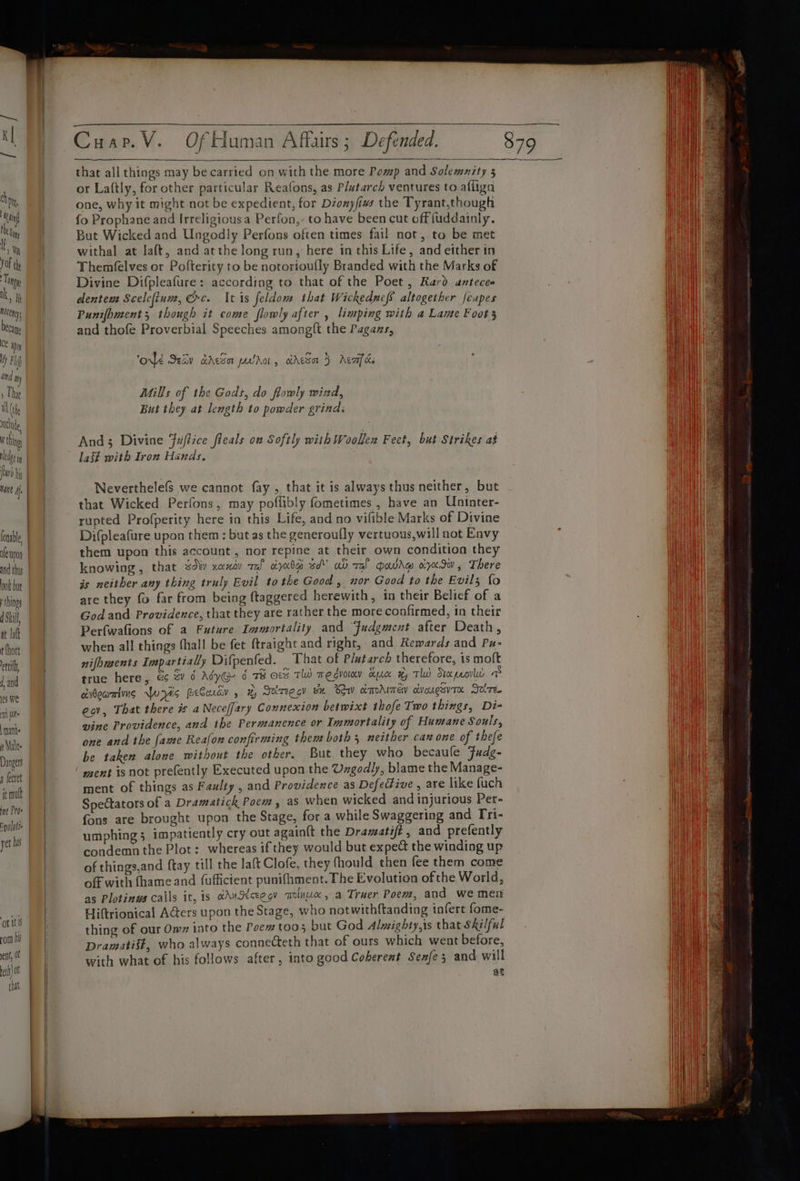 chon, Win thei I, Wy Jof thy Tony Ik, i cen, becage ce Wm My Fl | ang ny ) That al (iy che W thing ledge aA furb bis hane if Conable fe non ook but things d Sill, at Jatt r thot ett, f, and es We fit nants s \Malee Dangers 4 fecret it mutt ine Pros rolulie yet his Cuap.V. Of Human Affairs; Defended. that all things may be carried on with the more Pomp and Solemnity 5 or La(tly, for other particular Reafons, as Plutarch ventures to afliga one, why it might not be expedient, for Dionyfins the Tyrant,though fo Prophane and Irreligious a Perfon,- to have been cut off fuddainly. But Wicked and Ungodly Perfons often times fail not, to be met withal at laft, and atthe long run, here in this Life, and either in Themfelves or Pofterity to be notorioufly Branded with the Marks of Divine Difpleafure: according to that of the Poet, Rard anteces dentem Scelefium, rc. It is feldom that Wickedncfs altogether fcapes Punifpment 5, though it come flowly after , limping with a Lame Foot 3 and thofe Proverbial Speeches amongft the Pagans, 6] Ok Sav daca pwr, cdeSar 5 Acca ce Mills of the Gods, do flowly wind, But they at length to powder grinds And3 Divine Fuftice fleals on Softly with Woollen Feet, but Strikes ab last with Iron Hands. Neverthelefs we cannot fay , that it is always thus neither, but that Wicked Perfons, may poffibly fometimes , have an Uninter- rupted Profperity here in this Life, and no vifible Marks of Divine Difpleafure upon them : but as the generoufly vertuous,will not Envy them upon this account, nor repine at their own condition they knowing, that dv xaxav ral otyadg sd’ av ral Qowde oiye.dw , There is neither any thing truly Evil tothe Good, nor Good to the Evil; fo are they fo far from being ftaggered herewith, in their Belicf of a God and Providence, that they are rather the more confirmed, in their Perfwafions of a Future Immortality and Judgment after Death, when all things fhall be fet ftraight and right, and Rewards and Px- nifoments Impartially Difpenfed. That of Plutarch therefore, is moft true here, 6 Sv 6 MyG- 6 od Tl) megvoimy ax x, Tw Stecpeorlul DS civdownting Pris PeCoudv , x, Seiregcy we Bow &amp;mdimew ctvougavTe Jovze. eov, That there # a Neceffary Connexion betwixt thofe Two things, Di- vine Providence, and the Permanence or Immortality of Humane Souls, one and the fame Reafon confirming them both 5 neither can one of thefe be taken alone without the other. But they who becaule Fudg- ‘ ment is not prefently Executed upon the Ungodly, blame the Manage- ment of things as Faulty , and Providence as Defeéfive , are like {uch Spectators of a Dramatick Poem, as when wicked and injurious Per- fons are brought upon the Stage, for a while Swaggering and [ri- umphing 3 impatiently cry out again{t the Drawatift, and prefently condemn the Plot: whereas if they would but expect the winding up of things,and {tay till the laft Clofe, they fhould then fee them come off with (hameand (ufficient punifhment. The Evolution of the World, as Plotinws calls it, is aAudtceegy molnux, a Truer Poew, and we men Hiftrionical Adters upon the Stage, who notwithftanding tafert fome- thing of our Ow» into the Poem too5 but God Almighty,is that Skilful Dramatist, who always connecteth that of ours which went before, with what of his follows after, into good Coherent Senfe3 and will at