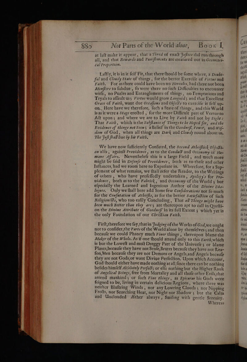 Not Parts of the World alone, Book L at laft make it appear, that a Thred of exact Fuftice did run through all, and that Rewards and Punifhmrents are meatured out in Geometri- cal Proportion. Laftly, it ts in it felf Fit, that there fhould be fome where, a Doubt- ful and Cloudy State of things , for the better Exercife of Vertue and Faith. For asthere could have been no Hercules, had there not been Monfters to {ubdue , fo were there no fuch Difficulties to encounter with, no Puzles and Entanglements of things, no Temptations and Tryals to affault uss Vertue would grow Lazguid; and that Excellent Grace of Faith, want due Occaftons and Objeds to exercile it felf up- on., Here have we therefore, fuch a State of things, and this World is as it were a Stage erected , forthe more Difficult part of Vertueto A&amp; upon; and where we are to Live by Favth and not by Sight: That Faith, which isthe Subftance of Things to be Hoped for, and the Evidence of things not Seen; aBelief inthe Goodneff, Power, and Wif- dom of God, when all things are Dark and Clomdy round about us. The Fuft foal live by his Faith, We have now fufficiently Confuted, the Second Atheiflickh Oljeti- on alfo, again{t Providence, as to the Condué and Occonomy of Hus mane Affairs. Neverthelefs this is a large Field, and much more might be faid in Defenfe of Providence, both as to thefe and other Inftances, had we room here to Expatiate in. Wherefore, fora Sup- plement of what remains, we {hall refer the Reader, to the Writiags of others , who have profeffedly undertaken , Apology's for Pro- vidence, both asto the Fabrick, and Occonomy of the World 3 but efpecially the Learned and Ingenious Author of the Divine Dia- fogues. Only we {hall here add Some few Confiderations not fo much for the Confutation of Atheifis, as for the better Satisfaction of fuch Religionists, who too eafily Concluding , That 2/ Things might have been much Better than they are are thereupon apt to call in Quetti- on the Divine Attribute of Goodnef in its full Extent 3 which yet is the only Foundation of our Chriffian Faith, Firft,therefore we fay,that in Judging ofthe Works of God,we ought not to confider,the Parts of the World alone by themfelves ; and then becaufe we could Phancy much Fiver things , thereupon blame the Maker of the Whole. As if one fhould attend only to this Earth,which is but the Loweft and moft Dreggy Part of the Univerfe; or blame Plants,becaufe they have not Senfe,Brutes becaufe they have not Rea- fon,Men becaufe they are not Demons or Angels,and Angels becaufe they are not Gods,or want Divine Perfection. Upon which Account, God fhould either have made nothing at all, fince there can be nothing befides him(elf Ab/olutely Perfed; or elfe nothing but the Higher Rank of Angelical Beings, free from Mortality and all thofe other Evils,that attend mankind; or fuch Fine things, as Epicurws his Gods were feigned to be, living in certain delicious Regions, where there was neither Bluftring Winds, nor any Lowring Clouds ; nor Nipping Frofts, nor Scorching Heat, nor Night nor Shadow 3 but the Calm and Unclouded Aither always, Smiling with gentle Serenity. Whereas he (uA — Where: there ¢ for Wa thei ng all whole gre ff well tha ir, ms MC! i a aqui nn fal @ y ple, both th wat, if an d wot al Harm the Us foowld Divine foowld ing all which 10, tm. hath 1 fanain Plants intum Adore the Pow the wh devi Morea it, at won | fevera Inanin of Lif Realon that tf tobe a olny mum, erm ty mt iy eau rdug