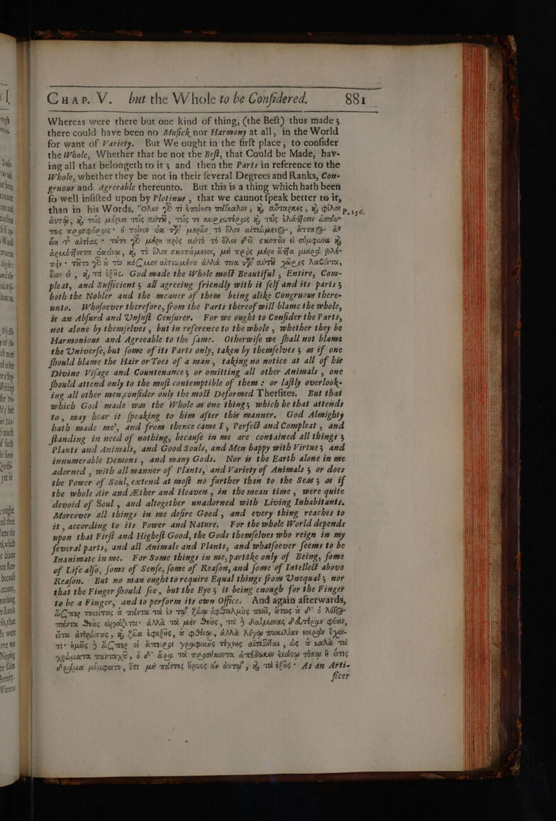 Ot beey Out ONY an celle (lf lp Wo riety 1g ft ' and the Nd Vif Doty Oth y Of He cH mone 4 othe na Sip Miting for Pry 3 but ne Die ) much f {uch it Lene nel yetis ought ndther lame the which r blame ot Ren bectul count, pothtag thank issthat is welt ete Wa) Nip if (sin lt Whereas ee nr nS rn Whereas were there but one kind of thing, (the Beft) thus made 5 there could have been no Mufick nor Harmony at all, in the World for want of Variety. But We ought in the firft place, to confider the Whole, Whether that be not the Bef, that Could be Made, hav- ing all that belongeth to it 5 and then the Parts in reference to the gruows and 4grceable thereunto. But this is a thing which hath been fo well infilted upon by Plotinws , that we cannot fpeak better to it, QUTB, HTS Peer TS WOTB, Tig Te we LwTHE GIs H, TS EARToV aoetu* mas megohsegis* 6 Tol ca rh! peeav 1) Cov aitiapevG-, KTOMG- GV &amp;in D aitlas * ToT 2) pron meds aBTO TO CAoy Ae cuomay &amp; oUugara Somes Tovte Cuca, % Td VAov cxowspr2zvov, pM mecs phen ax saned. PAE adv * TESTO p 3 TW WOO wo ciTIadis aNd Te al OTE yHers AnCcuTK, Giov et, 4, TH eEuS. God made the Whole most Beautiful , Entire, Com- pleat, and Sufficient 3 all agreeing friendly with it felf and its parts 5 both the Nobler and the meaner of them being alike Congruous there- unto. Whofoever therefore, from ihe Parts thereof will blame the whole, is an Abfurd and Unjuft Cenfurer. For we ought to Confider the Parts, not alone by themselves , but in reference to the whole, whether they be Harmoniows and Agreeable to the fame. Otherwife we shall not blame the Univerfe, but fome of its Parts only, taken by themfelves 5 as if one foould blame the Hair or Toes of a man, taking no notice at all of bis Divine Vifage and Countenances or omitting all other Animals , one foould attend only to the moft contemptible of them: or laftly overlook- ing all other men,confider only the mos Deformed Therfites. But that which God made was the Whole as one things which he that attends 10, may hear it (peaking to him after this manner. God Almighty hath made me\, and from thence came 1, Perfect and Compleat , and ftanding in need of nothing, becaufe in me are contained all things 5 Plants and Animals, and Good Sonls, and Men happy with Virtues and innumerable Demons , and many Gods. Nor is the Earth alone in me adorned , with all manner of Plants, and Variety of Animals 5 or does the Power of Soul, extend at moft no further than to the Seas; as if the whole Air and Zther and Heaven , in the mean time, were quite devoid of Soul, and altogether unadorned with Living Inhabitants. Moreover all things in me defire Good, and every thing reaches to it , according to its Power and Nature. For the whole World depends upon that Firft and Higheft Good, the Gods themfelves who reign in my feveral parts, and all Animals and Plants, and whatfoever feems to be Inanintate in me. For Some things in me, partake only of Being, fome of Life alfo, foe of Senfe, fome of Reafon, and fome of Intelleé above Reafon. But no man ought to require Equal things from Unequal 5 nor that the Finger foould fee, but the Eye 5 it being enongh for the Finger to be a Finger, and to perform its own Office. And again afterwards, ESCmee renvirns molvre oe tv rel Law JoSuhuss wo, Stag 3 dv 6 ASG orbvre Sess ceycllern KM TH pe Sess, To 5 dlatpeovers A ztegy bow, Erm aibodsmsg , % Zax eMeEns, F PID, KM Ady~ ToINAAlay voEgV ear mir inadig 5 BCrmee of Krieg yeopimas weyxuns alma, ag % weve To! OALnTR TUVTLKS , 6 dv Keg TH mogouorTA ccmEdwRAl exctsca Tone W EITIS Poghuce weuparro, ott put mnlvres heaes ev kural 5 2, Te eG’ Asan Arti- fiser