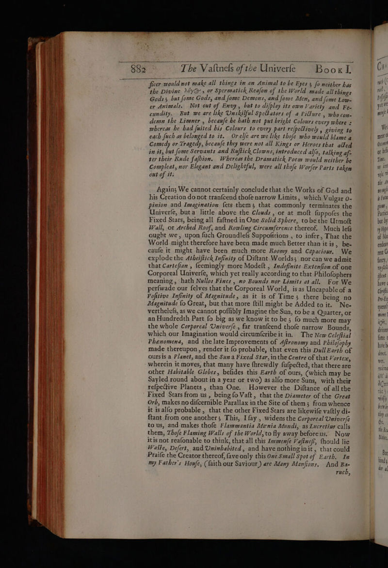 ey ~The Valtnels of the Univerfe Boox I ficer would not make all things in an Animal to be Eyes : py the Divine \yG-, or Spermatick Reafon of the World. pis, hie Gods; but fome Gods, and fome Demons, and fome Men, and fome sn er Animals. Not out of Envy, but to difplay its own Variety and 7 cundity. But we are like Unskilful Spe@ators of a Pidture ad ’ demn the Limner , becaufe he hath not put bright Colours es bene whereas he had fuited his Colours to every part re[peFivel tie b. ; each fuch as belonged to it. Orelfe are we like thofe who Dies Wes ‘ Comedy or Tragedy, becaufe they were not all Kings or Heroes that “ad. 1 in it, but fome Servants and Ruftick Clowns, introduced alfo, talki — is feet Rude fafhion, Whereas the Dramatick Poew would ate aa nor Elegant and Delightful, were all thofe Worfer Parts taken _&amp;gain; We cannot certainly conclude that the Works oj his Creation do not tranfcend thofe narrow Limits , Bek Sina pinion and Imagination fets them 3 that commonly ke a the Univerle, but a little above the Clouds, or at mot fu pies cha Fixed Stars, being all faftned in One Solid Sphere, tobe che tole Wall, or Arched Roof, and Rowling Circumference thereof. Much lef ought we, upon fuch Groundlefs Suppofitions , to infer, That che World might therefore have been made much Better than itis, b : caufe it might have been much more Roomy and Capaciows We explode the Atheiftick Infinity of Diftant. Worlds; nor can weasel that Cartefian , {eemingly more Modeft , Indefizite Extenfiow of one Corporeal Univerfe, which yet really according to that Philofopher meaning , hath Nullos Fines , no Bounds nor Limits at all ae We perfwade our felves that the Corporeal World, isas Unca able of : Pofitive Infinity of Magnitude, as it is of Time; there bei oH Magnitude {o Great, but that more ftill might be Added to it Ne. verthelefs, as we cannot poflibly Imagine the Sun, to be a Quarte 2 an Hundredth Part fo big as we know it to be; fo much more ae the whole Corporeal Univerfe , far tranfcend thofe narrow Bounds, which our Imagination would circum({cribe it in. The New Celeftial Phenomena, and the late Improvements of Aftronomy and Philofoph made thereupon , render it fo probable, that even this Dall Berl, f oursis a Plamet, and the Suma Fixed Star, inthe Cextre of that verted 3 other Habitable Globes, befides this Earth of ov i Irs, (which Sayled round about in a year or two) as alfo more ae Reh S refpecive Planets , than One. However the Diftance of all the Orb, makes no difcernible Parallax in the Site of them; from whe it isalfo probable , that the other Fixed Stars are likewife vattl di- {tant from one another; This, I fay , widensthe Corporeal Univerfs to us, and makes thofe Flawmantia Menia Mundi, as Lucretiws call them, Thofe Flaming Walls of the World, to fly away before us. ‘Now as not reafonable to think, that all this Inmenfe Vafinefs, fhould lie ad er fae and Uninbabited, and have nothing init, that could Hie: e Creator thereof, fave only this Oze Small Spot of Earth. In wy Father's Houfe, (faith our Saviour.) are Adany Manfions, And Ba- ruch, yd (' rel : poffe ret we mine } We: meat 0 Qeconot of bel Tint. ia) mis 1m the 4 meng ip Ful ius Particl but by ny He of Ma endeav rent Ce fancy, reghtl iflent have ( Chrifi Pre-Ex quent! mane | toys, ditions fome t have d dence, vel, os aM’ we
