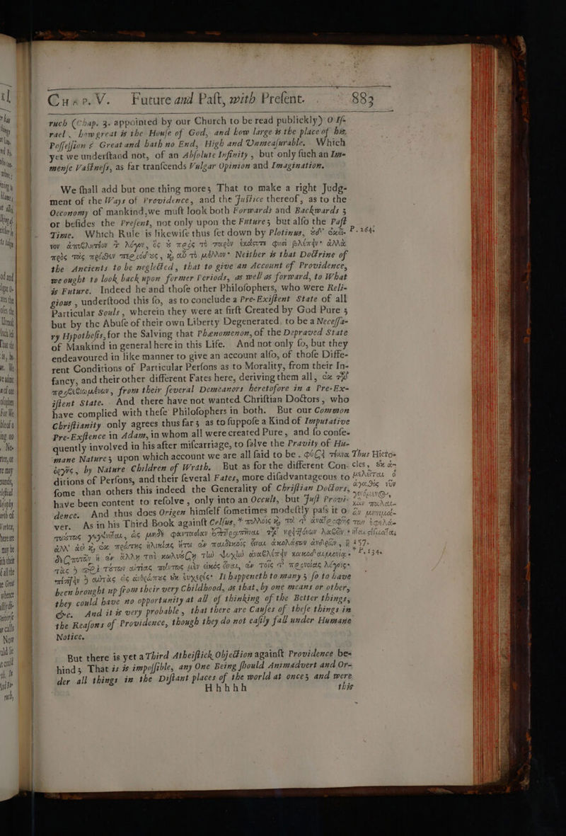 I lly ad and loa (e ites the os th Ut ing 00 _ Ne Vortex, here a may be th thet fal the ier y calls Now uid lie rool th, ht i Bt ri Sp a ten ae en A ET AO A At Cuae.V. Future and Palt, with Prefent. . 883 ruch (Chap. 3. appointed by our Church to be read publickly) 0 7/- racl. bowegreat is the Houle of God, and how large is the place of ha Poffefjion 2 Greatand hath no End, High and Unmealurable, Which yet we underftaod not, of an Abfolute Infinity , but only fuch an Ive- menje Vastnefs, as far tranfcends Vulgar Opinion and Imagination. We fhall add but one thing mores That to make a right Judg- ment of the Ways of Providence, and the Justice thereof, as to the Occonomy of mankind,we muft look both Forwards and Backwards 3 or befides the Prefent, not only upon the Future; but alfo the Paft Time. Which Rule is likewife thus fet down by Plotinys, sd° cxéi- vov amoGAnzeov * Ady, ds &amp; meds To reely txckorte uci PALmv&gt; aM mess Ts meccSev TEC Ldd' ss , x, WD TO eMov Neither #% that DoGrine of the Ancients to be weglGed, that to give an Account of Providence, we ought to look back upon former Periods, as well as forward, to What is Future. Indeed he and thofe other Philofophers, who were Re/i- giows , under{tood this fo, as to conclude a Pre-Exiftent State of all Particular Souls, wherein they were at firft Created by God Pure 5 but by the Abufé of their own Liberty Degenerated, to be a Nece/fa- ry H;pothefts, for the Salving that Phenomenon, of the Depraved State of Mankind in general herein this Life. And not only fo, but they endeavoured in like manner to give an account alfo, of thofe Diffe- rent Gonditions of Particular Perfons as to Morality, from their In- fancy, and their other different Fates here, deriving them all, cx 7 me geitiaptiav , fro their feveral Demeanors heretofore in a Pre-Ex- jftent State. And there have not wanted Chriftian Doctors, who have complied with thefe’ Philofophers in both. But our Common Chriftianity only agrees thus far; as to fuppofe a Kind of Ivputative Pre-Exftence n Adam, in whom all were created Pure, and fo confe. quently ‘nvolved in his after mifcarriage, to falve the Pravity of Hit- mane Nature; upon which account we are all faid to be. UC zexva Thus Hictos hildren of Wrath. But as for the different Con- cles, S% o- 4 HEAT on 6 P. 2643 éepc, by Nature C ditions of Perfons, and their feveral Fates, more difadvantageous tc ey fome than others this indeed the Generality of Chriffian Dodors, i ik iets have been content to refolve , only into an Occult, but Fuft Provi- os Anaeid And thus does Origen himfelf fometimes modettly pafs it o ey piel. As in his Third Book againtt Cel/ws, * aoMoIs TO &amp; dvdlecpiig ray pehd= OE DRVTOOLLY Gregan ae ved ova AwGel + dlc cthcalieg on TUHols EVor Luordguy cvdleay , } 157 7 eet dence. ver. TOISTOS yoysvil or , GS pm GAN cet % CH TOTS WAINLLE iro NC mrey i of nny THI xarveGy Tw Abul obvocAcardy xeceod' oupaoviee « Tes } DER TET airing mIVTAS Mey duds Cor, er TOS T mecvoles AéyoI5~ cia 5 owas &lt;6 cichrus Se evyectss Ti happeneth to many 3 fo to have been brought up from their very Childhood, as that, by one means or other, they could have no opportunity at all of thinking of the Better things, gc. And it # very probable, that there are Caufes of thefe things in the Reafons of Providence, though they do not eafily fall under Humane Notice. 34s But there is yet a Third Atheiftick Objetion again{t Providence bes hind; That zs # impolfible, any One Being foould Animadvert and Or- der all things in the Diftant places of the world at once; and were Hhhhh this