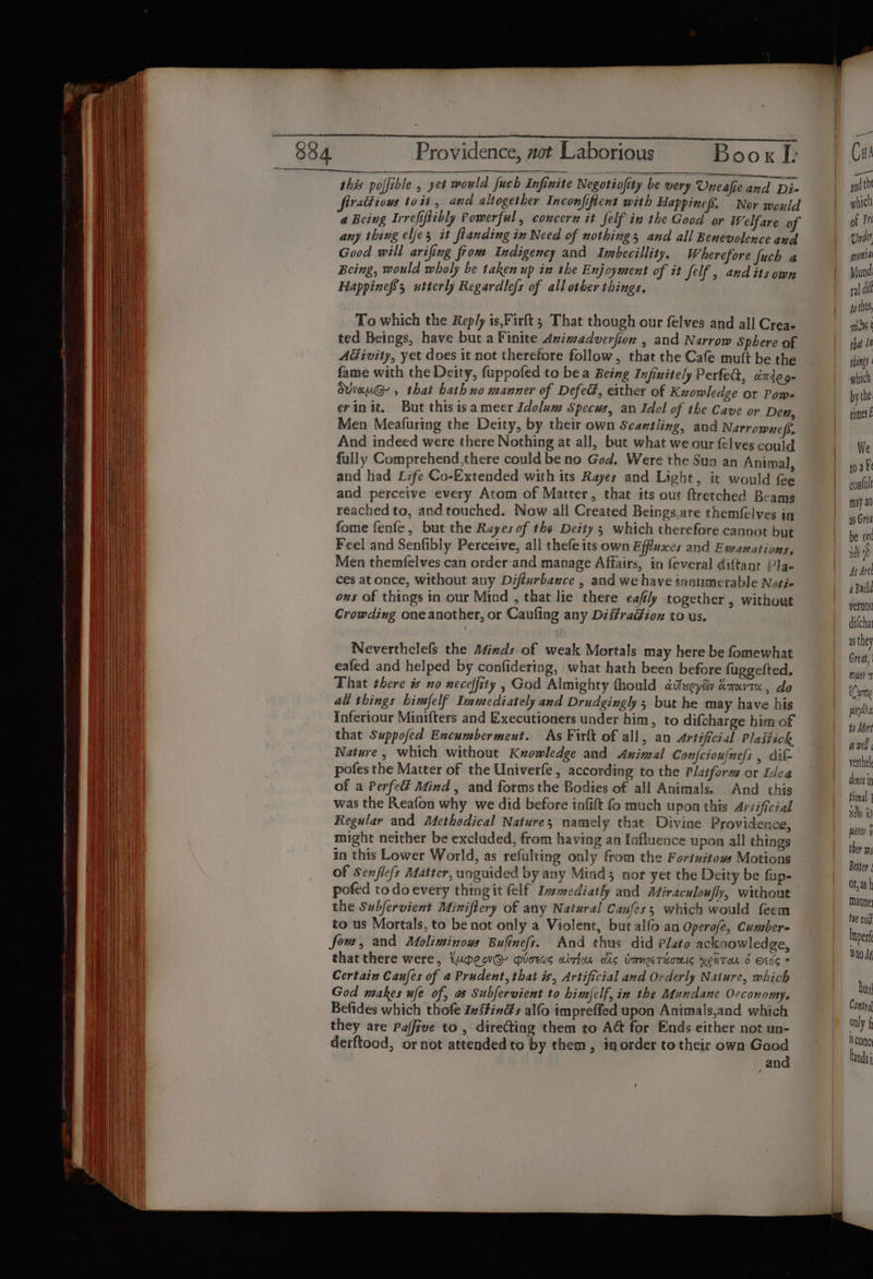 pane es _- ieee ane this polfible , yet would fuch Infinite Negotiofity be wery Uneafie and Di- ad th firatiiows toit, and altogether Inconfiftent with Happinefs. Nor mould | which a Being Irrefiftibly Powerful, concern it felf in the Good or Welfare of | of Pr any thing elfes it flanding in Need of nothings and all Benevolence and | Under Good will arifing fiom Indigency and Ivmbecillity. Wherefore fuch a | monia Being, would wholy be taken up in the Enjoyment of it felf , and its own Mund HappinefSs utterly Regardlefs of all other things. | je | fo tUs, To which the Reply is,Firft ; That though our felves and all Crea- nist ted Beings, have but a Finite Animadverfion , and Narrow Sphere of | iW Sy AGivity, yet does it not therefore follow, that the Cafe mutt be the bing fame with the Deity, fuppofed to bea Being Infinitely Perfed, oitdeg- | which dviauG- , that hath no manner of Defed, either of Kuowledge or Pows bythe: erinit. But this isa meer Idolum Specus, an Idol of the Cave or Den, | timesE Men Meafuring the Deity, by their own Scantling, and Narrownefs, | And indeed were there Nothing at all, but what we our elves could | We fully Comprehend,there could be no God. Were the Sun an Animal, toa ke and had Life Co-Extended with its Rayes and Light, it would fee coalult and perceive every Atom of Matter, that its out ftretched Beams may a0 reached to, and touched. Now all Created Beings,are themfelves in | asGrea fome fenfe, but the Rayes of the Deity; which therefore cannot but | be ort Feel and Senfibly Perceive, all thefe its own Effluxes and Ewanations. i) Men themfelves can orderand manage Affairs, in feveral diftant PJa- | Asdrel ces at once, without any Diffurbaxce , and we have ansumerable Notie | Build ons of things in our Mind , that lie there eafly together , without ee Crowding one another, or Caufing any DiifraGion to us, dilcha | ast Neverthelefs the Atizds of weak Mortals may here be fomewhat | be eafed and helped by confidering, what hath been before fuggefted. wil That there is no neceffity , God Almighty thould dtlseyév &amp;auvtx, do Cy all things himfelf Immediately and Drudgingly 3 but he may have his ey Inferiour Minifters and Executioners under him, to difcharge him of 40 Mori that Suppofed Encumberment. As Firlt of all, an Artificial Plastich Pal Nature, which without Kzowledge and Axinal Confciou/nels , dit- verthe pofes the Matter of the Univerfe, according to the Platform or Idea bis of a Perfe Mind , and forms the Bodies of all Animals. And this fied was the Reafon why we did before infift fo much upon this Ariificial dh ih Regular and Methodical Nature; namely that Divine Providence, | might neither be excluded, from having an fafluence upon all things rah in this Lower World, as refulting only from the Fortwitows Motions Bitter of Senflefs Matter, unguided by any Mind; nor yet the Deity be fup- F ah pofed to doevery thing it felf Inmediatly and AMiraculoufy, without stn the Subfervient Miniftery of any Natural Caufess which would feem te vf to us Mortals, to be not only a Violent, but alfo an Operofe, Cumber- In arf fo, and Moliminous Bufines. And thus did Plato acksowledge, ry that there were, tupeovG@- gioeas aition cic UmnoeTZouis YONTaL 6 Et66 © af Certain Caufes of a Prudent, that is, Artificial and Orderly Nature, which ba God makes ufe of, as Subfervient to himfelf, in the Mundane Occonomy. cig Befides which thofe Ivffings alfo impreffed upon Animals,and which BD aly 5 they are Paffive to, directing them to A@ for Ends either not un- oe . derftood, or not attended to by them, inorder to their own Good | tad and | I