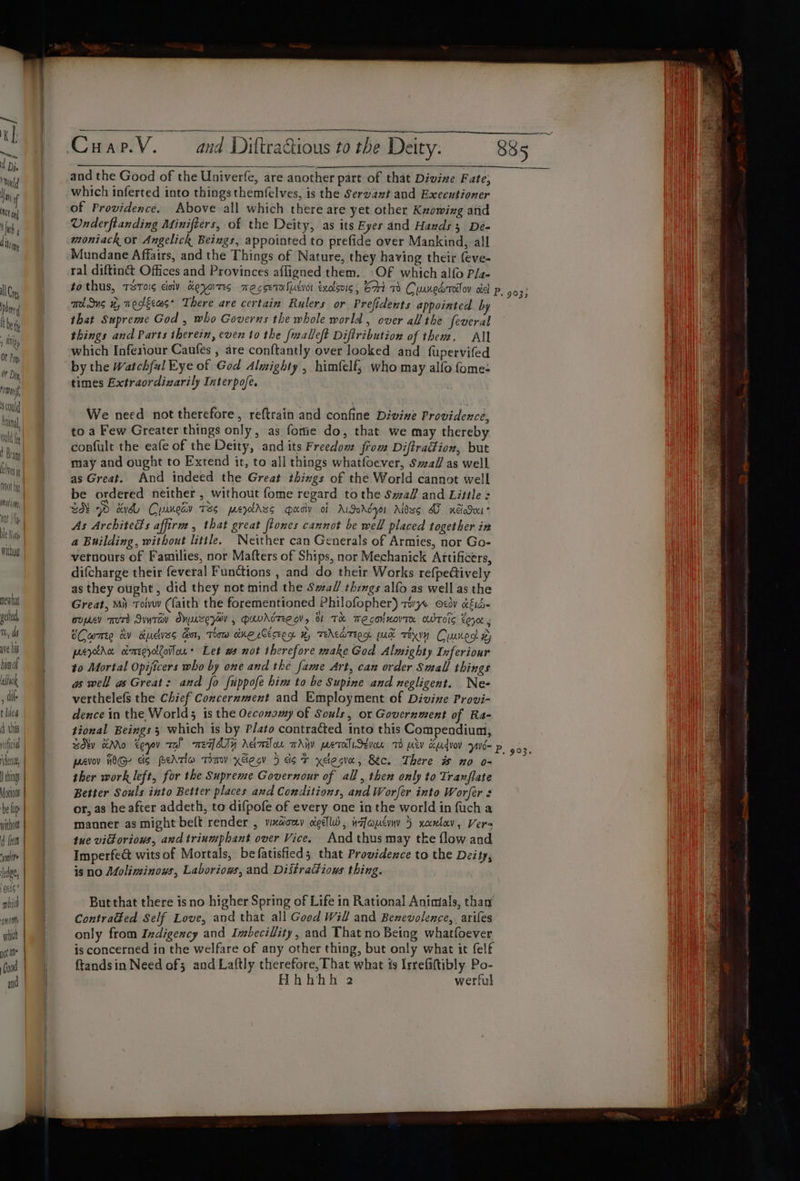 o Dey rime, Scould Anil ould le ble Nit newtat pele, TH, do ave his bigot sisok ‘ i t Tied d tha dene ching Motiow be lip without d (eet yore ledge, ots ophich nom qt not ln | God and DiltraQious to the Deity. and the Good of the Univerfe, are another part of that Divine Fate; which inferted into things themfelves, is the Servaxzt and Executioner of Providence. Above all which there are yet other Knowing and Underftanding Minifters, of the Deity, as its Eyes and Hawds 3 De- moniack or Angelick Beings, appointed to prefide over Mankind, all Mundane Affairs, and the Things of Nature, they having their (eve- ral diftiné Offices and Provinces affigned them. OF which alo Pla- 335 TENS i, Teteeas* There are certain Rulers or Prefidents appointed by that Supreme God , who Governs the whole world , over all the feveral things and Parts therein, even to the fmalleft Diftribution of them. All which Infesiour Caufes , are conftantly over looked and fupervifed by the Watchful Eye of God Almighty , himfelf; who may alfo fome- times Extraordizarily Interpofe. We need not therefore, reftrain and confine Divine Providence, to a Few Greater things only, as. fonie do, that we may thereby confult the eafe of the Deity, and its Freedom from Diftradion, but may and ought to Extend it, to all things whatfoever, Sail as well as Great. And indeed the Great things of the World cannot well be ordered neither, without fome regard tothe SwaZ and Little: BIE PD dad Cusmesv Te perches qady of AGordyr Aibss AF ndSoei* As Architeds affirm , that great flones cannot be well placed together in a Building, without little. Neither can Generals of Armies, nor Go- vernours of Families, nor Mafters of Ships, nor Mechanick Artificers, difcharge their feveral Functions , and do their Works refpectively as they ought, did they not mind the Small things alfo as well as the Great, Mi Toivw (faith the forementioned Philofopher) TWYe Oto alid- oupeev Trot SuyTav OMUTe;eV , PavAdTEe gV, O TH TMeconuovTR OWTOIS Loy CCame av Kucvss Gor, Thaw one .Césee me x, TENATEE OL pad rey Cyunest ad) prycra cimecyotCoilan &gt; Let ws not therefore make God Almighty Inferiour to Mortal Opijicers who by one and the fame Art, can order Small things as well as Great: and fo fuppofe him to be Supine and negligent. Ne- verthelefs the Chief Concernment and Employment of Divine Provi- dence in the World; is the Oeconomy of Souls, or Government of Ra- tional Beings 5 which is by Plato contracted into this Compendium, sdkv Mo eeyav aS meq sy Aamo mAHY pesto Seve 70 atv Kudvov nis- paroy HOG eis PeATio Tomy xéieg 5 dot xelesva, Bec. There is no o- ther work left, for the Supreme Governour of all, then only to Tranflate Better Souls into Better places and Conditions, and Worfer into Worfer s or, as he after addeth, to difpofe of every one in the world in fuch a manner as might beft render , vixdouy oigellW, nfauduy 5 xantav, Vers tue vidoriows, and triumphant over Vice. And thus may tke flow and Imperfect wits of Mortals, befatisfied; that Providence to the Deity, is no Moliminous, Laboriows, and DistraG@ions thing. But that there is no higher Spring of Life in Rational Animials, thay Contradked Self Love, and that all Good Will and Benevolence, arifes only from Indigency and Imbecillity, and That no Being whatfoever is concerned in the welfare of any other thing, but only what it felf ftandsin Need of; and Laftly therefore, That what is Irrefiftibly Po- Hhhhh a werful