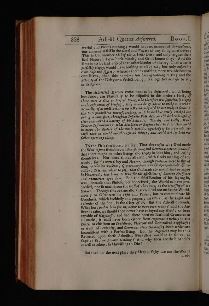 Atheift. Queries Aufwered. Boox.L werful and Needs nothing; would have no manner of Benevolence, nor coneern it {elf inthe Good and Welfare of any thing whatfoever; This is but another Idol of the Atheifts Dens and only argues their Bad Nature, Low-funck Minds, and Grofs Immorality. And the fame is to befaid alfo of that other Maxim of theirs, That what is perfe#ly Happy, would have nothing at all Zo Do , but only enjoy its own Eafe and Quiet : whereas there is nothing more troublefome te our felves, than this &amp;megfic, this having Nothing to Dos and the AGivity of the Deity or a Perfect Being , is altogether as Eafte to it, as its E/fence. The Atheiffich Queries come next to be Axfwereds which being but Three, are Naturally to be difpofed in this order : Firlt , 7 there were a God or Perfect Being, who therefore was fufficiently Happy in the enjoyment of himfelf , Why would he go about to make a World ? Secondly, If he must needs make a World, why did he not make it fooner 2 this Late production thereof, looking, as if he had but newly awaked out out of 4 long fleep, thronghout Infinite Pait Ages, or elfe hadin length of time contratted a Satiety of his Solitude. Thirdly and Laftly, What Tools or Inflruments ° what Machines or Engines had be? or How could he move ihe Matter of the whole world 5 efpecially if Incorporeal; be- canfe then he would run through all things, and could not lay hold nor faften upon any thing. To the Firft therefore, we fay, That the reafon why God made the World,was from his own Overflowing and Communicative Goodnefs, that there might be other Beings alfo Happy befides him, and enjoy themfelves. Nor does this at allclafh, with God’s making of the world, for his own Glory and Honour, though Plotinws were fo (hy of that, ‘yeAoiov Wve Timarron , By MATUMEE ITV hm FW arocrwclomoiay A ev- TabS«, It is ridiculows to fay, that God made the world, that he might be Honoured 3 this being to transfer the affections of humane Artificers and Statuaries upon him. But the chief Reafon of his faying fo, was, becaufe that Philofopher conceived, the World to have pro- ceeded, not fo much from the Will of the Deity, as the Nece(fity of its Nature. Though this be true alfo, that God did not make the World, meerly to Oftentate his sfiJ and Powers but to communicate his Goodnefs, which ischiefly and properly his Glory , as the Light and Splendor of the Sun, is the Glory of it. But the Atheift demands, What hurt bad it been for ws, never to have been made ¢ and the An- {wer is eafie, we fhould then never have enjoyed any Good 5 or been capable of Happizefe; and had there been no Rational Creatures at Deity, or elfe from an Invidiows, Narrow and Contratied Selfifhnefs 5 or want of Benignity, and Communicative Goodnefs ; both which are Inconfiftent with a Perfet Being. But the Argument may be thus Retorted upon thefe Atheifts; What Hurt would it be for us, to Ceafe to Be, or Become Nothing ¢ And why then are thefe Atheilts as well as others, fo Unwilling to Die ?- But then in the next place they Urge 5 Why was not the World made } { } | a GH! es nade fom | Gentes Goode Biorm [n bot the Sy nif from £ wil or bec: dered, lieve, tainly sion Of (lf a vol, wis ( uu fig, Defed bility Two f 1 an sui be not on of | browge Eterna a Chrt of Gor or Cre, from £ ihe God m length of th Senfe Eterm Abfurc World caule, a Dy Made ears And COMM Wek their Who |