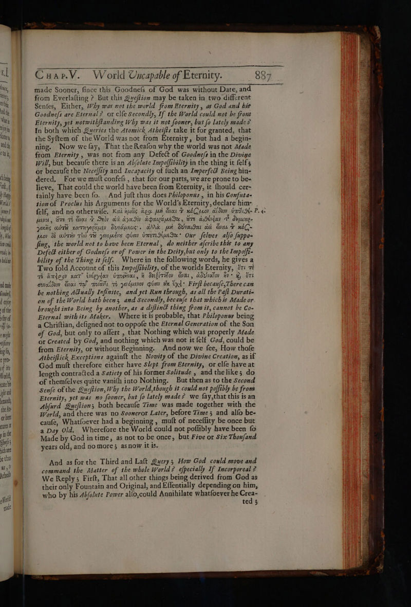 od mad Gavin d enjoy -of the thy of | a ile e mgt nifoet 09 (0, ¢ pt0» of its World, cate bs ight and each the At or beet ures j if the — oh ate ne thus as, ! Arhell fot qade Cuap.V. World Uncapable of Eternity. made Sooner, fince this Goodnefs of God was without Date, and from Everlafting &gt;? But this Qveffion may be taken in two different Senfes, Either, WAy was not the world fiom Eternity, as God and bis Goodnefs are Eternal? or elfe Secondly, If the World could not be frous Eternity, yet notwithfianding Why was it not fooner, but fo lately made? In both which Queries the Atomick Atheifts take it for granted, that the Syftem of the World was not from Eternity, but had a begin- ning. Now we fay, That the Reafon why the world was not Adade from Eternity, was not from any Defect of Goodze/s in the Divige will, but becanfe there isan 4bfolute Impoffibility in the thing it felf5 or becaufe the Neceffity and Izcapacity of {uch an ImperfeE Being hin- dered. For we mutt confefs , that for our parts, we are prone to be- lieve, That could the world have been from Eternity, it fhould cer- tainly have been fo. And juft thus does Philoponus , in his Confuta- tion of Proclus his Arguments for the World’s Eternity, declare him- AN f psvor, Sze Th Go + Sedy oct croc Iy eparespeIH, Bre KoSudav a Suse- yidig abt xoetnyosuey Duveucas's Mk pam SvvoccInt cic con + xbC- prov I abr TW 7B yuopzvs plow vmeXucSa* Our felves alfo fuppo- fing, the world not to have been Eternal, do neither afcribe this to any Defed either of Godne/s or of Power in the Deity,but only to the Impolfz- bility of the Thing it felf. Wherein the following words, he gives a Two fold Account of this Ivpoffibility, of the worlds Eternity, 81 7 Tm kadeov xat” éveoyday vansivar, H SueElrifov veer, cdvivoilov ive x, Ort cwvtdiov Ever rel mosis 7 ysucvov plow se tx: Firft becaufe,There can be nothing Adually Infinite, and yet Run through, as all the Paft Durati- on of the World hath beens and Secondly, becaufe that whichis Made or brought into Being by another, as a diftinG thing from it, cannot be Co- Eternal withits Maker. Where it is probable, that Philopozws being a Chriftian, defigned not to oppofe the Eterzal Generation of the Son of God, but only to affert , that Nothing which was properly A¢ade or Created by God, and nothing which was not it felf God, could be from Eternity, or without Beginning. And now we fee, How thofe Atheiftich Exceptions againft the Novity of the Divine Creation, as if God muft therefore either have Slept from Eternity, or elfe have at length contraCted a Satiety of his former Solitude , and thelike; do of themfelves quite vanifh into Nothing. But then as to the Second Senfe of the Queftion, Why the World,though it could not poffibly be fron Eternity, yet was no fooner, but fo lately made? we fay,that this is an Abjurd Queftions both becaufe Time was made together with the World, and there was no Sooxeror Later, before Time 5 and alfo be- caufe, Whatfoever had a beginning , mult of neceflity be once but a Day Old. Wherefore the World could not poffibly have been fo Made by God in time, as not to be once, but Five or Six Thoufand years old, and no more; asnow it is. And as forthe Third and Laft Query; How God could move and command the Matter of the whole World? efpecially If Incorporeal ¢ We Reply; Firft, That all other things being derived from God as their only Fountain and Original, and Effentially depending on him, who by his 4b/olute Power alfo,could Annihilate whatfoever he iti ted 3