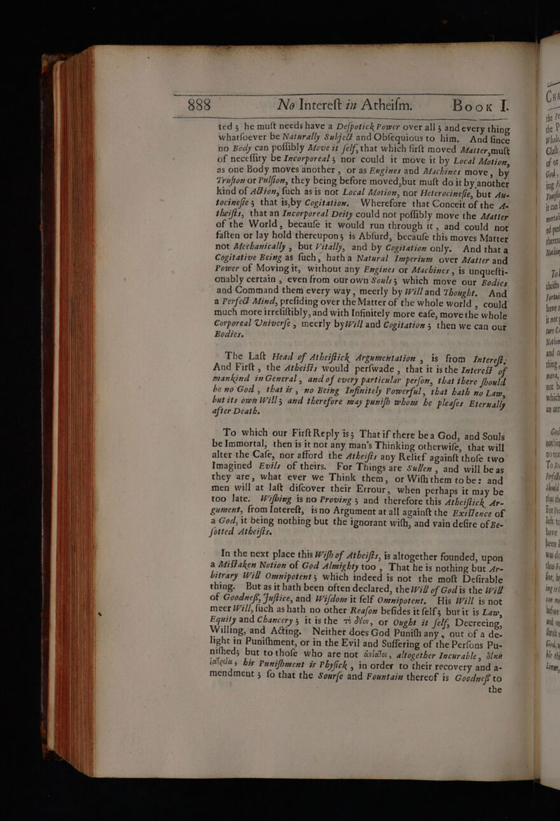 Neo Intereft zx Atheifm. Book IL ted; he mutt needs have a Defpotick Power over all 3 and every thing whatfoever be Naturally Subjedé and Obfequious to him. And fince no Body can poflibly Asove it self, that which firft moved Maiter,muft of neceflity be Incorporeals nor could it move it by Local Motion, as one Body moves another , or as Engines and Machines move , by Trufton or Pulfion, they being before moved,but muft do it by‘another kind of Aion, fuch as is not Local Motion, nor Heterocinefie, but Aue tocinefies that is,by Cogitation. Wherefore that Conceit of the 4- theifts, that an Incorporeal Deity could not poflibly move the Afatter of the World, becaufe it would run through it, and could not faften or lay hold thereupon; is Abfurd, becaufe this moves Matter not Mechanically , but Vitally, and by Cogitation only. And thata Cogitative Being as fuch, hatha Natural Imperinm over Matter and Power of Moving it, without any Engines or Machines , is unguefti- ofiably certain , even from ovr own Sox/s3 which move our Bodies and Command them every way, meerly by will and Thought. And a Perfed Mind, prefiding over the Matter of the whole world , could much more irrefiltibly, and with Infinitely more eafe, move the whole Corporeal Univerfe , meerly byWill and Cogitation 5 then we can our Bodies. The Laft Head of Atheiflich Argumentation , is from Intereft; And Firlt , the Athezs#s would perfwade , that it isthe Intereg of mankind inGeneral , and of every particular perfon, that there Should be no God , that is , no Being Infinitely Powerful, that bath no Lam, butits own Wills and therefore may punifh whom he pleafes Eterually after Death. To which our Firft Reply iss That if there bea God, and Souls be Immortal, then is it not any man’s Thinking otherwife, that will alter the Cafe, nor afford the 4theifts any Relief again{t thofe two Imagined Evils of theirs. For Things are Suen , and will beas they are, what ever we Think them, or Wifhthem tobe: and men will at laft difcover their Errour, when perhaps it may be too late. Wifbing is na Proving 5 and therefore this Atheiftick Ar- gument, from Iotereft, isno Argument at all again{t the Exzffence of a God, it being nothing but the ignorant with, and vain defire of Be- fotted Atheifts. In the next place this Wifh of Atheifts, is altogether founded, upon a Mistaken Notion of God Almighty too , That he is nothing but 4r- bitrary Will Omnipotent; which indeed is not the moft Defirable thing. But as it hath been often declared, the Wil/ of Godis the Will of Goodnefs, Fuftice, and Wifdom it felf Omnipotent. His Will is not meer W#//,fuch ashath no other Reafox befides it elf; but it is Lay, Equity and Chancery 3 it isthe + d¥ov, or Ought it self, Decreeing, Willing, and A@ing. Neither does God Punith any, out of a dee light in Punifhment, or in the Evil and Suffering of the Perfons Pu- nifheds but tothofe who are not awlolo, altogether Incurable, Nun iolectes his Punifhment is Phyfick , in order to their recovery and a- mendment 5 fo that the Sourfe and Fountain thereof is Goodzeff to the ae Cu te the P¢ the P whole. Chalh of of God ) ing F Pool it cal | word ed pat therel Nothin To| theilts Fortni have t it nt jure Co Nothin gud ¢ thing mera, not b which a0 Det Gad pothin nonot To Be Ported Should that th For Pe left tc have been { was de thus Fi for, D ing ini CA ng before |