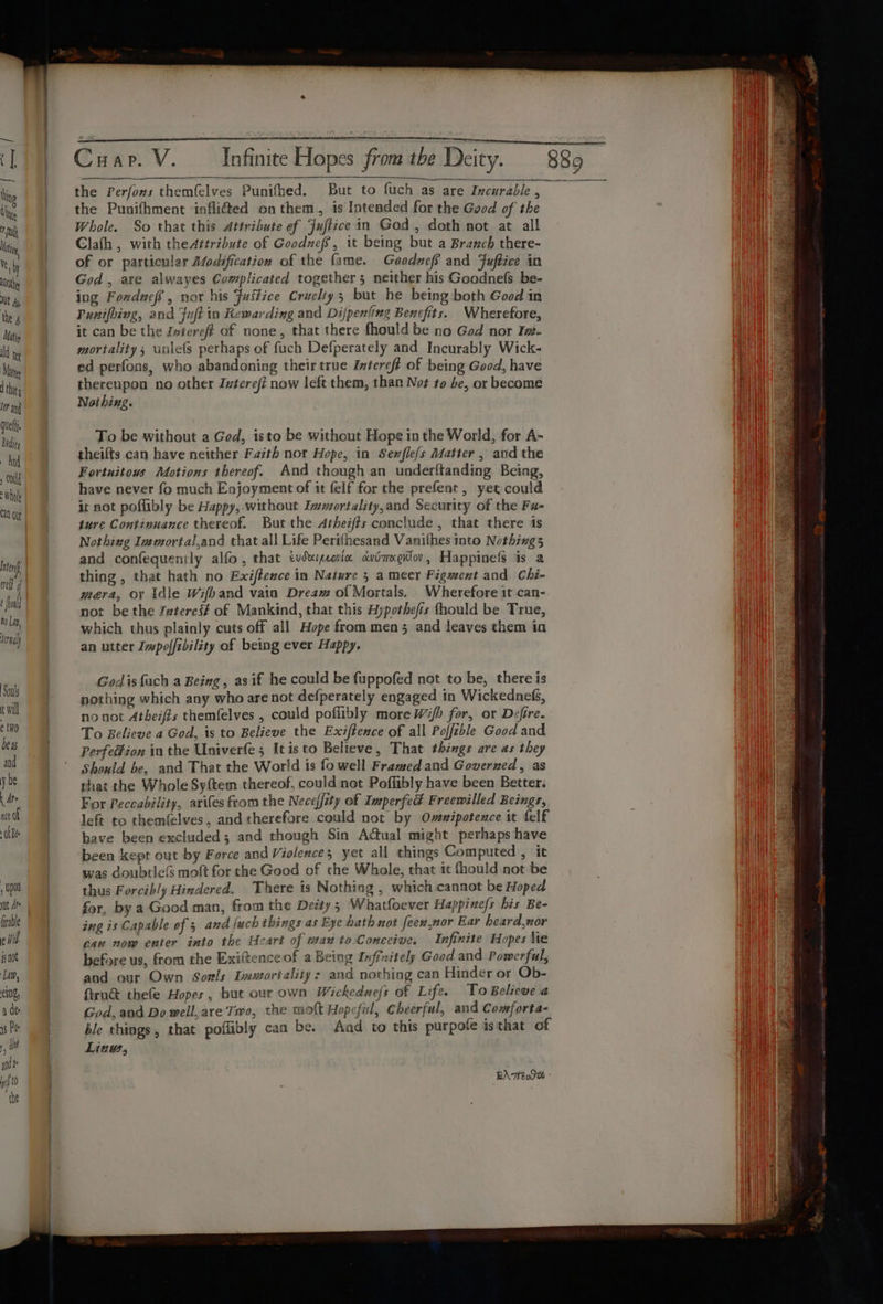 Souls t Will é tino bess and y be t Ate nce of OL Bee , Upon tt Ar il jg not ‘Lan, eINg, a de a5 Pr , and i yf t0 the the Perfons themfelves Punifhed. But to fuch as are Incurable , the Punifhment infli@ed on them, is Intended for the Good of the Whole. So that this Attribute ef Juftice in God, doth not at all Clath , with the4ttribute of Goodnefs, it being but a Branch there- of or particular Modification of the fame. Goodneff and Fuftice in God, are alwayes Complicated together 5 neither his Goodnefs be- ing Fonducf, nor his Justice Cruelty; but he being both Good in Punifhing, and Fuft io Rewarding and Difpenitng Benefits. Wherefore, it can be the Jntereft of none, that there fhould be no God nor Iw. mortality; unlefs perhaps of fuch Defperately and Incurably Wick- ed perfons, who abandoning their true Intereft of being Good, have thereupon no other Zvtereft now left them, than Not to be, or become Noi hing. To be without a Ged, isto be without Hope in the World, for A- theifts can have neither Faith nor Hope, in Senflefs Matter , and the Fortuitows Motions thereof. And though an underftanding Being, have never fo much Enjoyment of it felf for the prefent, yet could it not poflibly be Happy,.without Immortality,and Security of the Fu- ture Continuance thereof. But the Atheifts conclude, that there is Nothing Immortal,and that all Life Perifhesand Vanithes into Nothings5 and confequenily alfo , that evdarpeoricc owimxedtov, Happinefs is a thing , that hath no Exiftence in Nature 5 a meer Figment and Chi- mera, or idle Wifhband vain Dream of Mortals. Wherefore it can- not be the Zeteres# of Mankind, that this Hypothefis fhould be True, which thus plainly cuts off all Hope from men 5 and leaves them in an utter Impof/rbility of being ever Happy. Godis {ach a Being, as if he could be fuppofed not to be, there is nothing which any who are not defperately engaged in Wickednefs, no not Atheifzs themfelves , could poflibly more Wi/b for, or Dzfire. To Believe a God, is to Believe the Exiftence of all Poffible Good and Perfection in the Univerfe; Itisto Believe, That things are as they Should be, and That the World is fo well Framed and Governed, as that the Whole Sy{tem thereof, could not Poffibly have been Better. For Peccability, arifes from the Neceffity of Imperfed Freewilled Beings, left to themfelves, and therefore could not by Oveipotence it felf bave been excluded; and though Sin Actual might perhaps have been kept out by Force and Violence; yet all things Computed , it was doubtleG molt for the Good of che Whole, that 1t fhould not be thus Forcibly Hindered. There is Nothing , which cannot be Hoped for, by a Good man, from the Deity; Whatfoever Happine/s his Be- ing is Capable of 3 and {uch ibings as Eye hath not feew,nor Ear heard,nor caw now enter into the Ueart of wan to Conceive. Infinite Hopes \te before us, from the Exiftence of a Being Infixitely Good and Powerful, and our Own Sorls Lmuortality: and nothing can Hinder or Ob- firu&amp; thefe Hopes, but our own Wickednejs of Life. To Believe a God, and Do well, are Two, the molt Hopeful, Cheerful, and Comforta- ble things, that poflibly can be. And to this purpole isthat of Linw, EAT Dt :