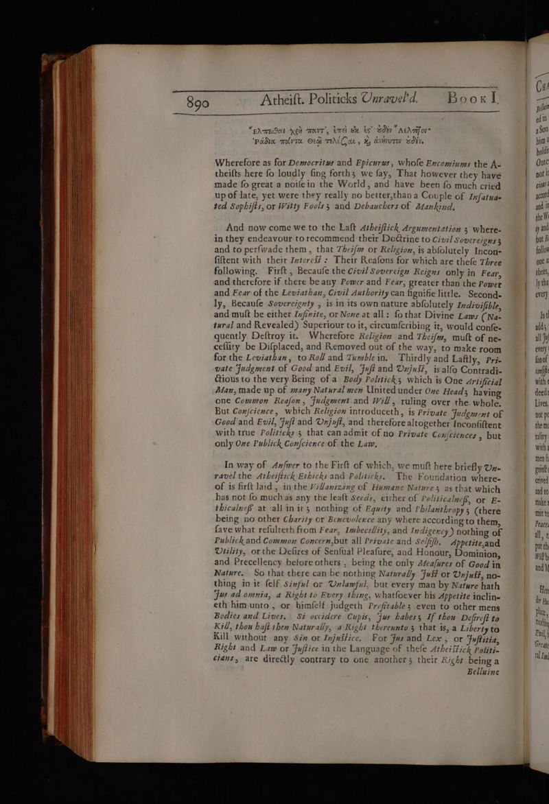 a a eee ee 390 Atheift. Politicks Cnravel'd. Book I ps Pyar eeN Gets) Gate ed 10. *EAmrEcSOL KON MKT’, Emel Se eS soy” Achafov Son ‘padre melvTe OG TEAKCon, x, cvmuTW sd¥Ve Mi 0 Wherefore as for Democritus and Epicurws, whole Encominums the A- Oute theifts here fo loudly fing forth; we fay, That however they have not I made fo great a noifein the World, and have been fo much cried jk up of late, yet were they really no better,than a Couple of Infatuas goto ted Sophifts, or Witty Fools; and Debauchers of Mankind, sn t And now come we to the Laft Atheiftick Argument ation 5 where- | yan in they endeavour torecommend their DoCtrine to Civil Sovereigns 3 but A and to perfwade them, that Thez/w or Religion, is abfolutely Incon- follow fiftent with their Zvteres# : Their Reafons for which are thele Three ont @ following. Firft , Becaufe the Civil Sovereign Reigns only in Fear, | bets and therefore if there be any Power and Fear, greater than the Power jy tha and Fear of the Leviathan, Civil Authority can fignifie little. Second- | every ly, Becaufe Sovereignty , is in its own nature abfolutely Indivifible, and mult be either Znjinite, or Nowe at all: fothat Divine Laws (Na- | Int tural and Revealed) Superiour to it, circumf{cribing it, would confe- | adds, quently Deftroy it. Wherefore Religion and Theifm, mult of ne- all Fy ceflity be Difplaced, and Removed out of the way, to make room every for the Leviathan, to Rolf and Tumble in. Thirdly and Laftly, Pri- | fonof vate Judgment of Good and Evil, Fuft and Unjust, is alfo Contradi- conf Ctious to the very Being of a Body Politick; which is One Artificial with Man, made up of many Natural wen United under Ove Head; havin | deed: one Common Reafon, fudgment and Will, ruling over the whole. Lives, But Conjcience, which Religion introduceth, is Private Judgment of | not pc Good and Evil, Fuft and Unjuft, and therefore altogether Inconfiftent | them with true Politzcks 5 that can admit of no Private Conjciences , but | ality only Ove Publick Confcience of the Law, with: men h In way of Axfrer to the Firft of which, we muft here briefly Uz- exit ravel the Atheiftick Ethicks and Politicks, Whe Foundation where- aslvad of is firft laid, inthe ViZanizing of Humane Natures as that which and to has not fo muchas any the leaft Seeds, ether of Politicalnes, or E- makes thicalnefS at allinits nothing of Eguity and Philanthropy; (there mitt being no other Charity or Benevolence any where according to them, Peaces fave what refulteth from Fear, Imbecil/ity, and Indigercy ) nothing of all. t Publick and Common Concern,but all Private and Seif. Appetite,and nt th Viility, or the Defires of Senfual Pleafure, and Honour, Dominion, wilh and Precellency before others, being the only Afeafures of Good in andy Nature. So that there can be nothing Naturally Fuit or Unjust, no- | thing init felf Sinful or Unlawful, but every man by Nature hath Her jus ad omnia, a Right to Every thing, whatfoever his Appetite inclin= der Hy eth himunto, or bhimfelf judgeth Profitable; even to other mens tte Bodies azd Lives. Si occidere Cupis, jus habes; If thou Deftreft to not Kill, thou haft then Naturally, a Right thereunto 3 that is, a Liberty to Ey | Kill without any Sin or Injustice. For Fus and Lex , or Fuftitia, era) Right and Law or Fuftice in the Language of thefe Athei stick Politi- nl cians, are directly contrary to one another; their Right being a Belluine