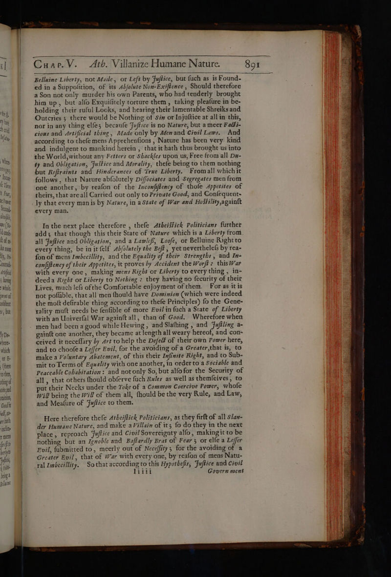 Arif ; vig * whole ment Of olillent 4, but 1y Une yheres which Ot E (there to them, thing of tend nt0100, Gund it uh, 0 we bath jac f mens (ref fh bertyto efit f Pyle being &amp; Belluint Belluine Liberty, not Made, or Left by Fuftice, but fuch as is Found- ed in a Suppolition, of its Abjolute Non-Exiftence , Should therefore a Son not only murder his own Parents, who had tenderly brought him up, but alfo Exquifitely torture them , taking pleafure in be- holding their ruful Looks, and hearing their lamentable Shreiks and Outcries 3 there would be Nothing of Siz or Injuftice at all in this, nor in any thing elfes becaufe Fuftzce is no Nature, but a meer Fadi- cious and Artificial thing, Made only by Menand Civil Laws. And according to thefe mens Apprehenfions , Nature has been very kind and indulgent to mankind herein , that it hath thus brought us into the World, without any Fetters or Shackles upon us, Free from all Da- ty and Obligation, Justice and Morality, thefe being to them nothing but Refiraints and Hinderances of True Liberty. Fromall which it follows , that Nature abfolutely Diffociates and Segregates men from one another, by reafon of the Inconfiftency of thofe Appetites of theirs, that-areall Carried out only to Private Good, and Confequent- every man. In the next place therefore , thefe Atheistick Politicians further all Fuftice and Obligation, and a Lawlef’, Loofe, or Belluine Right to every thing, be init {elf Ab/olutely the Beft, yet neverthelefs by rea- fon of mens Imbecillity, and the Equality of their Strengths, and In- confiftency of their Appetites, it proves by Accident the Worfé: this War with every one, making ews Right or Liberty to every thing , in- deeda Right or Liberty to Nothing : they having no fecurity of their Lives, much lefs ofthe Comfortable enjoyment of them. For as itis not poflible, that all men fhould have Dominion (which were indeed the mott defirable thing according to thefe Principles) fo the Gene- rality muft needs be fenfible of more Evil in fuch a State of Liberty with an Univerfal War againft all, than of Good. Wherefore when men had been a good while Hewing , and Slafhing , and fuféling a- gainft one another, they became at length all weary hereof, and con ceived it neceflary by Art to help the Defed of their own Power here, and to choofea Lefer Evil, for the avoiding of a Greater,that is, to make a Voluntary Abatement, of this their Infinite Right, and to Sub- mit to Terms of Equality with one another, in order to a Sociable and Peaceable Cohabitation: and not only So, but alfofor the Security of all , that others fhould obferve fuch Rules as well as themfelves, to put their Necks under the Yoke of a Common Coercive Power, whofe will being the Wil of them all, fhould be the very Rule, and Law, and Meafure of Fuffice to them. Here therefore thefe Atheiftick Politicians, as they firft of all slaz- der Huneane Nature, and make aVillain of it; fo do they in the next place, reproach Fuffice and Civil Sovereignty alfo, makingit to be nothing but an Jgnoble and Baftardly Brat of Fear 3 or elfe a Lefer Evil, fabmitted to, meerly out of Neceffity; for the avoiding of a Greater Evil, that of War with every one, by reafon of mens Natu- ral Imbecillity. Sothat according to this Hypothefis, Fuftice and Civil | liiti Govern ment