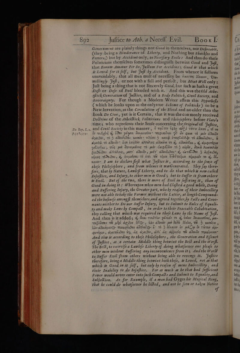 _ 892 De Rep. L.2. P-35 85359 Juftice to Ath. a Necefl. Evil. Book L Government are plainly things not Good in themlelves, nor Defireable, (they being a Hinderance of Liberty, and Nothing but Shackles and Fetters,) but by Accident only, as Neceffary Evils: And thus do thefe Politicians themfelves fometimes diftinguifh betwixt Good and Fuft, that Bonum Amatur Per Se, Fustum Per Accidens , Good is that which is Loved for it felf, but Fuft by Accident. From whence it follows unavoidably, that all men mult of neceflity be cuore Stuur, Une willingly Fuf?, or not with a full and perfect, but Afixt Will only : Juft being a thing that ts not Sincerely Good, but {uch as hatha great Dafh or Dofe of Evil blended with it. And this was theOld Athe- iftick Gencration of Fustice, and of a Boay Politick, Civil Society, and Soveraignity, For though a Modern Writer affirm this Hypotheffs ( which he looks upon as the onlytrue Scheme of Politicks) tobea New Invention, as the Circulation of 1he Blood. and no older than the Book De Cive, yet 1s it Certain, that it was the commonly received DoGrine of the Atheiftick Politicians and Vhilofophers before Plato’s time; who reprefents their Senfe concerning the Origizal of Juftice and Civil Society inthis manner , 0 meaTw tqlu i TSTs use, 7 = dy rruficlrd ODEV yeyove OinoucodiH* TmEpuzVoL © O¥ gan th psy eRneD cy Sv, TH} KANE SH xamdv: TACO 5 noen® VarECKMY Th KUNE, 7H yxhd TH kdwmedv* Boe emddxv KAMALS cDudin TE x, CDHBTOU 5, # x&amp;UMoTioay yailon » Tis pn Ovvepévois To wey capdley 705 aictiv, Sone Avorrerev Ew SeoIut aAAHAGIS, PNT? COE, paNiT? oDIUES0* 4, exTA SEY 5 KoLacTH, vourss THIET, 4, dvocons Tum Te vous CAritaluc wWuspedy ze #, ote nouov' I am to declare firft what Fuftice i, according to the fenje of thefe Philofophers , and from whence it wasGenerated. They fay there- fore, that by Nature, Lawlef Liberty, and to do that whichis now called Injuftice, and Injury, to other men is Good 5 but to Suffer it frowothers is Buil. But of the two, there is more of Evil in fuffering it, than of Good in doing it: Whereupon when men had Clafhed a good while, Doing and Suffering Injury, the Greater part, who by reafow of their Imbecillity were not able totake the Former without the Latter, at length Compound- ed the bufine/s ancongft them{elves,and agreed together,by Pads and Cove- nants neither to Donor Suffer Injury, but to Submit to Rules of Equali- ty and make Laws by Compatt , in order totheir Peaceable Cobabitation, they calling that which was required in thofe Laws by the Name of Fuft. And then is itadded ; #% vai Towtlw ylreciv ze xy sotcev Stnocioodvnc, me- mufisony TB pW aesss dG, tdv cdnav pon Ow Nulw, 7 5 xanss , Lav ADUBUVG- TMUageloSn cOvvolG- H° TO 5 Nnoiov tv pmeCa ov TST om- HOTHEa , AAT Bx AS KNIW, GAN GS clopasta TS odmcw TUaacvov And this is according to thefe Philofophers , the Generation and Effencé of Fuftice, as 4 certain Middle thing betwixt the Best and the Worft. The Beit, to exercife a Lawlef{s Liberty of doing whatfoeves one pleafe to other men without Suffering anyinconvenience from it; Audthe Work to, Suffer Evil from others without being able to revenge it. ‘Fuftice therefore, being a Middle thing betwixt boththefe, is Loved, mot as that which is Good.in it felf, but only by reafon of meus Imbecillity, and their Inability to do Injuftice.. For as much as he that had fufficient Power would never enter into [uch Compads and Submit to Equality,and Subjedion. As for Example, if 2 man had Gyges his Magical Ring, that be conld do whatfoever he listed, and not be {cen or taken Notice Ca if subi path that j G00d ihe Fe ig we jaf mets! Epic But fiphis 4s tO | Diff iil, Artif that th nate th Renown where ule the non Li oft pe them, called they 9 [pere to Ref hive beNo fw for fore tn meer f lf b though fell, 9 got b pain, 2 Wy by) wall ye Oblige elle, b given, thliged OW 4 at any befor justice } but fi Mesa