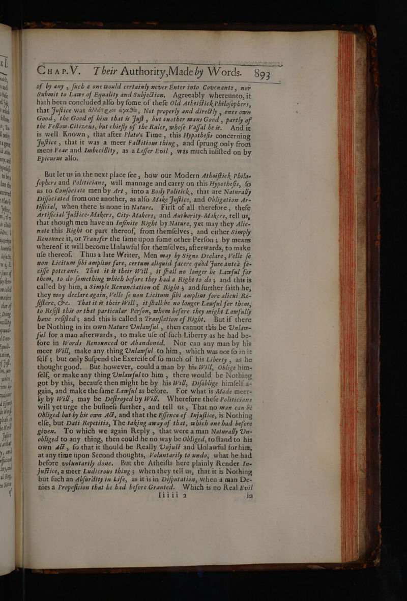 —~—P ~ || Guar.V.” Their Authority,Madeby Words. 89}, vad of by any , fuch a one would certainly never Enter into Covenants &gt; nor hie Submit to Laws of Equality and Subjedion. Agreeably whereunto, it ty hath been concluded alfo by fome of thefe Old Atheistick Philofophers, i | that Fuflice was, aMétesov xyx90, Not properly and diretfly , ones own i | Good, the Good of him that is Fuft , but another mans Good , partly of tan the Fellow.Citizews, but chiefly of the Ruler, whofe Vafalhews. And it aly | is well Known, that after P/ato’s Time , this Hypothefis concerning pty Juftice , that it was a meer Faditious thing, and {prung only from gh mens Fear and Imbecilfity, as a Lefer Evil , was much infifted on by ch, Epicurws allo. po . te _ __ But letus in the next place fee, how our Modern Atheiftick, Philo. hn | Jepbers and Politicians, will mannage and carry on this Hypothefis, fo ceived - as to Confociate men by 4rt, into a Body Politick, that are Naturally Platy's Diffociated {rom one another, as alfo Adake Juftice, and Obligation Are Min tificial, when there ts none in Nature. Firit of all therefore, thefe isin Artificial Fustice- Makers, City Makers, and Authority-dLakers, tell us, iggy | that thoughmen have an Infinite Right by Nature, yet may they Alie- ijy{ | wate this Right or part thereof, from themfelves, and either simply ugg Renounce tt, or Transfer the {ame upon fome other Perfon 3, by means lieniy! Whereof it will become Unlawful for them(elves, afterwards, to make if) | ule thereof. Thusa late Writer, Men may by Signs Declare, Velle fe ) Yt non Licitune ftbi amplins fore, certum aliquid facere quod Fure antes fe- fee of ciffe poterant. That it is their Will, it fhall no longer be Lawful for iyihn | them, to do fomething which before they had a Right to dos and this is wpcald ae called by him, a Simple Renunciation of Right 3 and further faith he, snr they muy declare again, Velle fe non Licitum jfibi ampliws fore alicui Re- tn of fiftere, Oc. Thatit # their Will, it fhall be no longer Lawful for thent, Doing to Refift this or that particular Perfon, whowe before they might Lawfully sli . have refifted and this 1s called a Tranflation of Right. Butif there tt | be Nothing in its own Nature Unlawful , then cannot this be Ualan- ‘tm. | f#! for aman afterwards, to make ufe of fuch Liberty as he had be- sje | — fore in Words Renonnced or Abandoned. Nor can any man by his ec meer Will, make any thing Uzlawful to him, which was not fo init ais / felf ; but only Sufpend the Exercife of fo much of his Liberty , as he th thought good. But however, coulda man by his ##/l, Oblige him- ia felf, or make any thing Uzlawfulto him , there would be Nothing ws got by this, becaufe then might he by his Wil, Difablige himlelf a- bat gain, and make the fame Lawful as before. For what is A¢ade meer- ef ly by Will, may be Deftroyed by Will, Wherefore thefe Politicians ‘ will yet urge the bufinefs further, and tell us, That no wax can be ha Obliged but by his own AG, and that the Effexce of Injuftice, is Nothing lef “ia elfe, but Dati Repetitio, The taking away of that, which one had before nor | given. To which we again Reply , that were aman Naturally Un- ie obliged to any thing, then could he no way be Obliged, to {tand to his all) own 4#, fo that it thould be Really Vajus# and Unlawful for him, ) and at any time upon Second thoughts, Voluntarily to undo; what he-had liga before voluntarily done. But the Atheifts here plainly Render Zv- hiya justice, a meer Ludicrous thing 3 when they tell us, that it is Nothing a - but fuch an Abfurdity in Life, as it is in Difputation, when a man De- ip Na nies 4 Propoftsion that he had before Granted. Which is no Real Evil
