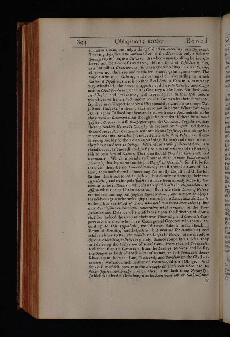 —_— Obligation ; ueztber Boox.L Pema ihcgad eo ene De ete NE Ss in him asa Afan, but only a thing Called an 4bjurdity, asa Difputant. That is , Injufiice isno Abfolute Evil of the Aan; but only a Relative Incongruity 10 him, asa Citizez. As whenaman {peaking Latine, ob- ferves not the Laws of Grammar, this tsa kind of Injustice in him, as a Latinift or Grammarians fo when one who lives in Civél Society, obferves not the Laws and Conditions thereof, this ts, as it were, The Falje Latine of a Citizen, and nothing elfe. According to which Notion of Injuftice, thereis no fuch Real Evél or Hurt in it, as can any way withftand, the Force of Appetite and Private Utility, and Oblige men to Civil Obedience,when it is Contrary tothe fame. But thefe Poli- tical Juglers and Eachanters , will herecaft yet a further a4/¢ before mens Eyes with their Pads and Covenants.For men by their Covenants, fay they. may Unqueftionably Odlige themfelves,and make things Uz- just and Unlamfulto them , that were not fo before.Wherefore Inju- fHice is again Defined by them,and that with more Specioufnefs, to be the Breach of Coverants.But though it be true,that ifthere be Natural Fuftice 5 Covenants will Obligesyet upon the Contrary Suppofition, that there is Nothing Naturally Unjufés this cannot be Unjuft, neither to Break Covenants. Covenants without Natural Fuftice, are nothing but meer Words and Breath; (as indeed thele Asheiftick Politicians theme felves,agreeably to their own Hypothefis,call them) and therefore can they have no Force to Oblige. Wherefore thefe Fultice- Makers, are themfelves at laft neceffitared,to fly to Laws of Nature,and to Pretend, this to be’'a Law of Nature, That men fhould Stand to their Pails and Covenants. Which is plainly to Contradi&amp; their main Fuxdamental Principle, that by Nature nothing is Unjuf? or Ulawfuls for if it be fo, then can there be no Laws of Nature 3 and if there be Laws of Na- ture, then mult there be fomething Naturally Unjuft and Unlawful. So that this is not to Adake Fuftice, but clearly to Unmake their owz Hypothefis , andto {uppofe Fu/tice to have been already Made by Na- ture, or to be in Natures whichis a Gre( Abfurdity in Difpatation 5 to Affire what one had before Denied. But thefe their Laws of Nature are indeed nothing but Fugling Equivocation , and a meer Mockery 5 themfelves again acknowledging them to be no Laws, becaule Law is nothing but the Word of bin, who hath Command over others 5 but only Conclufions or Theorems concerning what conduces to the Con- fervation aud Defence of themfelves ; upon the Principle of Fear 5 that is, indeed the Laws of their own Timorous, and Cowardly Com- plexiexs for they who have Courage and Generofity in them , ac- cording to this Hypothefis, would never Submit to fuch fneaking Terms of Equality, and SubjeGion, but venture for Dowiniox 5 and refolve either to Win the Saddle, or Loofe the Horfe. Here therefore do our Atheritich Politicians plainly daunce round in a Circle; they firft deriving the Obligation of Civil Laws, from that of Covenants, andthen that of Covenants from the Laws of Natures and Laftly; the Obligation both of thefe Laws of Nature, and of Covenants them- felves, again, from the Law, Command, and Sandtion of the Civil so- wereign 5 without which neither of them would atall Oblige. And thus is it manifeft, how vain the Attempts of thefe Polzticians are, to Make Fuftice Artificially , when there 1* no fuch thing Naturally 5 (which is indeed no lefs than,to make Something out of a aa , 4) from Sore bers plata make mut Doli Law their of th Now Fear Life realo Ieed Own ed Po Dif alto c lenct, were | only, Reig their thofii and i Fifed lent nothi 4 Mer tiptioy Wh Can ne ecel] lich q of 80