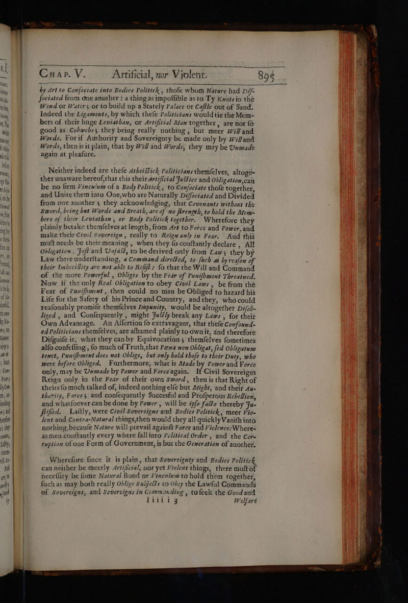 KI ling Ue th, hin iy ral) any Ohl le Dy nt 109 Up eli (0 be iting) in, tat thet ng ba thee one mh, a ten, ad tng cme itbely, cf Ne lawful it om Ny Ne 5 t0 Nalort ey an i8 ; but Fear yom Mm , nealing #5 and erat rs tp inl Lally; them vil Se Aad are, nt s)® Crap. V. Artificial, zor Violent. by Art to Confociate into Bodies Politick , thofe whoth Nature had Dif fociated from one another : a thing as impoflible as to Ty Kxots in thé Wind or Watcrs or to build up.a Stately Palace or Caftle out of Sand. Indeed the Ligaments, by which thefe Politicians would tie the Mem- good as, Cobwebs. they being really nothing, but meer wil and Words. Forif Authority and Sovereignty be made only by Wil/and Words, then isit plain, that by Will and Words, they may be Unmade again at pleafure. , Neither indeed are thefe Athei stick Politicians them(elves, altogé= ther unaware hereof,that this their Artificial Justice and Obligation,can be no firm Virculum of a Body Politick, to Confociate thofe together, and Unite them into One,who are Naturally Diffociated and Divided from one another 5. they acknowledging, that Covenants without the Sword, being but Words and Breath, are of no firenpth, to hold the Mem: bers of their Leviathan, or Body Politick together. Wherefore they plainly betake themfelves at length, from Art to Force and Power, and make their Civil Sovereign, really to Reign only in Fear. Aud thid mu(t needs be their meaniag , when they fo conftantly declare , All Obligation , Fuft and Unjuit, to be derived only from Law; they by Law there underitanding, 4 Command directed, to fuch as by reafon of their Insbecillity are not able to Refit: fo that the Will and Command of the more Powerful , Obliges by the Fear of Punifhment Threatned. Now if the only Real Obligation to obey Civil Laws , be from thé Fear of Paxifhment,.then could no man be Obliged to hazard his Life for the Safety of his Princeand Country, and they, who could reafonably promife themfelves Ivpunity, would be altogether Difob- liged , and Confequently , might Fus/ly break any Laws , for theit Own Advantage. An Affertion fo exttavagant, that thefe Confound- ed Politicians themfelves, are afhamed plainly to ownit, dnd therefore Difguife it, what they canby Equivocation; themfelves fometimes alfo confefling , fo much of Truth,that Pena non Obligat, fed Obligatum tenct, Punifhment does not Oblige, but only hold thofe to their Duty, who were before Obliged. Furthermore, what is Atade by Power and Force only, may be Unmade by Power and Force again. If Civil Sovereigns Reiga only in the Fear of their own Sword, then is that Right of theirs fo much talked of, indeed nothing elfe but Asight, and their An- thetity, Forces and confequently Succesful and Profperous Rebellion, and whatfoever can be done by Power , will be ipfo fat¥o thereby Fu- fified. Laltly, were Civil Sovereigns and Bodies Politick, meer Vio- lent and Contra-Natural things,then would they all quick!y Vanifh into nothing, becaufe Nature will prevail againft Force and Violence: Where- as men conf{tantly every where fallinto Political Order , and the Core ruption of one Form of Government, is but the Geseration of another. Wherefore fince it 1s plain, that Sovereignty and Bodies Politick can neither be meerly Artificial, nor yet Violent things, there mult of neceflity be fome Natural Bond or Vinculum to hold them together, fuch as may both really Oblige Subjects to Obey the Lawful Commands of Sovereigns, and Sovereigns in Commanding , tofeek the Goodand 89§