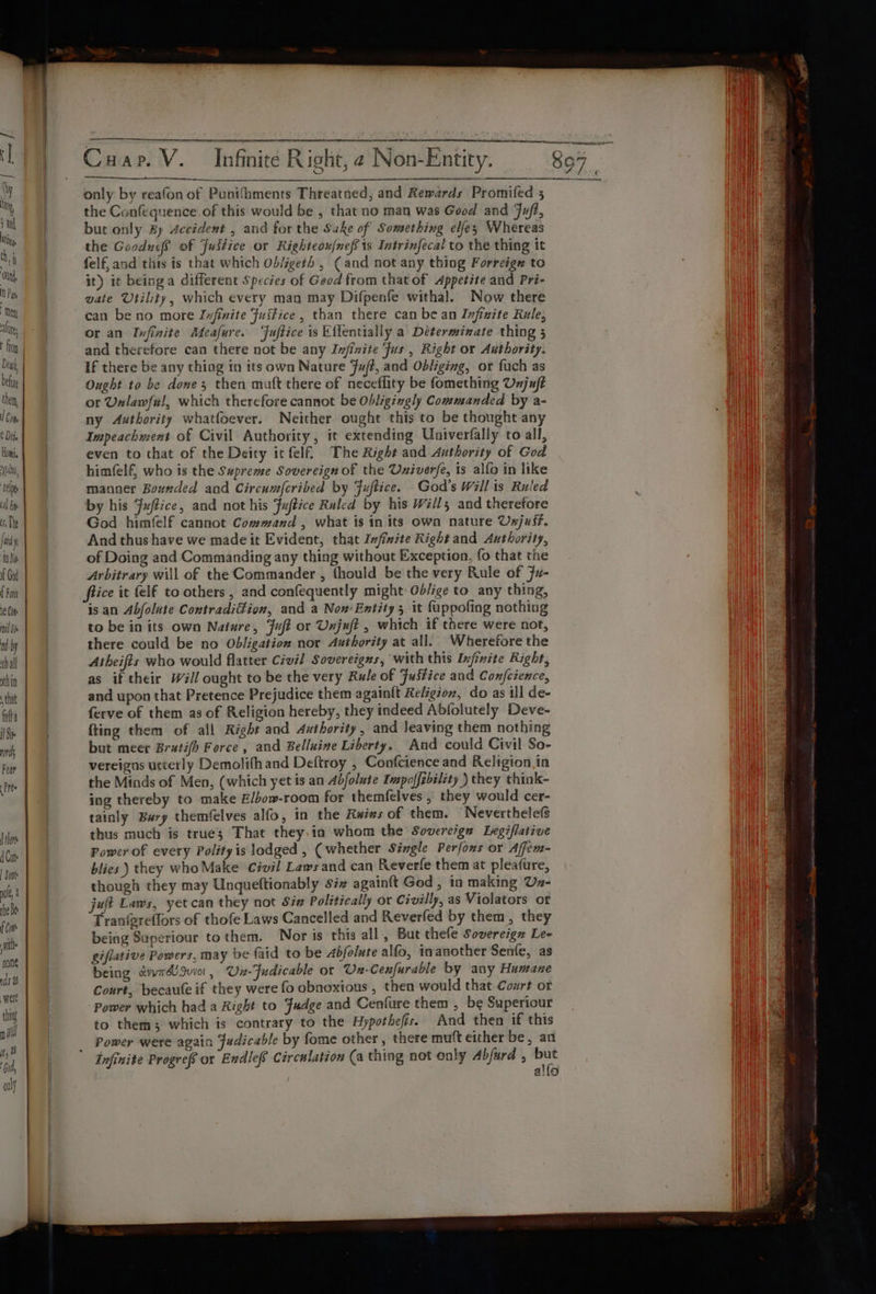 a rae Sn RN Ne RN Carer come Cuap. V. Infinite Right, 2 Non-Entity. 807 ae) | CUSTER Sol Soe ON Rr fh | only by reafon of Punifhments Threatned, and Rewards Promifed 5 ee the Confequence of this would be , that no man was Good and Fuft, a | but only By Accident , and for the Sake of Something elfey Whereas Lil va | the Goodusf of Justice or Righteox/nefs is Intrinfecal to the thing it ret ae felf, and tis is that which Ob/igeth , ( and not any thing Forrcigz to | \ Ott it) it beinga different Species of Geod from that of Appetite and Pri- Hy cs vate Utility, which every man may Difpenfe witha]. Now there TA nT @ can be no more Ivfinite Juitice , than there can be an Infizite Rule, | \ ‘hy | or an Infinite Meafure. “Fuftice is Eflentially a Determinate thing 5 Ht ita | and therefore can there not be any Infinite ‘fus , Right or Authority. i Dea, | If there be any thing in its own Nature Fuft, and Obliging, or fuch as Hi belay | Ought to be done; then muft there of neceflity be fomething Unjuft HN then, | or Unlawful, which therefore cannot be Obligingly Commanded by a- Hai | a ny Authority whatfoever. Neither ought this to be thought any a Dil} | Impeachment of Civil Authority, it extending Univerfally to all, i i even to that of the Deity ic felf The Right and Authority of God Va He, | himfelf, who is the Supreme Sovereign of the Univerfe, is alfo in like i il ce | manner Bounded aad Circumfcribed by Fuftice. God's Willis Ruled Will il Bp by his Fuffice, and not his Fuftice Ruled by his Wills; and therefore ile | God himfelf cannot Command , what is in its own nature Uxjust. id And thus have we made it Evident, that Infizite Right and Authority, foe | of Doing and Commanding any thing without Exception, fo that the i Arbitrary will of the Commander , thould be the very Rule of 7u- | fice it elf to others , and confequently might Ob/ige to_any thing, | oe | is an Abfolute Contradiffion, and a Nox: Entity 3 it fappofing nothing We wilde | to be in its own Nature, Fuft or Unjuft , which if there were not, Wl dbp | there could be no Obligation nor Authority at all. Wherefore the thal Atheifts who would flatter Civil Sovereigns, with this Infinite Right, thin | | as if their Will ought to be the very Rule of Fusfice and Confcience, | that | and upon that Pretence Prejudice them again{t Religion, do as ill de- i Wi fila | ferve of them as of Religion hereby, they indeed Abfolutely Deve- WH Se | fting them of all Right and Authority , and Jeaving them nothing | nds but meer Bratifh Force , and Belluine Liberty. And could Civil So- | Fr | vereigas utterly Demolifh and Deftroy , Confcience and Religion. in a Pree | the Minds of Men, (which yet is an Abfolute Impoffibility ) they think- ing thereby to make E/bow-room for themfelves , they would cer- tainly Bury themfelves alfo, in the Rwivs of them. Neverthelefs i | Viet thus much is true; That they.ia whom the Sovere/gn Legiflative Hanh se | Com ; Power of every Polity is lodged , (whether Single Perfons or Affem- Wi blies ) they who Make Civil Laws and can Reverfe them at pleafure, | though they may Unqueftionably siz again{t God, in making Uz- la he Be juft Laws, yet can they not Sin Politically or Civilly, as Violators of A eas | Tranfgreffors of thofe Laws Cancelled and Reverled by them, they idle i being Superiour to them. | Nor is this all, But thefe Sovereign Lee | | am giflative Powers, may be faid to be 4Abfolute alfo, inanother Senfe, as | dst being devyr dU Juvot 7 Un-Fudicable or Un-Cenfurable by any Humane vate Court, becaufe if they were fo obnoxious , then would that Court of Ws ti Power which had a Right to Fudge and Cenfure them bs Superiour ni Ae afl to them; which is contrary to the Hypothefis. An then if this TN: ir Power were again Fudicable by fome other, there mutt either be, an Ha ea is Tnfinite Progrefs or Endlef Circulation (a thing not only Abfurd , 8 i ) aio Wan i | af : ak