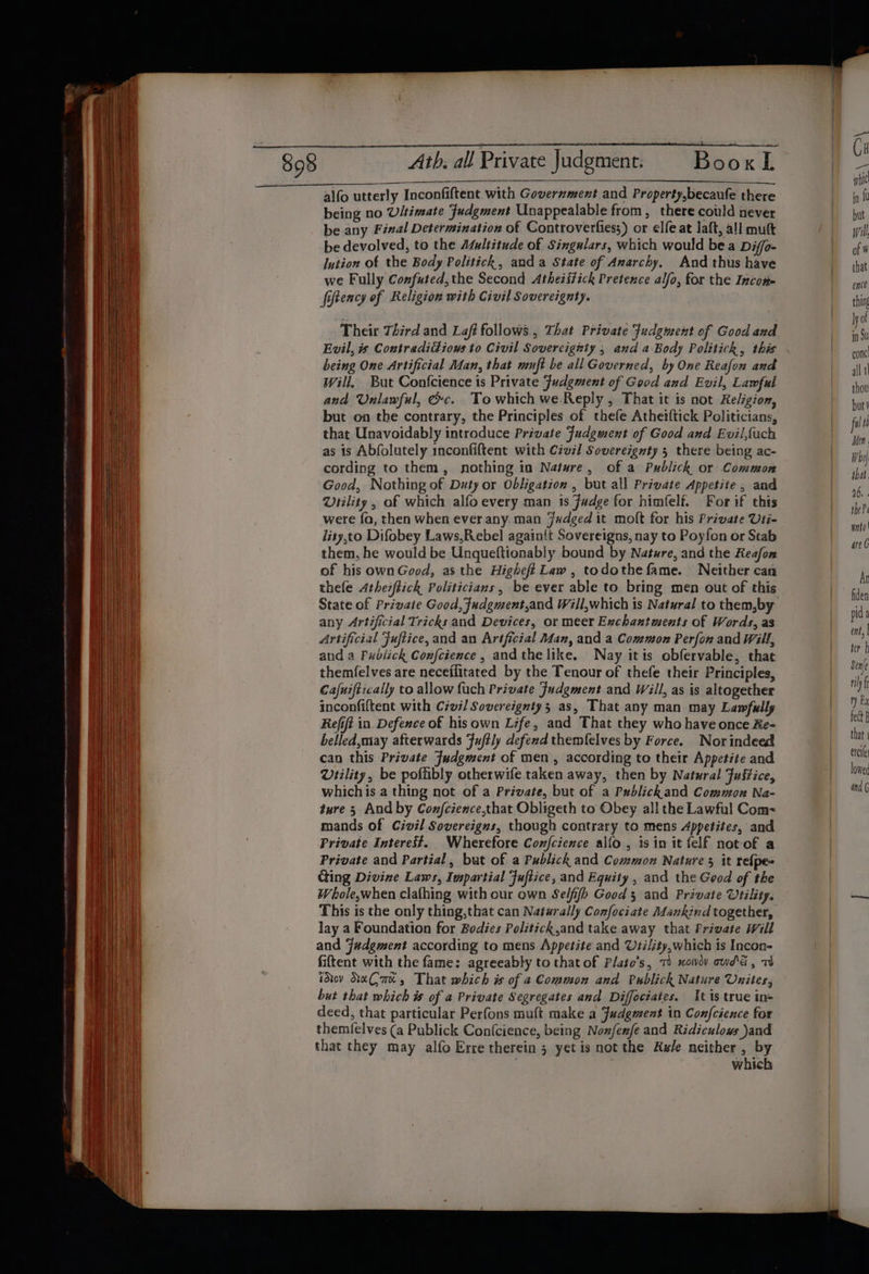 Ath. all Private Judgment. BooxL alfo utterly Inconfiftent with Government and Property,becaufe there being no U/timate Judgment Unappealable from, there could never be any Final Determination of Controverfies;) or elfe at laft, all mut be devolved, to the Atultitude of Singulars, which would bea Diffo- lution of the Body Politich, anda State of Anarchy, And thus have we Fully Confuted, the Second Atheistick Pretence alfo, for the Income fiftency of Religion with Civil Sovereignty. Their Third and Laft follows, That Private Fudgment of Good and Evil, is Contradidious to Civil Sovercignty , and a Body Politick, this being One Artificial Adan, that nmft be all Governed, by One Reafon and will, But Confcience is Private Fudgment of Good and Evil, Lawful and Unlawful, Gc. To which we Reply, That it is not Religion, but on the contrary, the Principles of thefe Atheiftick Politicians, that Unavoidably introduce Private Fudgment of Good and Evil,fach as is Abfolutely inconfiftent with Civil Sovereignty 5 there being ac- cording to them, nothing in Nature, of a Publick or Common Good, Nothing of Duty or Obligation , but all Private Appetite , and Utility , of which alfo every man is Fadge for himfelf. For if this were fa, then when ever any. man Jwdged it molt for his Private Uti- lity,to Difobey Laws,Rebel againit Sovereigns, nay to Poyfon or Stab them, he would be Unqueftionably bound by Nature, and the Reafon of his own Good, as the Higheft Law, todothe fame. Neither can thele Athezftick Politicians, be ever able to bring men out of this State of Private Good, Fudgment,and Will,which is Natural to them,by any Artificial Tricks and Devices, or meer Exchantments of Words, as Artificial Fuftice, and an Artficial Man, and a Common Perfon and Will, and a Publick Confcience, andthe like. Nay itis obfervable, that themfelves are neceilitated by the Tenour of thefe their Principles, Cafuiftically to allow fuch Private Judgment and Will, as is altogether inconfiftent with Civil Sovereignty; as, That any man may Lawfully Refit in Defence of his own Life, and That they who have once Re- belled,may afterwards fuftly defend themfelves by Force. Nor indeed can this Private Fudgwent of men , according to their Appetite and Viility, be poffibly otherwife taken away, then by Natural Fuffice, whichis a thing not of a Private, but of a Publickhand Common Na- ture 5 Andby Confcience,that Obligeth to Obey all the Lawful Com= mands of Civil Sovereigns, though contrary to mens Appetites, and Private Interest. Wherefore Confcience alfo , is im it felf not of a Private and Partial, but of a Publick and Common Nature 5 it refpe= Ging Divine Laws, Impartial Fuftice, and Equity , and the Geod of the Whole,when clafhing with our own Selfifh Good 3 and Private Utility. This is the only thing,that can Naturally Confociate Mankind together, lay a Foundation for Bodies Politick,and take away that Private Will and Judgment according to mens Appetite and Vtility,which is Incon- fiftent with the fame: agreeably to that of Plato’s, 7 xowov owd'&amp; , 73 idov KeCae, That which is of a Common and Publick Nature Unites, but that which is of a Private Segregates and Diffeciates. It 1s true ins deed, that particular Perfons muft make a Judgment in Confcience for themfelves (a Publick Confcience, being Nox/enfe and Ridiculous )and that they may alfo Erre therein 3 yet is not the Awe neither , by which