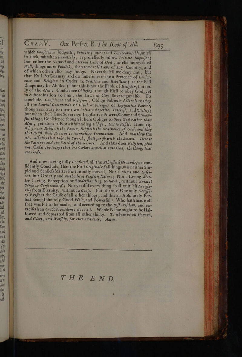 ~ ( = Ke tu Diff, hi Incty Hie Anyi Clan, Much i ae manor, thy lt Vie rt Stab Rein et Cay of thi by mil that ples, uly ¢ Kee teed ict, Nae and tol a tee if fhe yl cll é wil 00s i, 7 Hikes, ra Cuap.V. One Perfedt B. The Koot of All. which Confcience Judgeth , Privates nor it {elf Unaccountableunlels but either the Natural and Eternal Laws of God , or elfe his revealed Will, things more Publick, than the Civil] Laws of any Country, and of which others alfo may Judge. Neverthelef§ we deny not, but that Evil Perfons may and do fometimes make a Pretence of Con|{ci- ence and Religion in Order to Sedition and Rebellion 5 as the Bett things may be Abufed 5 but this isnot the Fault of Religion, but on- in Subordination to him, the Laws of Civil Sovereigns alfo. To all the Lawful Commands of Civil Sovereigns or Legiflative Powers, but when thefe fame Sovereign Legiflative Powers,Command Uzlaw- ful things, Confcience though it here Obliges to Obey God rather than Men , yet does it Notwithftanding Oblige , Not to Refif?. Rom. 13. Whofoever Refificth the Power, Refifteth the Ordinance of God, and they 26. All they that take the Sword , fhall perifh with the Sword. Here is the Patience and the Faith of the Saints. And thus does Religion, give unto Celar the things that are Czefars,as well as unto God, the things that are Gods. And now having fully Coxfuted, all the Atheiftick Grounds,we con- fidently Conclude, That the Firft Original of allthings,was neither Stu- pid and Senflefs Matter Fortuitoufly moved, Nor a Blind and Nefci- ent, but Orderly and Adethodical Plaftick Natures Nora Living Adat- ter having Perception or. Underftanding Natural , without Animal Senfe or Confcioufncfs 3 Nor yet did every thing Exift of it (elf Nece/a- rily from Eternity; without a Caufe. But there is One only Neceffa- ry Exiftent,the Caufe of all other things; and this an Abfolutely Per- fect Being.Infinitely Good,Wife, and Powerful ; Who hath made all that was Fit to be made, and according to the Beft Wifdom, and ex- ercifeth an exact Providence over all. Whofe Name ought to be Hal- lowed and Separated from all other things. To whom be all Honour, and Glory, and Worfip, for ever and ever. Amen. Sete