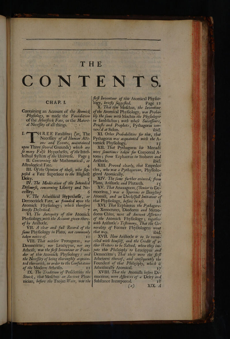 CHAP. If. Containing an Account of the Atomick Phyfiology, as made the Fouxrdation of the Atherftick Fate, or the Materi- al Neceffity of all things. “|. « I. so REE Fatalifms; Cor, The Neceffity of 2 Human AGi- ons and Events, maintained upon Uhtee feveral Grounds) which are Jo many Falfe Hypothefes, of the Intel- lectual Syftem of the Univerfe. Page 3 Il. Concerning the Mathematical , or Aftrological Fate. 4 III. Of the Opinion of thofe, who fip- pofed a Fate Superiour to the Higheft Deity. 5 _IV. The Modeération of the Intended Doel concerning Liberty and Ne- ceffity; V. The Atheiftical Hypothelis , or Democritick Fate, as founded upon the Atomick Phyfiology; which therefore briefly Defcribed. 7 VI. The Antiquity of this Atomick Phyfiology, with the Account given there- of by Ariftotle. VII. A clear and full Record of the fame Phyfiology ix Plato, xot commonly taken notice of. 10 VIII. That neither Protagoras, wor Democritus, zor Leucippus, wor any Atheilt, was the firft Inventour or Foun- der of this Atomick Phyfiology: ad the Neceffity of being thoroughly acquain- ted therewith, in order to the Confutation of the Modern Atheifm. eat IX. The Tradition of Pofidonius the Stoick , that Mofchus az Axcient Phee- nician, before the Trojan Warr, wits the firft pages of this Atomical Phyfio- logy, briefly fuggefted. Page 12 X, The fGen the Bene of the Atomical Phyfiology, was Probas bly the fame with Mochus the Phyfiologer in Jamblichus; mith whofe Sneceffours, Priefts and Prophets, Pythagoras con- vers A at Sidon. ibid. XI. Other Probabilities for this; that Pythagoras was acquainted with the A- tomick Phyfiology. 13 XII. That Pythagoras his Monads were foutetimes taken for Corporeal A- toms; from Ecphantus zz Stobxus and Ariftotle. ibid. XIII. Proved clearly, that Empedo- cles, mho was a Pythagoreax, Phyfiolo- gized Atomically. 14) _ XIV. The fame further evinced, from Plato, Ariftotle azd Plutarch. 15 XV. That Anaxagoras, (Sexior to De- mocritus,) mas a Spurious or Bungling Atomilt, avd an Onskilfull Inditatour of that Phyfiology, before 72 w/e. 16 XVI. That Ecphantus the Pythagore- an, Xenocrates, Diodorus avd Metro- dorus Chis, mere all Ancient Afferters of the Atomick Phyfiology ; together that way. ibid.’ XVII. How Ariftotle # to be recon- ciled with himfelf, and the Credit of o- ther Writers to be Salved, whew they ine- pute this Philofophy to Leucippus and Democritus 5 That thefe were the firft Atheizers thereof, and conféquently the Founders of that Philofophy, which is Atheiftically Atomical, ~ 17 XVI. Lhat the Atomifts before De- mocritus, were Afferters of a Deity and Subftance Incorporeal. i Ke) (4) XIX. 4