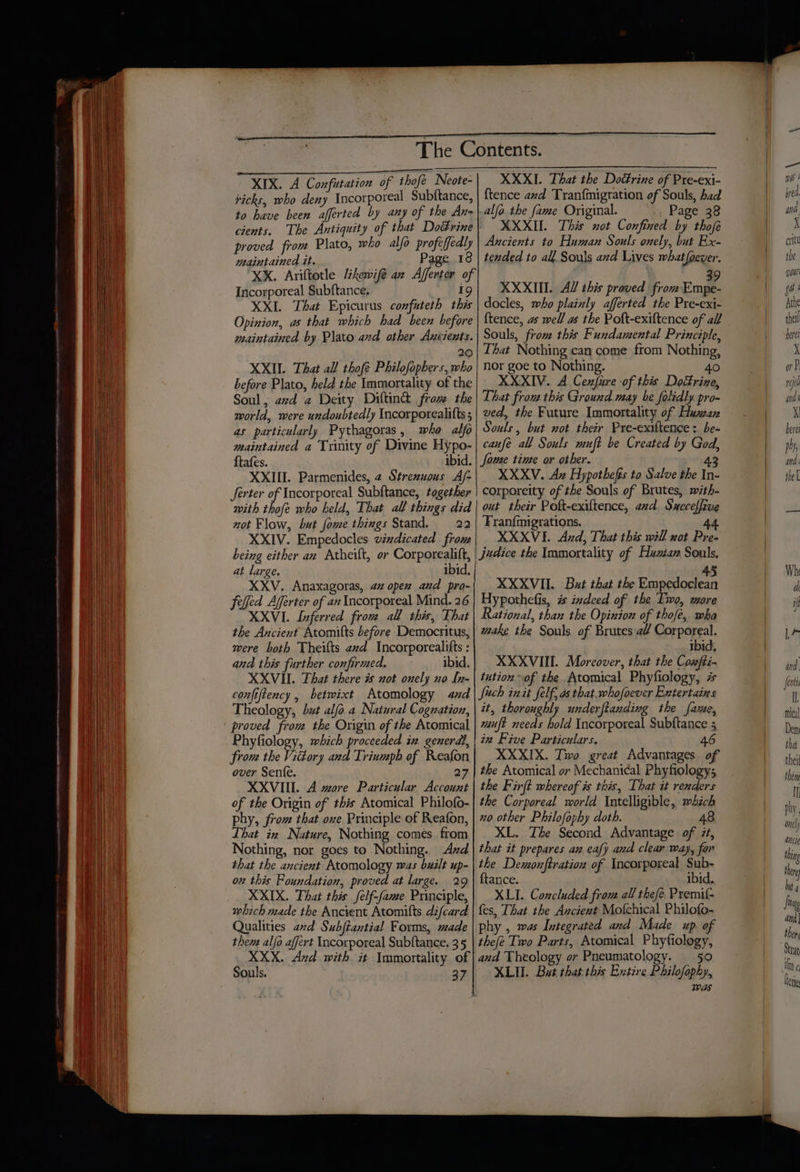 XIX. A Confutation of thofe Neote- ticks, who deny Incorporeal Subftance, to have been afferted by any of the An- cients. The Antiquity of that Dottrine | proved from Plato, who alfo profeffedly maintained it. Page 18 ‘XxX. Ariftotle Likewifé an Afferter of Incorporeal Subftance, i XXI. That Epicurus confuteth this Opinion, as that which had been before maintained by Plato and other Ancients. 20 XXIL That all thofé Philofopbers, who | before Plato, held the Immortality of the Soul, avd a Deity Diltin@ from the world, were undoubtedly Incorporealitts ; as particularly Pythagoras, whe alfo maintained a Trinity of Divine Hypo- ftafes. ibid. XXIII. Parmenides, 2 Strexuous A/- Jerter of Incorporeal Subftance, together with thofe who held, That all things did | not Flow, but fome things Stand. 22 XXIV. Empedocles vindicated from being either an Atheift, or Corporealift, at large. ibid. XXV. Anaxagoras, 42 opex aud pro- felled Afferter of an Incorporeal Mind. 26 XXVI. Inferred from all this, That the Ancient Atomifts before Democritus, mere both Theifts avd Incorporealitts : and this further confirmed. ibid. XXVI. That there # not onely no [n- confiftency , betwixt Atomology aad Theology, but alfo a Natural Cognation, proved from the Origin of the Atomical Phyfiology, which proceeded in generdl, from the Victory and Trinmpb of Reafon over Senfe. 27 XXVIII. A wore Particular Account of the Origin of this Atomical Philofo- phy, from that ove Principle of Reafon, That in Nature, Nothing comes from Nothing, nor goes to Nothing. Azd that the ancient Atomology was buzlt up- on this Foundation, proved at large. 29 XXIX. That this felf-fame Principle, which made the Ancient Atomifts difcard Qualities avd Subfiantial Forms, made then alfo affert Incorporeal Subftance. 35 XXX. Axzd with it Immortality of Souls. 37 XXXI. That the Doétrine of Pre-exi- {tence and Tranfmigration of Souls, had alfo the fame Original. »; Page 38 XXXII. This not Confined by thofe Ancients to Human Souls onely, but Ex- tended to all Souls avd Lives what foever. XXXII. AY this proved from me i docles, who plainly afferted the Pre-exi- {tence, as well as the Poft-exiftence of all Souls, from this Fundamental Principle, That Nothing can come from Nothing, nor goe to Nothing. 40 XXXIV. A Cenfure of this Doctrine, That frou this Ground may be folidly pro- ved, the Future Immortality of Huzan Souls, but not their Pre-exiltence : be- canfé all Souls muft be Created by God, fome tinte or other. 43 XXXV. Az Hypothefis ta Salve the In corporeity of the Souls of Brutes, with- out their Poft-exiltence, axd Succeffive Franfmigrations. A4 XXXVI. And, That this will not Pre- judice the Immortality of Huzan Souls, 4 XXXVII. But that the Pe sm soe Hypothefis, # indeed of the Two, more Rational, than the Opinion of thofé, wha make the Souls of Brutes a Corporeal. ibid, XXXVIIL. Moreover, that the Confti- tution of the .Atomical Phyfiology, # such init felf, ds that. whofoever Entertains it, thoroughly underflanding the fame, muft needs hold Incorporeal Subftance 5 in Five Particulars. 46 XXXIX. Two great Advantages of the Atomical or Mechanical Phyfiologys the Firft whereof is this, That it renders the Corporeal morld Intelligible, which no other Philofophy doth. 48 XL. The Second Advantage of 7, that it prepares an eafy and clear way, for the Demonftration of Incorporeal Sub- ftance. ibid. XLI. Concluded from all thefe. Premif fes, That the Ancient Mofchical Philofo- phy , was Integrated and Made up of thefe Two Parts, Atomical Phyfiology, and Theology or Pneumatology. 50 XLII. But that this Extire Philofophy, WES —_— was | bred. and. , crit the youl @ { Athe thei herei X ot P rej ne, j