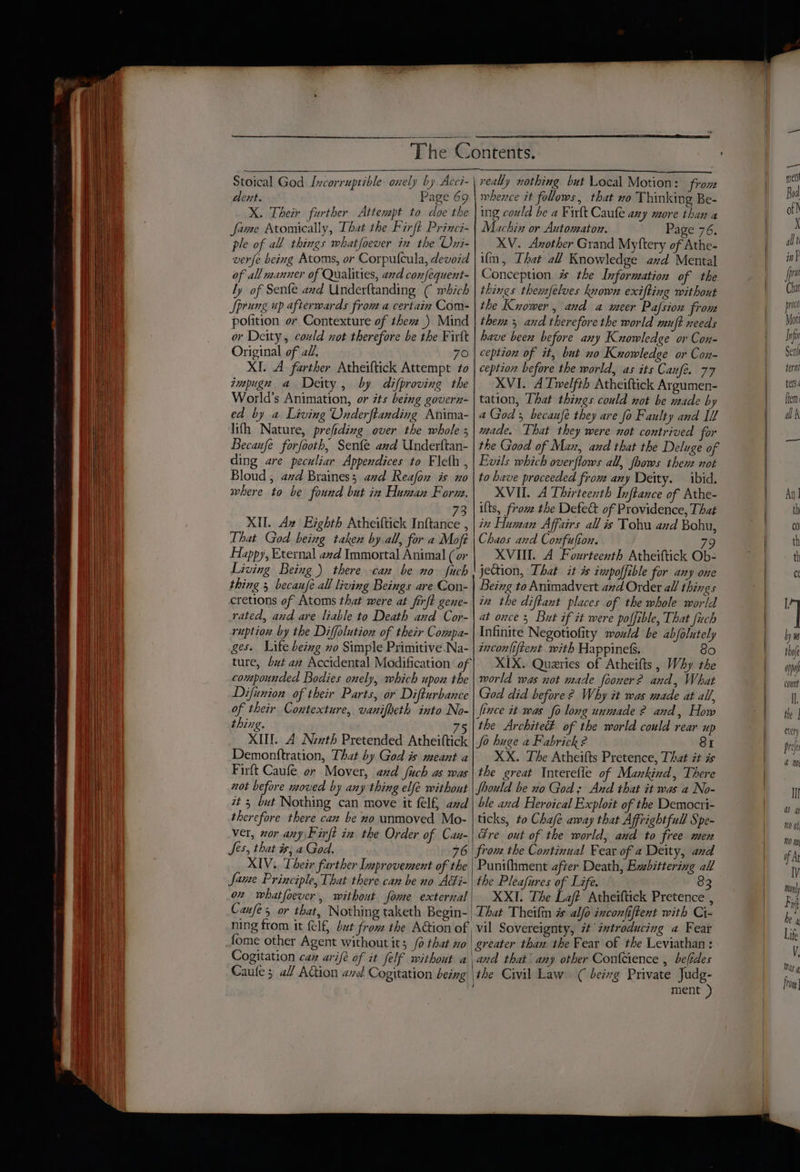 Stoical God Incorruptible onely by Acci- dent. Page 69 X. Their further Attempt to doe the fame Atomically, That the Firft Princi- ple of all things whatfoever in the Uxi- verfe being Atoms, or Corpufcula, devoid of all manner of Qualities, ard confequent- ly of Senfe and Underftanding ¢ which Sprung up afterwards from a certain Com- pofition or Contexture of thev_) Mind or Deity, could not therefore be the Firft Original of 2, 70 XI. A farther Atheiftick Attempt to impugn a Deity, by difproving the World’s Animation, or its being govern- ed by a Living Onderftanding Anima- lifh Nature, prefiding over the whole s Becanfe forfooth, Sente and Underftan- ding are peculiar Appendices to Fleth , Bloud, avd Braines; and Reafon is uo where to be found but in Human Form, 73 XII. Az Eighth Atheiftick Inftance , That God being taken by all, for a Mofé Happy, Eternal avd Immortal Animal (or Living Being) there can be no fuch thing 5 becaufe all living Beings are Con- cretions of Atoms that were at firft gene- rated, and are liable to Death and Cor- ruption by the Diffolution of their Compa- ges. Life being no Simple Primitive Na- ture, but aa Accidental Modification of compounded Bodies onely, which upox the Difiunion of their Parts, or Difturbance of their Contexture, vanifbeth into No- thing. 75 XIII. A Newth Pretended Atheiftick Demonttration, That by God is meant a Firft Caufe or Mover, and fich as was not before moved by any thing elfe without zt 5 but Nothing can move it felf, and therefore there can be no unmoved Mo- ver, wor any Firft in the Order of Can- Jes, that is; a God. 76 XIV.. Their farther Inprovement of the | fame Principle, That there can be no Adi- 02 whatfoever, without fome external Caufe 5 or that, Nothing taketh Begin- | ning from it (elf, but from the Aion of fome other Agent without its _/o that xo | Cogitation caz arife of it felf without a Caule 3 al AGion avd Cogitation being | really nothing but Local Motion: from whence it follows, that no Thinking Be- ing could be a Fir{t Caufe any more than a Machin or Automaton. Page 76. XV. Axother Grand Myftery of Athe- ifm, That all Knowledge avd Mental Conception 7 the Information of the things themfélves known exifting without the Kuower, and a meer Pafsion from thems 5 and therefore the world muft needs have been before any Kuowledge or Con- ception of it, but no Kuowledge or Con- ception before the world, as its Canfe. 77 XVI. A Twelfth Atheiftick Argumen- tation, That things could not be made by a God; becaufe they are fo Faulty and Il mace. That they were not contrived for the Good of Max, and that the Deluge of Evils which overflows all, fhows thent not to have proceeded fro any Deity. ibid. XVII. A Thirteenth Inftance of Athe- ifts, from the Defe&amp; of Providence, That in Human Affairs all is Tohu and Bohu, Chaos and Confulton. 79 XVIII. A Fourteenth Atheittick Ob- jection, That it is impoffible for any one Being to Animadvert and Order all things in the diftant places of the whole world at once 5 But if it were poffible, That fiuch Infinite Negotiofity would be abjolutely incon{iftent with Happiness. So XIX. Queries of Atheifts, Why the morld was not made fooner? and, What God did before 2 Why it was made at all, lince it was fo long unmade 2? and, How the Architect of the world could rear up Jo huge a Fabrick 2 SI XX. The Atheifts Pretence, That it is the great Interefle of Mankind, There Should be no God; And that it was a No- ble and Heroical Exploit of the Democri- ticks, to Chafé away that Affrightfull Spe- Gre out of the world, and to fiee men Punifhment after Death, Exbittering all the Pleafures of Life. 83 XXI. The Laff Atheiftick Pretence , That Theil # alfo inconfiftent with Ci- vil Sovereignty, 7 ixtroducing a Fear greater than the Fear of the Leviathan: and that any other Confcience , befides the Civil Law. ( beivg Private Judg- ment )} Ill a a) n0 ot;